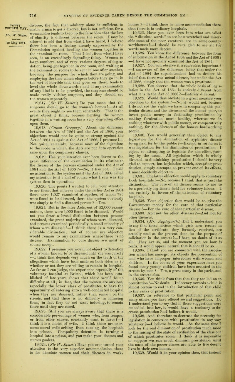 Fm?TV- divorce, the fact that adultery alone is sufficient to FOURTH DAY. enable a man to get a divorce, but is not sufficient for a Mr W Sh woman, also tends to keep up the false idea that the law ''■ ' of chastity is different betAveen the sexes. I may be 12 May 1871. allowed to add that from what I have heard, I believe —* there has been a feeling already expressed by the Commission against herding the women together in the examination room. That I feel, from what I have seen, is an exceedingly degrading thing. Women in large numbers, and of very various degrees of degra- dation, being got together in one room, and waiting at the examination rooms to be sent in one after another, knowing the j)urpose for Avhich they are going, and employing the time Avhich elapses before they go in, in the sort of liorrible talk that goes on there, tends to level tlie Avhole doAvnwards ; and if any examination of any kind is to be provided, the surgeons should lie made really visiting surgeons, and the)'' should sec the Avomcn separately. 19.617. {Sir IV. James.) Do j'ou mean that the surgeons should go to the Avomen's homes ?—At all CA'cnts they ought to see them separately. That is the great object I think, because herding the Avomen together in a waiting room has a very degrading effect upon them. 19.618. {Canon Gregory.) About the difference between the Act of 1864 and the Act of 1866, your objections Avould not be quite so strong against the Act of 1864 as against the Act of 1866, I presume ?— Not quite, certainly, because most of the objections to the mode in Avhich the Acts are put into operation arise upon the compulsory clauses. 19.619. Has your attention ever been draAvn to the great difference of the examination in its relation to the disease of the persons examined under the Act of 1864 and the Act of 1866 ?—No, it has not. I paid no attention to the system until the Act of 1866 called my attention to it ; and of course Avhat I saAV was the system then in operation, 19.620. The points I Avanted to call your attention to are these, that Avhereas under the earlier Act in 1864 there Avcre 1,027 examined altogether, of Avhom 783 were found to be diseased, tliere the system obvioiasly was simply to find a diseased person ?—Yes. 19.621. But in the later Acts, out of 52,000 exami- nations, there were 4,000 found to be diseased. Would not you draAV a broad distinction betAveeu persons examined, the gi'eat majority of Avhom were diseased, and persons examined periodically, a small minority of Avhom Avere diseased ?—I think there is a very con- siderable distinction; but of course my objection Avould remain to any examination Avhere there is no disease. Examination to cure disease Ave must of course accept. 19.622. I presume you Avould not object to detention of a Avoman knoAvn to be diseased until she was cured ? —I think that depends very much on the truth of the allegations Avhich have been made on both sides as to Avhether or not they are Avilling to remain in hospital. As far as I can judge, the experience especially of the A^oluntary hospital at Bristol, Avhich has been esta- blished of late years, shoAvs that there would be no difficulty at all; in fact, that the Avomen are anxious, especially the lower class of prostitutes, to have the opportunity of entering into a well-conducted hospital when they are diseased, rather than remain on the streets, and that there is no difficulty in inducing them, in fact they do not want inducing, to remain there until they are cured. 19.623. Still you are ahvays aware that there is a considerable per-centage of Avomen Avho, fi'oni temper, or from other causes, constantly Avant to leave?—I think it is a choice of evils. I think there are enor- mous moral evils arising from turning the hospitals into prisons. Compulsory detention is turning a hospital into a prison, and you make your doctors and nurses gaolers. 19.624. {Sir W. James.) Have you ever turned your attention to the A^ery superior accommodation there is for dissolute women and their diseases in Avork- houses ?—I think there is more accommodation there than there is in ordinary hospitals. 19.625. Have you ever been into Avhat are called the  dissolute AA^ards  to see how Avretched and miser- able some of the poor creatures are in some country workhouses ?—I should be A^ej-y glad to see all the Avards made more decent. 19.626. You knoAV the difference between the form of information in the Act of 1864 and the Act of 1866 ? —I have not specially examined the Act of 1864. 19.627. YouAvill observe it is someAvhat important ? ■—I am aAvare of the difference being that under the Act of 1864 the superintendent had to declare his belief that there Avas actual disease, but under the Act of 1866, simply that the woman Avas a prostitute. 19.628. You observe that the Avhole basis of legis- lation in the Act of 1864 is entirely different from Avhat it is in the Act of 1866 —Entirely different. 19.629. Would that obviate in a great measure your objection to the system ?—No, it Avould not. because I do not see the right Ave have in comparing this par- ticular disease and the diseases of the honest ])oor, to iuA^est public money in facilitating prostitution by making fornication more healthy, Avhereas we do nothing Avhatever Avith public money, or comjmratively nothing, for the diseases of the honest hardworking people. 19.630. You would generally then object to any legislation for the diminution of syphilitic disease being paid for by the public ?—Except in so fixr as it was legislation for the diminution of prostitution. I object to attempting to legislate for tlie effect, pass- ing by the cause. All legislation Avhich is Avisely directed to diminishing prostitution I should be very glad to support, but legislation Avhich, accepting pros- titution, simply attempts to prevent one of its effects, I most decidedly object to. 19.631. The latter objection Avould apply to voluntary Lock hospitals ?—No, because I think that is just the distinction. The cure of all disease seems to me to be a perfectly legitimate field for A'oluntary labour. I am entirely in favour of the extension of A'oluntary hospitals. 19.632. Your objection then Avould be to giA-e the GoA^ernment money for the cure of that particidar disease ?—For the cure of that particular disease. 19.633. And not for other diseases?—And not for other diseases. 19.634. {3Ir. Applegarth.) Did I understand you to say that these notices Avhich girls now receiA^e in lieu of the certificate they formerly received, are actually used at Uie present time for the purpose of solicitation in the streets ?—I have no doubt of it at all. I'hey say so, and the moment you see how it reads, it would appear natural that it should be so. 19.635. I think you are connected with the associa- tion Avliich has amongst its objects the prosecution of men Avho have improper intercourse Avith Avomen and children. In the course of your experience have you found many young children have been accosted in the streets by men ?—Yes, a great many in the parks, and in the streets also. 19.636. You think from that that they are led on to prostitution ?—No doubt. Indecency tOAvards a child is almost certain to end in the introduction of that child to the ranks of prostitution. 19.637. In reference to that particular point and many others, you have offered several suggestions. Do I understand you to say that if those suggestions were embodied into law, it would have a tendency to de- crease prostitution ?—I believe it would. 19.638. And therefore to decrease the necessity for legislation in connexion with prostitution in any way whatever ?—I believe it would. At the same time I look for the real diminution of prostitution much more to the raising of the state of civilisation of the class out of which prostitutes come. I think it is impossible to suppose we can much diminish prostitution until the mass of the poorer classes are able to live decent lives in their own homes. 19.639. Would it be your o])inion then, that instead
