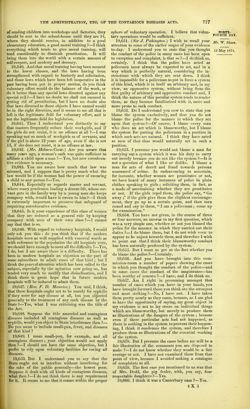 of sending children into workshops and factories, they should be sent to the school-house until they are 14, where they should receive, in addition to a good elementary education, a good moral training ?—I think everything which tends to give moral training, will tend considerably to diminish prostitution. It will bring them into the world with a certain amount of self-respect, and modesty and decency. 19,340. And that moral training having been secured to the lower classes, and the laws having been strengthened with regard to bastardy and solicitation, and those laws which have been left inoperative in the past having been put in proper motion, do you think voluntary effort would do the balance of the work, or do it better than any special laws directed against any special evil ?—I have no doubt we shall not succeed in getting rid of prostitution, but I have no doubt also that laws directed to those objects I have named would be in the right direction, and it seems to me all that is left is the legitimate field for voluntary effort, and is not the legitimate field for legislation. 19.641. Then I understand you distinctly to say that masters frequently seduce their Avorkgirls, and if the girls do not I'esist, it is no offence at all ?—I Avas speaking not so much of workgirls as of servants, and if the girl is above 12 years of age, even if she is not 13, if she does not resist, it is no offence at law. 19.642. (3/r. Ilolmes-Coote.) Are you aware that many years ago, a woman's oath was quite sufficient to affiliate a child upon a man ?—Yes, but now corrobora- tive evidence is necessary. 19.643. You are aware how much that law was misused, and I suppose that is pretty much what the law would be if the woman had the power of swearing a child to any person ?—Yes. 19.644. Especially as regards master and servant, where many gentlemen leading a decent life, whose ser- vant gets in the family way by a young man she keeps company with, would have it sworn to him ?—I think it extremely important to preserve that sa<eguard of requiring corroborative evidence. 19.645. Is it your experience of this class of Avomen that they are seduced as a general rule by keeping company Avith men of their OAvn class ?—I cannot say that that is so. 19.646. With regard to voluntary hospitals, I Avould only ask you this ; do you think that if the modern hospitals were as Avell supplied Avith A'enereal Avards as with reference to the population the old hospitals Avere, we should haA-e enough to meet all the difficulty ?—Yes, T do, but I am aAvare there is a difficulty. There has been in modern hospitals an objection on the part of some subscribers to admit cases of that kind ; but I think the general attention Avhich has been called to the subject, especially by the agitation noAV going on, has tended very much to modify that disinclination, and I think there is great hope that in future modern hospitals Avill be induced to admit them. 19.647. {Rev. F. D. Maurice.) You said, I think, that these hospitals ought not to be merely for syphilis if they Avere for any disease at all, but you objected generally to the treatment of any such disease by the State —Yes, what I was criticising Avas the title of the Act. 19.648. Suppose the title amended and contagious diseases included all contagious diseases as Avell as syphilis, Avould you object to State interference then ?— Do you mean to include small-pox, fever, and diseases of that kind ? 19.649. I mean small-pox, for example, and all contagious diseases ; your objection would not apply then ?—I should not have the same objection, but I prefer to rely upon voluntary facilities for cui'ing all diseases. 19.650. But I understand you to say that the State ought not to interfere Avithout interfering for the sake of the public generally—the honest poor. Suppose it dealt Avith all kinds of contagious diseases, what then ?—I do not think there is any requirement for it. It seems to me that it comes within the proper sphere of voluntary operation. I believe that volun- PORTT- tai-y operations Avould be sufficient. POURTH DAY 19.651. {Sir J. Pakington.) I wish to recall your s'laen attention to some of the earlier stages of your evidence '  _' ,' to-day. I understood you to state that you thought i? May 1871. the conduct of the ^Jolice in many cases has been open to exception and complaint, is that so ?—I do think so, certainly. I think that the police have acted as policemen must always be expected to act, and in a way which is perfectly natural, considering the in- structions with which they are sent doAvu. I think it is impossible for a policeman to put in force a system of this kind, Avhich is in itself an arbitrary and, in my view, an oppressive system, without being from the first guilty of arbitrary and oppressive conduct and, I think the nature of this peculiar system tends to render them, as they become familiarized Avith it, more and more prone to such conduct. 19.652. Do I understand you now to state that you blame the system exclusively, and that you do not blame the police for the manner in Avhich they act upon that system ?—Of course, I blame every man Avho does an act Avhich is blameworthy, but I blame the system for putting the policeman in a position in Avhich such acts are natural. I think they have acted as men of that class Avould naturally act in such a position. 19.653. I presume you Avould not blame a man for carrying out a system Avhicli it was his duty to carry out merely because you do not like the system ?—It is not a question of Avhat I like or dislike. I blame a man for acts of deceit and fraud towards persons unaccused •>f crime. In endeavouring to ascertain, for instance, whether women are prostitutes or not, we have heard of many instances of police in plain clothes speaking to girls ; soliciting them, in fact, as a mode of ascertaining whether they are prostitutes or not. If the girls repel them, the police say,  Go away ; if the girls give them the slightest encourage- ment, they go up to a certain point, and then turn round and say to them,  I am a policeman ; come up for examination. 19.654. You have not given, in the course of three or four answers, an answer to my first question, which was a very simple one, Avhether or not you blamed the police for the manner in Avhich they carried out their duties ?—I do blame them, but I do not Avish even to appear to be unjust toAvards them, and therefore I wish to point out that I think their blameworthy conduct has been naturally produced by the system. 19.655. But I Avant to get at the fact Avhether you do blame the police ?—Certainly. 19.656. And you have brought into this com- mission-room a number of papers showing the cases in Avhich you thought the conduct of the police—and in some cases the conduct of the magistrates—has been Avorthy of censure ?—I have, and I do think so. 19.657. Am I right in presuming amongst thnt number of cases Avhich you have in your hands, you have brought forAvard those you think are the strongest and most striking ?—No, I have not. I have taken them pretty nearly as they came, because, as I am glad to have the opportunity of saying, my great object in my evidence is not to lay stress on individual things which are blameworthy, but merely to produce them as illustrations of the dangers of the system ; because even if these particular acts had not happened, as ' there is nothing in the system to prevent their happen- ing, I think it condemns the system, and therefore I produce them as illustrations of the essential Avorking of the system. 19.658. But I presume the cases before me will be a fair illustration of the comments you are disposed to make ?—I do not know whether they would be a fair average or not. I have not examined them from that point of vicAv, because I avoided making a catalogue of complaints at all. 19.659. The first case you mentioned to us was that of Mrs. Dodd, the pig dealer, Avith, you say, four respectable daughters ?—Yes. 19.660. I think it was a Canterbury case ?—Yes. 4X3