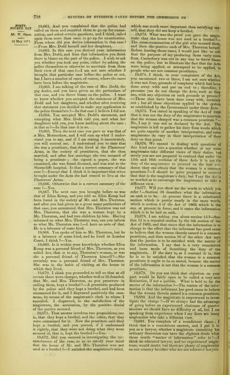 FOURTH^DAY 19,661. And you complained that the police had ■ called on them and required them to go up for exami- Mr. W. Sham, nation, and asked certain questions, and I think called — upon them more than once to go up for examination. 12 May 1871. jTrom whom did you derive information in that case? —From Mrs. Dodd herself and her daughters. 19.662. In this case you derived your information from Mrs. Dodd, and from that information you think there is blame on the part of the police. 1 wish to ask you whether you took any pains, either by asking the police themselves oi' otherwise to ascertain from them their view of that case ?—I am not sure whether I brought that paiticular case before the police or not, but I have a number of cases, of course, where the cases have been before the magistrate. 19.663. I am talking of the case of Mrs. Dodd, the pig dealer, and you have given us the particulars of that case, and you throw blame on the police. I want to know whether you accepted the statement of Mrs. Dodd and her daughters, and whether after receiving that statement you decided to make any application to the police themselves ?—In that case I believe I did not. 19.664. You accepted Mrs. Dodd's statement, and excepting what Mrs. Dodd told you, and what her daughters told you, you know nothing about the case ; is that so ?—In that case it is so. 19.665. Then the next case you gave us was that of a Mrs. Mottershaw, and I will sum up what I under- stand you to say, and if I am stating it inaccurately, you will correct me. I understand you to state that she was a prostitute, that she lived at the Plasterers' Arms, in the society of prostitutes, that she then married, and after her marriage she was accused of being a prostitute ; she signed a paper, she was examined, she was found diseased, and was sent to the ShornclifFe hospital. Is that a correct summary of that case ?—Except that I think it is important that when brought under the Acts she had ceased to live at the Plasterers' Arms. 19.666. Otherwise that is a correct summary of the case ?—Yes. 19.667. The next case you bi'ought before us was that of Eliza Kemp, and you told us Eliza Kemp had been found in the society gf Mr. and Mrs. Thornton, and after you had given us a great many particulars of that case, you announced that Mrs. Thornton was not Mrs. Thornton, that she was a woman kept by a Mr. 'I'hornton, and had two children by him. Having informed us what Mrs. Thornton was, can you inform us what Mr. Thornton was ?—I have no note of that. He is a labourer of some kind. 19.668. You spoke of him as Mr. Thornton, but he is a labourer of some kind, and he lived in London Court, I think ?—Yes. 19.669. Is it within your knowledge whether Eliza Kemp was a personal friend of Mrs. Thornton, as you called her, that is to say, Thornton's woman, or was she a personal friend of Thornton himself?—She certainly was a personal friend of Mrs. Thornton. She was in the habit of visiting at the house in which they lived. 19.670. I think you proceeded to tell us that at all events there were charges, whether well or ill-founded, that Mr. and Mrs. Thornton, as you persevere in calling them, kept a brothel?—A prostitute produced by the police said they kept a brothel, and had been summoned for it, and I disproved positively the sum- mons, by means of the magistrate's clerk to whom I appealed. I disproved, to the satisfaction of the magistrate, the accusation, by the positive denial of the parties accused. 19.671. That answer involves two propositions, one is, that they kept a brothel, and the other, that they Avere summoned for it. Now the prostitute said they kept a brothel, and you proved, if I understand it rightly, that they were not doing what they were accused of, that is, kept the brothel ?—Yes. 19.672. Did you succeed in investigating the cir- cumstances of the case, so as to satisfy your mind that the house of Mr. and Mrs. Thornton Avas not used as a brothel ?—I satisfied the magistrate's mind. which was much more important than satisfying my- self, that they did not keep a brothel. 19.673. What was the proof you gave the magis- trate that the house Avas not used as a brothel ?~ The cross-examination of the girl who accused them and then the positive oath of Mrs. Thornton herself Before leaving those cases, I would just like to add that the purpose of my producing those early cases from Canterbury Avas not in any Avay to throw blame on the police, but to illustrate the fact that the Acts were being applied, or attempted to be applied, to people who are not common prostitutes. 19.674. I think, in your complaints of the Act, you mentioned two or three, I am not sure whether it was not four, grounds of complaint which had been done away with and put an end to'; therefore, I presunae you do not charge the Acts, such as they are, with any objection on such grounds at present? —Those that have been done away with, certainly not ; but all those objections applied to the system as established by the Government under these Acts. 19.675. You stated in speaking of the Act of 1866 that it was not the duty of the magistrates to ascertain that the Avoman charged was a common prostitute ? — No, I say it Avas not so declared by the Act. The magistrate is left to gather his duty from words which are quite capable of another interpretation, and some magistrates do vary in their interpretation of their duty on that point. 19.676. We cannot in dealing with questions of this kind enter into a question whether or not some magistrates take different views of their duties, but surely you are not prepared to contend that under the 15th and 16th sections of these Acts it is not the duty of the magistrates to proceed on the best ca^- dence they can obtain that the Avoman is a common prostitute ?—I should be quite prepared to contend that that is the magistrate's duty, but I say the Act is so worded as to encourage the magistrates to take a different view. 19.677. WiU you show me the words to Avhich yoti refer ?—Section 16 describes what the information on oath is to be. At present there is a substituted section which is pretty nearly in the same words, which is section 4 of the Act of 1869, which is the one at present in force, and it states the information which is to be laid on oath. 19.678. lam asking you about section 15?—Sec- tion 15 is a repealed section by the 4th section of the Act of 1869, and that states that the information is to charge to the effect that the informant has good cause to believe that the woman therein named is a common prostitute, and then section 16 of the other Act says that the justice is to be satisfied with the matter of the information. I say that is a very roundabout and loose mode of describing the duty of the magistrate. If the duty is, as I contend it is, that he is to be satisfied that the Avoman is a common prostitute it ought to be so stated, because the matter of the information is not that the woman is a common prostitute. 19.679. Do you not think that objection on your part would be fairly open to be called a A^ery nice distinction, if not a quibble. What is held to be the matter of the information ?—The matter of the infor- mation is that the informant has good cause to believe that the woman therein named is a common prostitute. 19.680. And the magistrate is empowered to inves- tigate the charge ?—If we always had the advantage of going before an experienced chairman of quarter sessions we should have no difficulty at all, but I am speaking from experience when I say there are many magistrates who take a different A'iew. 19.681. You complain of a roundabout clause ; I think that is a roundabout answer, and I put it to you as a lawyer, whether a magistrate exercising his ordinary discretion can have the slightest doubt Avhat those words matter of information refer to ?—I think no educated lawyer, and no experienced magis- trate, Avould doubt, but there are plenty of magistrates on our country benches who are not educated lawyers.