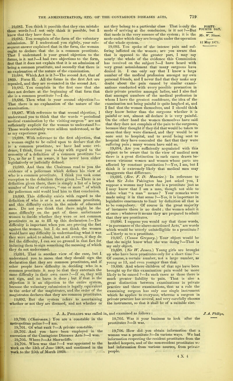 19.682. You think it possible that they can mistake those words ?—I not only think it possible, but I know that they have done it. 19.683. You complain of the form of the voluntary submission. If I understood you rightly, your sub- sequent answer explained that in the form, the woman ought to declare that she is a common prostitute. That I understand is your grand objection to the forms, is it not ?—I had two objections to the form, first that it does not explain that it is an admission of being a common prostitute, and secondly that there is no explanation of the nature of the examination. 19.684. Which Act is it ?—The second Act, that of 1869. Form H. All the forms in the first Act are repealed, and they are re-enacted in the second Act. 19.685. You complain in the first case that she does not declare at the beginning of that form that she is a common prostitute ?—I do. 19.686. Then what is your second objection?— That there is no explanation of the nature of the examination. 19.687. With reference to that second objection, I understand you to think that the words  periodical medical examination by the visiting surgeon  are not sufficiently explicit for the woman to understand ?— Those words certainly were seldom understood, so far as my experience goes. 19.688. With reference to the first objection, that a woman ought to be called upon to declare that she is a common prostitute, we have had some evi- dence, I think, from you to-day with regard to the necessity of a definition of a common prostitute ?— Yes, as far as I am aware, it has never been either legislatively or judicially defined, 19.689. And then the Chairman read to you the evidence of a policeman which defines his view of who is a common prostitute. I think you took some exception to the definition there given ?—There is no definition given there, there is simply a list of a large number of bits of evidence,  one or more  of which the policeman said would lead him to that conclusion. 19.690. This difficulty exists with regard to the definition of who is or is not a common prostitute, and this difficulty exists in the minds of educated men. Do not you think that there might be the same difficulty on the part of these unfortunate women to decide whether they were or not common prostitutes so as to fill up this declaration ?—The difficulty is important when you are proving the fact against the women, but I do not think the women would have any difficulty in understanding what it was they were asked to admit, but at all events, ii they do feel the difficulty, I can see no ground in that fact for inducing them to sign something the meaning of which they do not understand. 19.691. That is another view of the case, but I understand you to mean that they should sign the declaration that they are common prostitutes, and if other people have difficulty in deciding who is a common prostitute it may be that they entertain the same difficulty in their own cases ?—If so, they will not sign, and no harm is done ; but if that is the objection it is an objection to the entire system, because the voluntary submission is legally equivalent to the order of the magistrates, and the order of the magistrates declares that they are common prostitutes. 19.692. But the system refers to ascertaining whether or not they are diseased, and not whether or not they belong to a particular class That is only the FORTT- mode of arriving at the conclusion, is it not?—But I'OURTH^dat. that mode is the very essence of the system; it is the jfr shaen. mode under which they are brought under the operation of the whole system. 12 May 1871. 19,693. You spoke of the intense pain and suf-   fering inflicted on the women; are you aware that that is opposed to the greater part, I may say nearly the whole of the evidence this Commission has received on the subject ?—I have heard with very great astonishment that many surgeons have denied it. I can only say that I know a large number of the medical profession amongst my own personal friends, and I never find that they make any doubt about the pain caused by similar exami- nations conducted with every possible precaution in their private practice amongst ladies, and I also find that amongst numbers of the medical profession in whom I have the greatest confidence, the idea of the examination not being painful is quite laughed at, and I find that the women themselves, and I should think they know better than the surgeons whether it is painful or not, almost all declare it is very painful. On the other hand the women themselves have said that they dare not complain of the pain to the surgeons, because they thought if they did that would be taken to mean that they were diseased, and they would be at once sent to hospital, and to avoid being sent to hospital they have concealed the fact that they were sufiering pain ; many women have said so. 19.694. Are you sufficiently acquainted with this subject to be aware that in the view of medical men there is a great distinction in such cases drawn be- tween virtuous women and women whose parts are affected by constant prostitution ?—Yes, I am, but I think it is extremely likely that medical men may exaggerate that difference. 19.695. {Rev. F. D. Maurice.^ In reference to what Sir John Pakington has just asked you, I suppose a woman may know she is a prostitute just as I may know that I am a man, though not able to define what  a man  means ? Your remarks were made using it in that sense ?—Yes, it is important in legislative enactments to limit by definition aU that is to be compulsory. Of course in the great majority of instances there is no doubt ; the women admit it at once ; whatever it means they are prepared to admit that they are prostitutes. 19.696. I suppose you would say that these words,  in pursuance of the above-mentioned Acts, are words which would be utterly unintelligible to a prostitute ? —Utterly so to a prostitute. 19.697. {Canon Gregory.^ Your object would be that she might know what she was doing ?—That is my only object. 19.698. {Sir W. James.) Young girls are brought up who have been prostitutes only for a short time ?— Of course, a certain number, not a large number, as young as 13, and even younger than that. 19.699. And where children of that age have been brought up for this examination pain would be more likely to be caused ?—In such cases as those there is much greater liability to pain. That is also a great distinction between examinations in private practice and these examinations, that as a rule the examining surgeon has only one single instrument which he applies to everyone, whereas a surgeon in private practice has several, and very carefully chooses the instrument, so that it shall be of a suitable size. J. A. Phillips was called in, and examined as follows 19.700. {Chairman.) You are a constable in the metropolitan police ?—I am. 19.701. Of what rank ?—A private constable. 19.702. And you have been employed in the execution of the Contagious Diseases Acts ?—I was. , 19,703. Where ?~At Shorncliffe. 19,704. When was that ?—I was appointed to the work on the 13th of June 1868, and continued in the work to the 2oth of March 1869. , and examined as follows : 19.705. Was it your business to look after prostitutes ?—It was. 19.706. How did you obtain information that a woman was a prostitute —In various ways. We had information respecting the resident prostitutes from the brothel keepers, and of the non-resident prostitutes we had information from various sources, from private people. 4X 1 J. A. Phillips. the