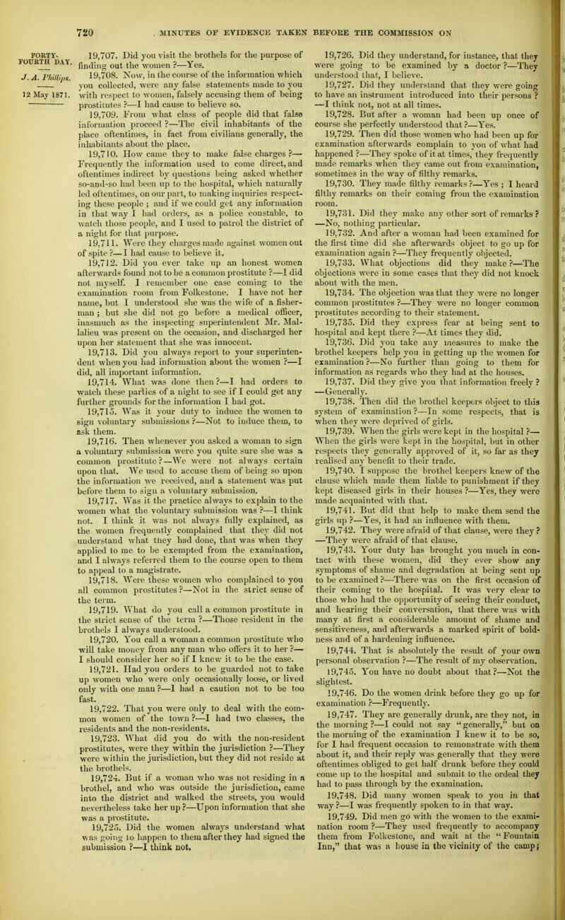 FORTY- 19,707. Did you visit the brothels for the purpose of roURTH DAY. ^^^^ ,_y^^, J. A. FhUli'ps 19,708. NoAS^, in the course of the information which you collected, Avere any false statements made to you 12 May 1871. with respect to women, falsely accusing them of being prostitutes ?—I had cause to believe so. 19.709. From what class of people did that false information proceed ?—The civil inhabitants of the place oftentimes, in fact from civilians generally, the inhabitants about the place. 19.710. How came they to make false charges ?— Frequently the information used to come direct, and oftentimes indirect by questions being asked whether so-and-so had been up to the hospital, which naturally led oftentimes, on our part, to making inquiries respect- ing these people ; and if we could get any information in that way I had orders, as a police constable, to watch those people, and I used to patrol the district of a night for that purpose. 19.711. Were they charges made against women out of spite ?—I had cause to believe it, 19.712. Did you ever take up an honest women afterwards found not to be a common prostitute ?—I did not myself. I remember one case coming to the examination I'oom from Folkestone. I have not her name, but I undei'stood she was the wife of a fisher- man ; but she did not go befoi'e a medical olBcer, inasmuch as the inspecting superintendent Mr. Mal- lalieu was present on the occasion, and discharged her upon her statement that she was innocent. 19.713. Did you always report to your superinten- dent Avhen you had information about the women ?—I did, all important information. 19.714. What was done then?—I had orders to watch these parties of a night to see if I could get any further grounds for the information T had got. 19.715. Was it your duty to induce the women to sign voluntary submissions ?—Not to induce them, to ask them. 19.716. Then whenever you asked a woman to sign a voluntary submission were you quite sure she was a common prostitute?—We were not always certain upon that. We used to accuse them of being so upon the information we received, and a statement was jjut before them to sign a voluntary submission. 19.717. Was it the practice always to explain to the women what the voluntary submission was ?—I think not. I think it Avas not always fully explained, as the women frequently complained that they did not understand what tiaey had done, that was when they applied to me to be exempted from the examination, and I always referred them to the course open to them to aj)peal to a magistrate. 19.718. Were these women who complained to you all common prostitutes ?—Not in the strict sense of the term. 19.719. What do you call a common prostitute in the strict sense of the term ?—Those resident in the brothels I always understood. 19.720. You call a woman a common prostitute who will take money from any man who offers it to her ?— I should consider her so if I knew it to be the case. 19.721. Had you orders to be guarded not to take up women who were only occasionally loose, or lived only with one man ?—1 had a caution not to be too fast. 19.722. That you were only to deal with the com- mon women of the town ?—I had two classes, the residents and the non-residents. 19.723. What did you do with the non-resident prostitutes, were they within the jurisdiction ?—They were within the jurisdiction, but they did not reside at the brothels. 19.724. But if a woman who was not residing in a brothel, and who was outside the jurisdiction, came into the district and walked the streets, you would nevertheless take her up ?—Upon information that she was a prostitute. 19,72.). Did the women always understand what was going to happen to them after they had signed the submission ?—I think not. 19.726. Did they understand, for instance, that they were going to be examined by a doctor ?—They understood that, I believe. 19.727. Did they understand that they Avere going to have an instrument introduced into their persons ? —I think not, not at all times. 19.728. But after a woman had been up once of course she perfectly understood that ?—Yes. 19.729. Then did those Avomenwho had been up for examination afterwards complain to you of what had happened ?—They spoke of it at times, they frequently made remarks Avhen they came out from examination, sometimes in the Avay of filthy remarks. 19.730. They made filthy remarks ?—Yes ; I heard filthy remarks on their coming from the examination room. 19.731. Did they make any other sort of remarks? —No, nothing particular. 19.732. And after a Avoman had been examined for the first time did she afterwards object to go up for examination again ?—They frequently objected. 19.733. What objections did they make?—The objections Avere in some cases that they did not knock about with the men. 19.734. The objection Avas that they Avere no longer common prostitutes ?—They were no longer common prostitutes according to their statement. 19.735. Did they express fear at being sent to hospital and kejjt there ?—At times they did. 19.736. Did you take any measures to make the brothel keepers help you in getting up the Avomen for examination ?—No further than going to them for information as regards Avho they had at the houses. 19.737. Did they give you that information freely ? —Generally. 19.738. Then did the brothel keepers object to this system of examination ?—In some respects, that is when they Avere deprived of girls. 19.739. When the girls Avere kept in the hospital ?— When the girls were kept in the hospital, but in other respects they generally approved of it, so far as they realised any benefit to their trade. 19.740. I suppose the brothel keepers kncAv of the clause Avhich made them liable to punishment if they kept diseased girls in their houses ?—Yes, they were made acquainted Avith that. 19.741. But did that help to make them send the girls up ?—Yes, it had an influence with them. 19.742. They Avere afraid of that clause, Avere they ? —They Avere afraid of that clause. 19.743. Your duty has brought you much in con- tact Avith these Avomcn, did they ever show any symptoms of shame and degradation at being sent up to be examined ?—There was on the first occasion of their coming to the hospital. It Avas very clear to those Avho had the opportunity of seeing their conduct, and hearing their conversation, that there Avas with many at first a considerable amount of shame and sensitiveness, and afterAvards a marked spirit of bold- ness and of a hardening influence. 19.744. That is absolutely the result of your own personal observation ?—The result of my observation. 19.745. You have no doubt about that ?—Not the slightest. 19.746. Do the Avomen drink before they go up for examination ?—Frequently. 19.747. They are generally drunk, are they not, in the morning ?—I could not say  generally, but on the morning of the examination I knew it to be so, for I had frequent occasion to remonstrate Avith them about it, and their reply Avas generally that they Avere oftentimes obliged to get half drunk before they could come up to the hospital and submit to the ordeal they had to pass through by the examination. 19.748. Did many Avomen speak to you in that way ?—I was frequently spoken to in that Avay. 19.749. Did men go Avith the women to the exami- nation room ?—They used frequently to accompany them from Folkestone, and wait at the  Fountain Inn, that was a house ia the vicinity of the camp;