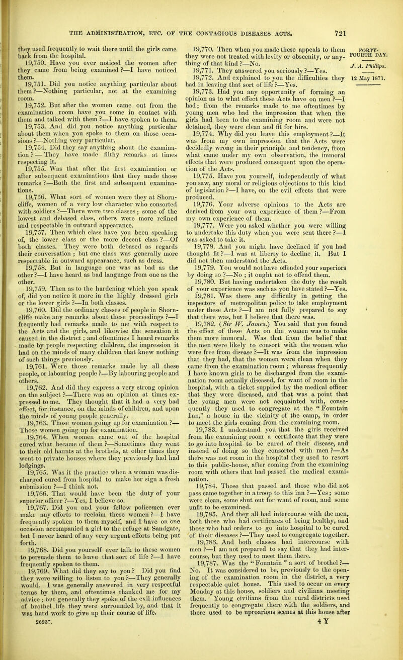 they used frequently to wait there until the girls came back from the hospital. 19.750. Have you ever noticed the women after they came from being examined ?—I have noticed them. 19.751. Did you notice anything particular about them?—Nothing particular, not at the examining room. 19.752. But after the women came out from the examination room have you come in contact with them and talked with them ?—I have spoken to them. 19.753. And did you notice anything particular about them when you spoke to them on those occa- sions ?—Nothing very particular. 19.754. Did they say anythijig about the examina- tion ? — Tliey hnve made filthy remarks at limes respecting it. 19.755. Was that after the first examination or after subsequent examinations that they made those remarks ?—Both the first and subsequent examina- tions. 19.756. What sort of women were they at Shorn- cliffe, women of a very low character who consorted with soldiers ?—There were two classes ; some of the lowest and debased class, others were more refined and respectable in outward appearance. 19.757. Then which class have you been speaking of, the lower class or the more decent class ?—Of both classes. They were both debased as regards their conversation ; but one class was generally more respectable in outward appearance, such as dress. 19.758. But in language one was as bad as the other ?—I have heard as bad language from one as the other. 19.759. Then as to the hardening which you speak of, did you notice it more in the highly dressed girls or the lower girls ?—In both classes. 19.760. Did the ordinai-y classes of people in Shorn- clifte make any remarks about these proceedings ?—I frequently had remarks made to me with respect to the Acts and the girls, and likewise the sensation it caused in the district; and oftentimes I heard remarks made by people respecting children, the impression it had on the minds of many children that knew nothing of such things previously. 19.761. Were those remarks made by all these people, or labouring people ?—By labouring people and others. 19.762. And did they express a very strong opinion on the subject ?—There was an opinion at times ex- pressed to me. They thought that it had a very bad effect, for instance, on the minds of children, and upon the minds of young people generally. 19.763. Those Avomen going up for examination ?— Those women going up for examination. 19.764. When women came out of the hospital cured what became of them ?—Sometimes they went to their old haunts at the brothels, at other times they went to private houses where they previously had had lodgings, 19.765. Was it the practice when a woman was dis- charged cured from hospital to make her sign a fresh submission ?—I think not, 19.766. That would have been the duty of your superior officer ?—Yes, I believe so. 19.767. Did you and your fellow policemen ever make any efforts to reclaim these women ?—I have frequently spoken to them myself, and I have on one occasion accompanied a girl to the refuge at Sandgate, but I never heard of any very urgent efiForts being put forth. 19.768. Did you yourself ever talk to these women to persuade them to leave that sort of life ?—I have frequently spoken to them. 19.769. What did they say to you ? Did you find they were wilHng to listen to you ?—They generally would. I was generally answered in very respectful tenns by them, and oftentimes thanked me for my advice ; but generally they spoke of the evil influences of brothel life they were surrounded by, and that it was hard work to give up their course of life. 26937. 19.770. Then when you made these appeals to them FORTY- they were not treated with levity or obscenity, or any- FOURTH DAY thing of that kind ?—No. j puiUps. 19.771. They answered you seriously ?—Yes. 19.772. And explained to you the difficulties they 12 May 1871. had in leaving that sort of life ?—Yes. 19.773. Had you any opportunity of forming an opinion as to what effect these Acts have on men ?—I had; from the remarks made to me oftentimes by young men who had the impression that when the girls had been to the examining room and were not detained, they were clean and fit for hire. 19.774. Why did you leave this employment ?—It was from my own impression that the Acts were decidedly wrong in their principle and tendency, from what came under my own obsei-vation, the immoral effects that were produced consequent upon the opera- tion of the Acts. 19.775. Have you yourself, independently of what you saw, any moral or religious objections to this kind of legislation ?—I have, on the evil effects that were produced. 19.776. Your adverse opinions to the Acts are derived from your own experience of them ?—From my own experience of them. 19.777. Were you asked whether you were willing to undertake this duty when you were sent there ?—I was asked to take it. 19.778. And you might have declined if you had thought fit ?—I was at liberty to decline it. But I did not then understand the Acts. 19.779. You would not have offended your superiors by doing . o ?—No ; it ought not to offend them. 19.780. But having undertaken the duty the result of your experience was such as you have stated ?—Yes. 19.781. Was there any difficulty in getting the inspectors of metropolitan police to take employment under these Acts ?—I am not fully prepared to say ' that there was, but I believe that there was. 19.782. {Sir W. James.') You said that you found the effect of these Acts on the women was to make them more immoral. Was that from the belief that the men were likely to consort Avith the women who were free from disease ?—It was from the impression that they had, that the women were clean when they came from the examination room ; whereas frequently I have known girls to be discharged from the exami- nation room actually diseased, for want of room in the hospital, with a ticket supplied by the medical officer that they Avere diseased, and that was a point that the young men were not acquainted with, conse- quently they used to congregate at the  Fountain Inn, a house in the vicinity of the camp, in order to meet the girls coming from the examining room. 19.783. I understand you that the girls received from the examining room a certificate that they were to go into hospital to be cured of their disease, and instead of doing so they consorted with men ?—As there A^as not room in the hospital they used to resort to this public-house, after conaing from the examining room with others that had passed the medical exami- nation. 19.784. Those that passed and those Avho did not pass came together in a troop to this inn ?—Yes ; some were clean, some shut out for Avant of room, and some unfit to be examined. 19.785. And they all had intercourse Avith the men, both those who had certificates of being healthy, and those who had orders to go into hospital to be cured of their diseases ?—They used to congregate together. 19.786. And both classes had intercourse with men ?—I am not prepared to say that they had inter- course, but they used to meet them there. 19.787. Was the Fountain  a sort of brothel ?— No, It was considered to be, previously to the open- ing of the examination room in the district, a very respectable quiet house. This used to occur on every Monday at this house, soldiers and civilians meeting them. Young civilians from the rural disti'icts used frequently to congregate there with the soldiers, and there used to be uproarious scenes at this house after 4 Y