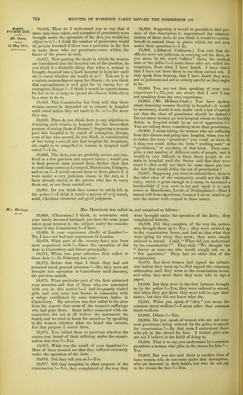 FORTY- 19,856. Then do I understand you to say that if FOURTH DAY. jjjQj.g (,jj,,g y^Q-^Q taken, and a number of prostitutes were Mr. Owen. brought under the operation of the Act, you would not . object to it?—I think the number of prostitutes wouki 12 May 1871. be greatly lessened if there was a provisiop in the Act to make those who arc prostitutes come within the limits of the power as such. 19.857. Now putting the mode in which the women are introduced into the hospital out of the question, do you think it a desirable thing that when a woman is brought diseased into a Lock hospital to keep her until she is cured whether she would or no ? You see it is a certain encroachment upon her liberty; do you think that encroachment is well paid for by curing her of contagious disease ?—I think it would be a great shame for her to be at large to spread the disease while she is in a state to do so. 19.858. This Commission has been told that these women cannot be depended on to remain in hospital until cured unless they are made to do so ?—No more they can. 19.859. Then do you think there is any objection to detaining such women in hospital for the benevolent purpose of curing them of disease ? Supposing a woman goes into hospital to be cured of contagious disease, even of her own accord, do you think, in consideration of her being received into that hospital for treatment, she ought to Ije compelled to remain in hospital until cured ?—I do. 19.860. The Acts, you are probably aware, are con- fined to a few garrison and seaport towns ; would you in their present state extend them farther than that to such large towns as Liverpool, Manchester, Glasgow, and so on ?—I would extend them to those places if it were under a very judicious clause in the Act, as I have already stated, in the person who has to carry them out, or see them carried out. 19.861. Do you think they cannot be safely left to the police ?—1 think it wants a person of very sound, solid, Christian character and good judgment. 19.862. Supposing it would be possible to find per- sons of that description to superintend the adminis- tration of these Acts, do you think it would be a public benefit to extend them to places which are not now under their operation ?—I do. 19.863. {Admiral Collinson.) You said that tlie ofRcers were not judicious in carrying out the Acts, do you mean by the word  officer  there, the medical man or the police ?—I mean those who are called the inspectors, from what I have heard. I have stated that I have not been there to see them carried out. I only speak from hearsay, that I have heard they were not so judicious and not so strictly careful as they ought to be. 19.864. You are not then speaking of your own experience ?—No, you are aware that I said I was not speaking from my own experience. 19.865. {Mr. Holmes-Coote.) You have spoken about detaining women forcibly in hospital; it would be necessary, would it not, under such a law if carried out that the class of prostitutes should be defined ? Do not many women go into hospital Avhom to forcibly detain in hospital would be an act of oppression ?— You are taking there something more than prostitutes. 19.866. I mean taking the women who are sufiering from this disease and going into hospital, when you tiy to define the term  prostitute  you could no more do it than you could define the term  Avorking men or  gentlemen, or anything of that kind. They com- pi-ise a vast number of different sorts of people, and it would be very difficult to force those people to re- main in hospital until the doctor said that they were cured ?—But could not there be some clause put into the Act that would define the act of prostitution ? 19.867. Supposing you were to extend these Acts to the other class of the community, would not the diffi- culty% Avhich is great enough in a camp, be increased a hundredfold if you were to try and apply it to such towns as Manchester, Leeds, or Nottingham ?—That I cannot tell from experience, because I never tried to go into the matter with respect to those towns. Mis. Heritage. Mrs. HERITAGE was called i; 19.868. {Chairman.) I think, in connexion with your lately deceased husband, you have for some years taken great interest in the subject under the conside- ration of this Commission ?—I have. 19.869. Is your exjjerience chiefly of London ?— No, I have not had any experience in London. 19.870. What pai't of the country have you been most acquainted with ?—Since the operation of the Acts in Cantei'bury and Dover principally. 19.871. When Avas your attention first called to these Acts ?—In February last year. 19.872. Before that time I think they had not attracted much general attention ?—No, they were not brought into operation in Canterbury until January, the previous month. 19.873. What particular part of the Acts attracted your attention and that of those Avho are associated with you in this matter ?—I had frequently visited girls and sent some into homes in connexion with a refuge established by some benevolent ladies in Canterbury. My attention was first called to the Acts from the reports that came of the women's sufferings who had gone there. Some ladies connected with our committee did not at all believe the statements we heard, and we tried to know for ourselves by speaking to the women whether what we heard was correct. For that purpose I visited them. 19.874. You visited them to ascertain whether the stories you heard of their suffering under the exami- nation was true ?—Yes. 19.875. What was the result of your inquiries ?— Most of them assured me that they suffered extremely under the operation of the Acts. 19.876. Did they tell you so ?—Yes. 19.877. Did they complain in other respects of the examination ?—Yes, they comjilained of the way they 1, and examined as follows : were brought under the operation of the Acts; they complained bitterly. 19.878. Did they complain of the Avay the police- men brought them up ?—Yes ; they were ordered up to the examination house, and had no idea what they Avere 'going for when they went; they Avere simply ordered to attend. I said,  What did you understand by the examination }  They said,  We thought the  tloctor or some one else would simply ask us a  fcAV cjuestions. They had no other idea of the examination. 19.879. But these Avomcn had signed the submis- sion before they went up ?—Not signed the voluntary submission until they went to the examination house, and Avhen they were there they Avere told to sign a I^aper. 19.880. But they were in the first instance brought up by the police ?—Yes, they were ordered to attend, and AA-^hen they got there they were told to sign their names, but they did not knoAV Avhat for. 19.881. When you speak of  they  you mean the common street walkers ?—I mean other than common street Avalkers. 19.882. Others ?—Yes. 19.883. Do you speak of women Avho are not com- mon prostitutes being ordered by the police to attend for examination ?—By that term I understood those Avho ply in the streets for hire. I visited girls who are not I believe in the habit of doing so. 19.884. That is to say, you understand by a common prostitute a Avoman Avho plies in the streets for hire ?— Yes. 19.885. But you also said there is another class of loose women who do not come under that description, who are immoral in their habits, but who do not ply in the streets for hire ?—Yes.
