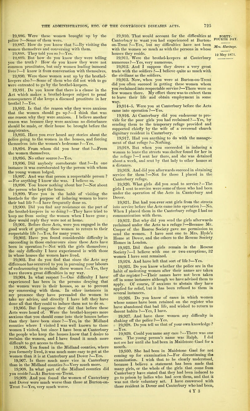 19.886. Were these women brought up by the police ?—Some of them were. 19.887. How do you know that ?—By visiting the women themselves find conversing with them. 19.888. They told you so ?—Yes. 19.889. But how do you know they were telling you the truth ? How do you know they were not common prostitutes, but only women leading immoral lives ?—1 know it from conversation with themselves. 19.890. Were these women sent up by the brothel- keepers also ?—Some of them who did not wish to go were enti'eated to go by the brothel-keepers. 19.891. Do you know that there is a clause in the Act which makes a brothel-keeper subject to penal consequences if she keeps a diseased prostitute in her brothel ?—Yes. 19.892. Is that the reason why they were anxious that the women should go up ?—I think that was one reason why they were anxious. I believe another reason was because they were anxious no disturbance should be made, or their house be brought before the magistrates. 19.893. Have you ever heard any stories about the police going to the women in the houses, and forcing themselves into the women's bedrooms ?—Yes. 19.894. From whom did you hear that ?—From the women themselves. 19.895. No other source?—Yes. 19.896. Did anybody corroborate that?—In one instance it was corroborated by the person with whom the young wom.m lodged. 19.897. And was that person a respectable person ? —For anything I know she was. I believe so. 19.898. You know nothing about her ?—Not about the person who kept the house. 19.899. Were you in the habit of visiting the brothels for the purpose of inducing women to leave their bad life ?—I have frequently done so. 19.900. Did you find any resistance on the part of the brothel-keepers in so doing ?—They have tried to keep me from seeing the women when I have gone ; they would reply they were not at home. 19.901. Before these Acts, were you engaged in the good work of getting these women to return to their respectable life ?—Yes, for many years. 19.902. Have you found considerable difficulty in succeeding in those endeavours since these Acts have been in operation?—Not with the girls themselves; the only difficulty I have experienced is with those in whose houses the women have lived. 19.903. But do you find that since the Acts any difference has occurred to you in pursuing your labours of endeavouring to reclaim these women ?—Yes, they have thrown great difficulties in my way. 19.904. In what respect ?—One difficulty I have experienced has been in the persons denying that the women were in their houses, so as to prevent my conversing with them. In other instances in my presence they have persuaded the women to take my advice, and directly I have left they have done all that they could to induce them not to do so. 19.905. But I suppose they did that before these Acts were heard of. Were the brothel-keepei's more anxious that you should come into their houses before than they have been since ?—Yes, in the Midland counties where I visited I was well known to those women I visited, but since I have been at Canterbury the people who keep the houses know that I desire to reclaim the women, and I have found it much more difficult to get access to them. 19.906. You found in the Midland counties, where you formerly lived, it was much more easy to get at the women than it is at Canterbury and Dover ?—Yes. 19.907. Is there much more vice in Canterbury than in the Midland counties ?—Very much more. 19.908. In what part of the Midland counties did you reside?—At Burton-on-Trent. 19.909. And you found the women of Canterbury and Dover were much worse than those at Burton-on- Trent ?—Yes, very much worse. 19.910. That would account for the difficulties at Canterbui'y to wnat you had experienced at Burton- on-Trent ?—Yes, but my difficulties have not been with the women so much as with the persons in whose houses they reside. 19.911. Were the brothel-keepers at Canterbury numerous ?—Yes, very numerous. 19.912. And I suppose they drove a very gi-eat trade with the soldiers ?—I believe quite as much with the civilians as the soldiers. 19.913. Now, when you were at Burton-on-Trent did you often succeed in getting these women whom you reclaimed into respectable service ?—There were so few women there. My effort there was to exhort them to leave their life and obtain employment in some way. 19,914-5. Were you at Canterbury before the Acts came into operation ?—Yes. 19.916. At Canterbury did you endeavour to pro- vide for the poor girls you had reclaimed ?—Yes, by- sending them to the temporary refuge pi'ovided and supported chiefly by the wife of a reverend church dignitary resident in Canterbury. 19.917. Had you anything to do with the manage- ment of that refuge ?—Nothing. 19.918. But when you succeeded in inducing a woman to leave the streets was shelter found for her in the refuge ?—I sent her there, and she was detained about a week, and sent by that lady to other homes at a distance. 19.919. And did you afterwards succeed in obtaining service for them ?—Not for those I placed in the Canterbury refuge. 19.920. What girls did you send to service?—The girls I sent to service were some of those who had been under the operation of the Acts in Canterbury and Dover. 19.921. But had you ever sent girls from the streets into service before the Acts came into operation ?—No. When I placed them in the Canterbury refuge I had no communication with them. 19.922. But why did you send the girls afterwards reclaimed under the Acts to a refuge ?—Because Mr. Cooper of the Rescue Society gave me permission to send the women. J have sent one to Mrs. Hyde's Home at Dover, and the others to the Rescue Society Homes in London. 19.923. Did these girls remain in the Rescue Society?—I believe with one or two exceptions, 32 women I have sent remained. 19.924. And have left that sort of life ?—Yes. 19.925. Do you know whether the police are in the habit of molesting Avomen after their names are taken off the register ?—Their names have not- been taken off in some instances although we have advised them to apply. Of course, if anxious to abstain they have applied for relief, but it has been refused to them in several instances. 19.926. Do you know of cases in which women whose names have been retained on the register who have abandoned that bad life, and wished to return to decent habits ?—Yes, I have. 19.927. And have these women any difficulty in shaking off the police ?—Yes. V 19,928. Do you tell us that of your own knowledge ? —Yes. 19.929. Could you name any case ?~-There was one case. The young person's name was Ralph. I did not see her until she had been in Maidstone Gaol for a month. 19.930. She had been in Maidstone Gaol for not coming up for examination ?—For discontinuing the examination. I wish that to be clearly understood, because I believe a statement has been made that many girls, or the whole of the girls that come from Canterbury have stated that they had been induced to go to prison by ladies who had seen them, and that it was not their voluntary act. I have conversed with those resident in Dover and Canterbury who had been, 4 Y 3 FORTY- FOURTH DAY. Mrs. Heritage. 12 May 1871.