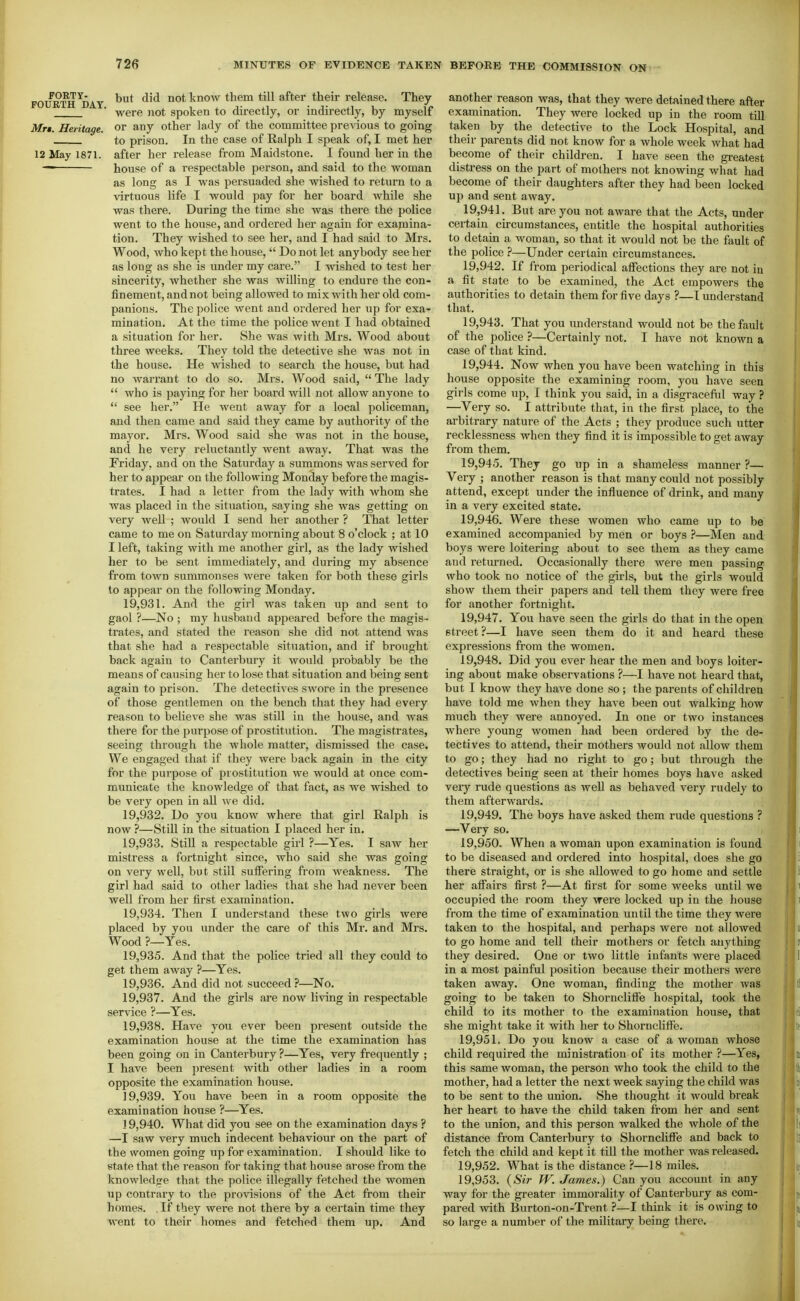 .FOlfRTH^DAT ^'^^ know them till after their release. They ■ were not spoken to directly, or indirectly, by myself Mr$. Heritage, or any other lady of the committee previous to going to prison. In the case of Ralph I speak of, I met her 12 May 1871. after her release from Maidstone. I found her in the ■~ house of a respectable person, and said to the woman as long as I was persuaded she wished to return to a virtuous life I would pay for her board while she was there. During the time she was there the police went to the house, and ordered her again for examina- tion. They wished to see her, and I had said to Mrs. Wood, who kept the house,  Do not let anybody see her as long as she is under my care. I wished to test her sincerity, whether she was willing to endure the con- finement, and not being allowed to mix with her old com- panions. The police went and ordered her up for exa- mination. At the time the police went I had obtained a situation for her. She was with Mrs. Wood about three weeks. They told the detective she was not in the house. He wished to search the house, but had no warrant to do so. Mrs. Wood said,  The lady  who is paying for her board will not allow anyone to  see her. He went away for a local policeman, and then came and said they came by authority of the mayor. Mrs. Wood said she was not in the house, and he very reluctantly went away. That was the Friday, and on the Saturday a summons was served for her to appear on the following Monday before the magis- trates. I had a letter from the lady with whom she was placed in the situation, saying she was getting on very well ; would I send her another ? That letter came to me on Saturday morning about 8 o'clock ; at 10 I left, taking with me another girl, as the lady wished her to be sent immediately, and during my absence from town summonses were taken for both these girls to appear on the following Monday. 19.931. And the girl was taken up and sent to gaol ?—No ; my husband appeared before the magis- trates, and stated the reason she did not attend was that she had a respectable situation, and if brought back again to Canterbury it would probably be the means of causing her to lose that situation and being sent again to prison. The detectives swore in the presence of those gentlemen on the bench that they had every reason to believe she was still in the house, and was there for the purpose of prostitution. The magistrates, seeing through the whole matter, dismissed the case. We engaged that if they were back again in the city for the purpose of prostitution we would at once com- municate the knowledge of that fact, as we wished to be very open in all we did. 19.932. Do you know where that girl Ralph is now ?—Still in the situation I placed her in. 19.933. StiU a respectable girl ?—Yes. I saw her mistress a fortnight since, who said she was going on very well, but still sulfering from weakness. The girl had said to other ladies that she had never been well from her first examination. 19.934. Then I understand these two girls were placed by you under the care of this Mr. and Mrs. Wood ?—Yes. 19.935. And that the police tried all they could to get them away ?—Yes. 19.936. And did not succeed ?—No. 19.937. And the girls are now living in respectable service ?—Yes. 19.938. Have you ever been present outside the examination house at the time the examination has been going on in Canterbury ?—Yes, very frequently ; I have been present with other ladies in a room opposite the examination house. 19.939. You have been in a room opposite the examination house ?—Yes. J 9,940. What did you see on the examination days ? —I saw very much indecent behaviour on the part of the women going up for examination. I should like to etate that the reason for taking that house ai-ose from the knowledjre that the police illegally fetched the women up contrary to the provisions of the Act firom their homes. , If they were not there by a certain time they went to their homes and fetched them up. And another reason was, that they were detained there after examination. They were locked up in the room till taken by the detective to the Lock Hospital, and their parents did not know for a whole week what had become of their children. I have seen the greatest distress on the part of mothers not knowing what had become of their daughters after they had been locked up and sent away. 19.941. But are you not aware that the Acts, under certain cu-cumstances, entitle the hospital authorities to detain a woman, so that it would not be the fault of the police ?—Under certain circumstances. 19.942. If fi-om periodical affections they are not in a fit state to be examined, the Act empowers the authoriiies to detain them for five days ?—T understand that. 19.943. That you understand would not be the fault of the pohce ?—Certainly not. I have not known a case of that kind. 19.944. Now when you have been watching in this house opposite the examining room, you have seen girls come up, I think you said, in a disgraceful way ? —Very so. I attribute that, in the first place, to the arbitrary nature of the Acts ; they produce such utter recklessness when they find it is impossible to get away from them. 19.945. They go up in a shameless manner ?— Very ; another reason is that many could not possibly attend, except under the influence of drink, and many in a very excited state. 19.946. Were these women who came up to be examined accompanied by men or boys ?—Men and boys were loitering about to see them as they came and returned. Occasionally there were men passing who took no notice of the girls, but the girls would show them their papers and tell them they were free for another fortnight. 19.947. You have seen the gii'ls do that in the open street ?—I have seen them do it and heard these expressions from the women. 19.948. Did you ever hear the men and boys loiter- ing about make observations ?—I have not heard that, but I know they have done so ; the parents of children have told me when they have been out walking how much they were annoyed. In one or two instances where young women had been ordered by the de- tectives to attend, their mothers would not allow them to go; they had no right to go; but through the detectives being seen at their homes boys have asked very rude questions as well as behaved very rudely to them afterwards. 19.949. The boys have asked them rude questions ? —Very so, 19.950. When a woman upon examination is found to be diseased and ordered into hospital, does she go there straight, or is she allowed to go home and settle her affairs first ?—At first for some weeks until we occupied the room they were locked up in the house from the time of examination until the time they were taken to the hospital, and perhaps were not allowed to go home and tell their mothers or fetch anything they desired. One or two little infants were placed in a most painful position because their mothers were taken away. One woman, finding the mother was going to be taken to Shorncliffe hospital, took the child to its mother to the examination house, that she might take it with her to Shorncliffe. 19.951. Do you know a case of a woman whose child required the ministration of its mother ?—Yes, this same woman, the person who took the child to the mother, had a letter the next week saying the child was to be sent to the union. She thought it would break her heart to have the child taken from her and sent to the union, and this person walked the whole of the distance from Canterbury to Shorncliffe and back to fetch the child and kept it till the mother was released. 19.952. What is the distance ?—18 miles. 19.953. {Sir W. James.) Can you account in any way for the greater immorality of Canterbury as com- pared with Burton-on-Trent ?—I think it is owing to so large a number of the military being there.