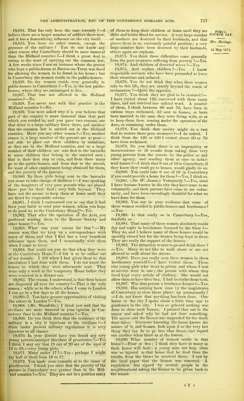 19.954. That has only been the case recently ?—1 believe there are a larger number of soldiers there now, and it has a demoralizing influence on the city itself. 19.955. You have no other reason, except the presence of the military ? You do not know any other reason why Canterbuiy should be more immoral than the Midland counties ?—I think a great deal is owing to the want of carrying out the common law. A few weeks since I saw an instance where the person who kept a public-house at Burton-on-Trent was fined for allowing the women to be found in his house ; but in Canterbury the women reside in the public-houses. 19.956. Do the women reside very generally in public-houses in Canterbury ?—Yes, in the low public- houses, where they are encouraged to live. 19.957. That was not allowed in the Midland counties ?—No. 19.958. You never met with that practice in the Midland counties ?—No. 19.959. You were asked why it is you believe that part of the country is more immoral than that part vrhich you resided in, and you gave two reasons, one that there is a large military force there, and another that the common law is carried out in the Midland counties. Have you any other reason ?—Yes, another reason is, a large number of the parents are so poor— not able to place out their children in situations, as they are in the Midland counties, and so a large number of their children are sent first to the barracks to nurse children that belong to the married men ; that is their first step to ruin, and from there many go to the public-houses, and from that to the streets, for want of other employment being obtained for them, and the poverty of the parents. 19.960. By these girls being sent to the barracks you mean to take charge of children ?—I was speaking of the daughters of very poor parents who are placed there just for their food; very little beyond. They have not the means to keep them at home until they are fitted for respectable service. 19.961. I think I understood you to say that it had been your habit to send poor women, whom you hope to do good to, to the Canterbury Home'?—Yes. 19.962. That after the operation of the Acts, you preferred sending them to the Rescue Society and other homes ?—Yes. 19.963. What was your reason for that? — My reason was, that we keep up a correspondence with many of them, and that I find has a very beneficial influence upon them, and I occasionally visit them when I come to town. 19.964. But could not you do that when they were at the Canterbury Home ?—I felt it to be rather out, of my domain. I felt when I had given them to that institution I had done with them. I do not know the homes to which they were afterwards sent. They were only a week at the temporary Home before they were removed to a distant one. 19.965. The reason, I understand, is that these homes are dispersed all over the country ?—That is the only reason ; while as to the others, when I come to London I can go in a few days to all the homes. 19,966-7. You have greater opportunities of visiting the others in London ?—Yes. 19.968. {Mr. Mundella.) I think you said that the civilians are more immoral in your opinion in Can- terbury than in the Midland counties ?—Yes. 19.969. Do you think then that the residence of the miUtary in a city is injurious to the civilians ?—I think under present military regulations it is very injurious to all classes. 19.970. In your district have yoit found any very young persons amongst this class of prostitutes ?—Yes I think I may say that 19 out of 20 are of the ages of 15 to 20,—very young girls. 19.971. Many under 17 ?—Yes ; perhaps I might say half of them from 16 to 17. 19.972. You made some remarks as to the cause of prostitution. 1 think you state that the poverty of the parents in Canterbury was greater than in the Mid- and counties ?—Yes. They are not in a position many of them to keep their children at home until they are FORTi'- older and better fitted for service. A very large number fourth DAY. of mothers are deserted by their husbands, and that ^ ~rV~ places them in an extremely painful position; a very ''s-Heritage. large number have been deserted by their husbands, Msl 1871 others again are orphans. , 19.973. You think these difficulties come generally from the poor creatures suffering from poverty ?—Yes. 19.974. And children of deserted wives ?—Yes. 19.975. And orphan children ?—Yes. I know respectable servants who have been persuaded to leave their situations and seduced. 19.976. You do not think that when these women take to this life, they are utterly beyond the reach of reclamation ?—Quite the opposite. 19.977. You think they are glad to be restored ?— I have visited about 120, conversed with them many times, and not received one unkind word. A number of them, I think between 60 and 70, have been in various ways reclaimed, 32 sent to homes, or have been married to the man they were living with, so as to keep them from coming under the operation of the Acts, or I'emaining under them. 19.978. You think that society might do a vast deal to restore these poor creatures ?—I do indeed. I think from the 120 or 130 I visited about 60 or 70 have been reclaimed. 19.979. Do you think there is an impropriety or inconvenience or ill results from taking these very young persons from the streets by the police or any other agency, and sending them at once to indus- trial homes ?—I think that 9 out of 10 in Canterbury, if they knew they could go to homes, would gladly do so. 19.980. You could take 9 out of 10 in Canterbury if you could provide a home for them ?—Yes, I think so. 19.981. {Sir W.James.) Voluntarily?—Yes, since I have become known in the city they have come to me voluntarily, and their parents have come to me volun- tarily, and have been exceedingly thankful for what we have done for them. 19.982. You say in your evidence that some of these Avomen resided in public-houses and beerhouses ? —Yes. 19.983. Is that really so in Canterbury ?—Yes, fearfully so. 19.984. That many of these women absolutely reside day and night in beeihouses licensed by the State ?— They do, and I believe many of those houses would be speedily closed but for the women being kept in them. They are really the support of the houses. 19.985. The attraction to men to go and drink there ? —Yes. Many do not like to walk about or are not allowed to walk about the streets. 19.986. Have you really seen these women in these beerhouses yourself?—I have visited them. Those two young girls who went to prison and whom I sent to service were in one ; the person Avith whom they lived kept every article of clothing. She would not allow them to have their box. I had to clothe them both. 19.987. Was that person a beerhouse keeper ?—Yes. 19.989. Has nothing been done by the magistrates of Canterbury to close these places tap permanently ? —I do not know that anything has been done. One house in the city I spoke about a little time ago to gentlemen in the city. I was so grieved nothing was done to close such houses. I pointed that out to the mayor and asked why he had not done something. The mayor said the license was suspended for the deeds done there. Everyone knowing the house knows the nature of it, and women look upon it as the very last thing they can do to go into that house, and regard one another when there as at the lowest. 19.990. What number of women reside in that house ?—Four or five ; I think they have as many as their house will hold ; a young man not long since was so injured in that house that he died from the results, from the blows he received there. I saw by the local paper that the license was renewed. A requisition was signed by several people in the neighbourhood asking the license to be given back to the tenant.