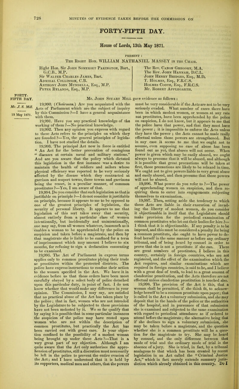 FORTY-FIFTH DAY. House of Lords, 13th May 1871. PRESENT : The Right Hon. WILLIAM NATHANIEL MASSEY in the Chair. Mr. J. S. Mill. 13 May 1871. Right Hon. Sir John Somerset Pakington, Bart., G.C.B., M.P. Sir Walter Charles James, Bart. Admiral Collinson, C.B. Anthony John Mundella, Esq., M.P. Peter Rylands, Esq., M.P. The Rev. Canon Gregory, M.A. The Rev. John Hannah, D.C.L. John Henry Bridges, Esq., M.D. T. Holmes, Esq., F.R.C.S. Holmes Coote, Esq., F.R.C.S. Mr. Robert Applegarth. FORTY- FIFTH DAY. Mr. John Stuart Mill gave evidence as follows 19.990. (Chaij-man.) Are you acquainted with the Acts of Parliament which are the subject of inquiry by this Commission ?—I have a general acquaintance with them. 19.991. Have you any practical knowledge of the working of them ?—No practical knoAvledge. 19.992. Then any opinion you express with regard to these Acts refers to the principles on which they are founded ?—Yes, the general principles of legisla- tion. I have not studied the details. 19.993. The principal Act now in force is entitled  An Act for the better prevention of contagious  diseases at cert.ain naval and military stations. And are you aware that the policy which dictated this legislation in the first instance was a desire to maintain the health of soldiers and sailors whose physical efficiency was reported to be very seriously alFected by the disease which they contracted at garrison and seaport towns, those towns and garrisons being the resort, in a peculiar manner, of common prostitutes ?—Yes, I am aware of that. 19.994. Po you consider that such legislation as that is justifiable on principle ?—I do not consider it justifiable on principle, because it appears to me to be opposed to one of the greatest principles of legislation, the security of personal liberty. It appears to me that legislation of this sort takes away that security, almost entirely from a particular class of women intentionally, but incidentally and unintentionally, one may say, from all women whatever, inasmuch as it enables a woman to be apprehended by the police on suspicion and taken before a magistrate, and then by that magistrate she is liable to be confined for a term of imprisonment Avhich may amount I believe to six months, for refusing to sign a declaration consenting to Ije examined. 19.995. The Act of Parliament in express terms applies only to common prostitutes plying their trade as prostitutes within the protected districts. The police have express instructions to confine their action to the women specified in the Act. We have it in evidence before us that those orders have been most carefully obeyed by a select body of police detached upon this particular duty, in point of fact. I do not know whether that would make any difierence in your opinion. The Commission, I may say, are satisfied that no practical abuse of the Act has taken place by the police ; that in fact, women who are not intended by the Legislature to be subjected to these pi'ovisions have not been molested by it. We so far qualify that by saying it is possible that in some particular instances the suspicion of the police may have rested upon women who are not within the description of common prostitutes, but practically the Act has been carried out with great care. Is your objec- tion confined to the possibility of a modest woman being brought up under these Acts ?—That is a very great part of my objection. Although I am quite aware that the Act only authorises the appre- hension of prostitutes, stiU a discretion must necessarily be left in the police to prevent the entire evasion of the Act; and I have understood that it is held by its supporters, medical men and others, that the powers must be very considerable if the Acts are not to be very seriously evaded. What number of cases there have been in which modest Avomen, or women at any rate not prostitutes, have been apprehended by the police on suspicion, I do not know, but it appears to me that the police have that power, and that they must have the power ; it is impossible to enforce tlie Acts unless they have the power ; the Acts cannot be made really effectual unless those powers are strengthened. But in any case it seems to me that we ought not to assume, even supposing no case of abuse has been found out as yet, that abuses will not occur. When power is given which may be easily abused, we ought always to presume that it will be abused, and although it is possible that great pi-ecautions will be taken at first, those precautions are likely to be relaxed in time. We ought not to give powers liable to very great abuse and easily abused, and then presume that those powers will not be abused. 19.996. What power do you refer to ?—The power of apprehending women on suspicion, and then re- quiring them to enter into engagements subjecting themselves to examination. 19.997. Then, setting aside the tendency to which these Acts are liable in their execution of invad- ing the liberty of modest women, do you consider it objectionable in itself that the Legislature should make provision for the periodical examination of common prostitutes who let out their bodies for hire ?— I think that it is objectionable. If any penalty is to be imposed, and this must be considered a penalty for being a common prostitute, she ought to have power to de- fend herself in the same manner as before any ordinary tribunal, and of being heard by counsel in order to prove that she is not a prostitute if she can. There are great numbers of prostitutes, I believe in this country, certainly in foreign countries, who are not registered, and the eifect of the examination which the Act requires, and similar examinations which are required in foreign coimtries, is said to be, and I believe with a great deal of truth, to lead to a great amount of clandestine prostitution, and the Acts therefore are not effectual unless clandestine prostitution is touched also. 19.998. The provision of the Act is this, that a woman shall be permitted, if she think fit, to acknow- ledge herself to be a common prostitute upon paper; that is called in the Act a voluntary submission, and she may deposit that in the hands of the police or the authorities of the hospital, and in pursuance of that submission she is examined and subjected to the same examination with regard to periodical attendance as if ordered to attend before the magistrate; the alternative being that if she declines to sign a voluntary submission, she may be taken before a magistrate, and the question whether she is a common prostitute will be a ques- tion for the magistrate to try. She may be heard by counsel, and the only difference between that mode of trial and the ordinary mode of trial is the absence of a jury. She is tried, in fact, by a tribunal analagous to that which has been created by recent legislation in an Act called the  Criminal Justice Act, which in fact merely extends summary juris- diction which already obtained in this country. Do I