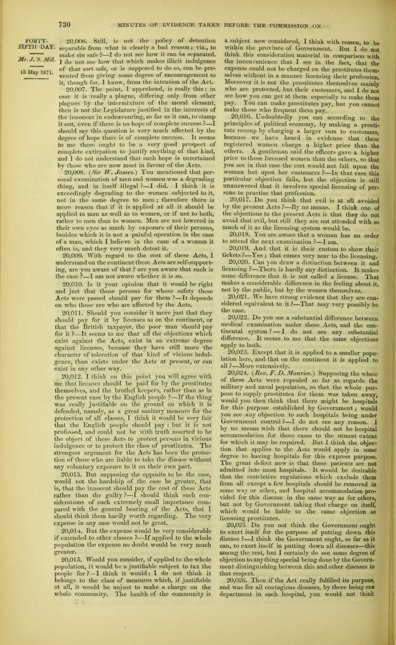 FOll'i'Y- 20,006. Still, is not the policy of detention EIFTII DAY. separable from what is clearly a bad reason; viz., to make sin safe ?—I do not see how it can be separated. Mr. J. S. Mill. J ^^Q^. ij^f^t which makes illicit indulgence 13 M IS7\ ^''^^^^ supposed to do so, can be pre- vented fi-om giving some degree of encouragement to it, though far, I know, from the intention of the Act. 20.007. The point, I apprehend, is really this: in ease it is really a plague, differing only from other plagues by the intermixture of the moral element, then is not the Legislature justified in the interests of the innocent in endeavouring, so far as it can, to stamp it out, even if there is no hope of complete success ?—I should say this question is very much affected by the degree of hope there is of complete success. It seems to me there ought to be a very good prospect of complete extirpation to justify anything of that kind, and I do not understand that such hope is entertained by those who are now most in favour of the Acts. 20.008. (Sir W. James.) You mentioned that per- sonal examination of men and women was a degrading thing, and in itself illegal ?—1 did. I think it is exceedingly degrading to the women subjected to it, not in the same degree to men ; therefoi-e there is more reason that if it is applied at all it should be applied to men as well as to women, or if not to both, rather to men than to women. Men are not lowered in their own eyes as much by exposure of their persons, besides which it is not a painful operation in the case of a man, Avhich I believe in the case of a woman it often is, and they very much detest it. 20.009. With regard to the cost of these Acts, I understand on the continent these Acts are self-support- ing, are you aware of that ? are you aware that such is the case ?—I am not aware whether it is so. 20.010. Is it your opinion that it would be right and just that those persons for whose safety these Acts were passed should pay for them ?—It depends on who those are who are affected by the Acts, 20.011. Should you consider it more just that they should pay for it by licenses as on the continent, or that the British taxpayer, the poor man should pay for it ?—It seems to me that all the objections which exist against the Acts, exist in an extreme degree against licenses, because they have still more the character of toleration of that kind of vicious indul- gence, than exists under the Acts at present, or can exist in any other way. 20.012. I think on this point you will agree with me that licenses should be paid for by the prostitutes themselves, and the brothel keepers, rather than as in the present case by the English people ?—If the thing was really justifiable on the ground on which it is defended, namely, as a great sanitary measure for the protection of all classes, I think it would be very fair that the English people should pay : but it is not professed, and could not be with truth asserted to be the object of these Acts to protect persons in vicious indulgence or to protect the class of prostitutes. The strongest .argument for the Acts has been the protec- tion of those who are liable to take the disease without any voluntary exposure to it on their OAvn part. 20.013. But supposing the opposite to be the case, would not the hardship of the case be gieater, that is, that the innocent should pay the cost of these Acts rather than the guilty ?—I should think such con- siderations of such extremely small importance com- pared with the general bearing of the Acts, that I should think them hardly worth regarding. The very expense in any case would not be great. 20,01'±. But the expense would be veiy considerable if extended to other classes ?—If applied to the whole population the expense no doubt would be very much greater. 20,015. Would you consider, if applied to the whole population, it would be a justifiable subject to tax the people for?—I think it would; I do not think it belongs to the class of measures which, if justifiable at all, it would be unjust to make a charge on the whole community. The health of the community is a subject now considered, I think Avith reason, to be within the province of Government. But I do not think this consideration material in comparison with the inconvenience that I see in the fact, that the expense could not be charged on the prostitutes them- selves without in a manner licensing their profession. Moreover it is not the prostitutes themselves mainly who are protected, but their customers, and I do not see how you can get at them especially to make them pay. You can make prostitutes pay, but you cannot make those who frequent them pay. 20.016. Undoubtedly you can according to the principles of political economy, by making a prosti- tute recoup by charging a larger sum to customers, because we have heard in evidence that these registered women charge a higher price than the others. A gentleman said the officers gave a higher price to those licensed women than the others, so that you see in that case the cost would not fall upon the woman but upon her customers ?—In that case this particular objection fails, but the objection is still unanswered that it involves special licensing of per- sons to practise that profession. 20.017. Do you think that evil is at all avoided by the present Acts ?—By no means. I think one of the objections to the present Acts is that they do not avoid that evil, but still they are not attended with so much of it as the licensing system would be. 20.018. You are aware that a woman has an order to attend the next examination ?—I am. ^ 20,019. And that it is their custom to show their tickets ?—Yes ; that comes very near to the licensing. 20.020. Can you draw a distinction between it and licensing ?—There is hardly any distinction. It makes some difference that it is not called a license. That makes a considerable difference in the feeling about it, not by the public, but by the women themselves. 20.021. We have strong evidence that they are con- sidered equivalent to it ?—That may very possibly be the case. 20.022. Do you see a substantial difference between medical examination under these Acts, and the con- tinental system ? — I do not see any substantial difference. It seems to me that the same objections apply to both, 20.023. Except that it is applied to a smaller popu- lation here, and that on the continent it is applied to all ?—More extensively. 20.024. {Rev. F. D. Maurice^ Supposing the whole of these Acts were repealed so far as regards the military and naval population, so that the whole pur- pose to supply prostitutes for them was taken away, would you then think that there might be hospitals for this purpose established by Government ; would you see any objection to such hospitals being under Government control ?—I do not see any reason. I by no means wish that there should not be hospital accommodation for those cases to the utmost extent for which it may be required. But I think the objec- tion that applies to the Acts would apply in some degree to having hospitals for this express purpose. The great defect now is that these patients are not admitted into most hospitals. It would be desirable that the restrictive regulations which exclude them from all except a few hospitals should be removed in some way or other, and hospital accommodation pro- vided for this disease in the same way as for others, but not by Government taking that charge on itself, which would be liable to the same objection as licensing prostitutes. 20,02-5 Do you not think the Government ought to exert itself for the purpose of putting down this disease ?—I think the Government ought, so far as it can, to exert itself in putting down all diseases—this among the rest, but I certainly do see some degi'ee of objection to anything special being done by the Govern- ment distinguishing between this and other diseases in that respect. 20,026. Then if the Act really fulfilled its purpose, and was for all contagious diseases, by there being one department in each hospital, you would not think
