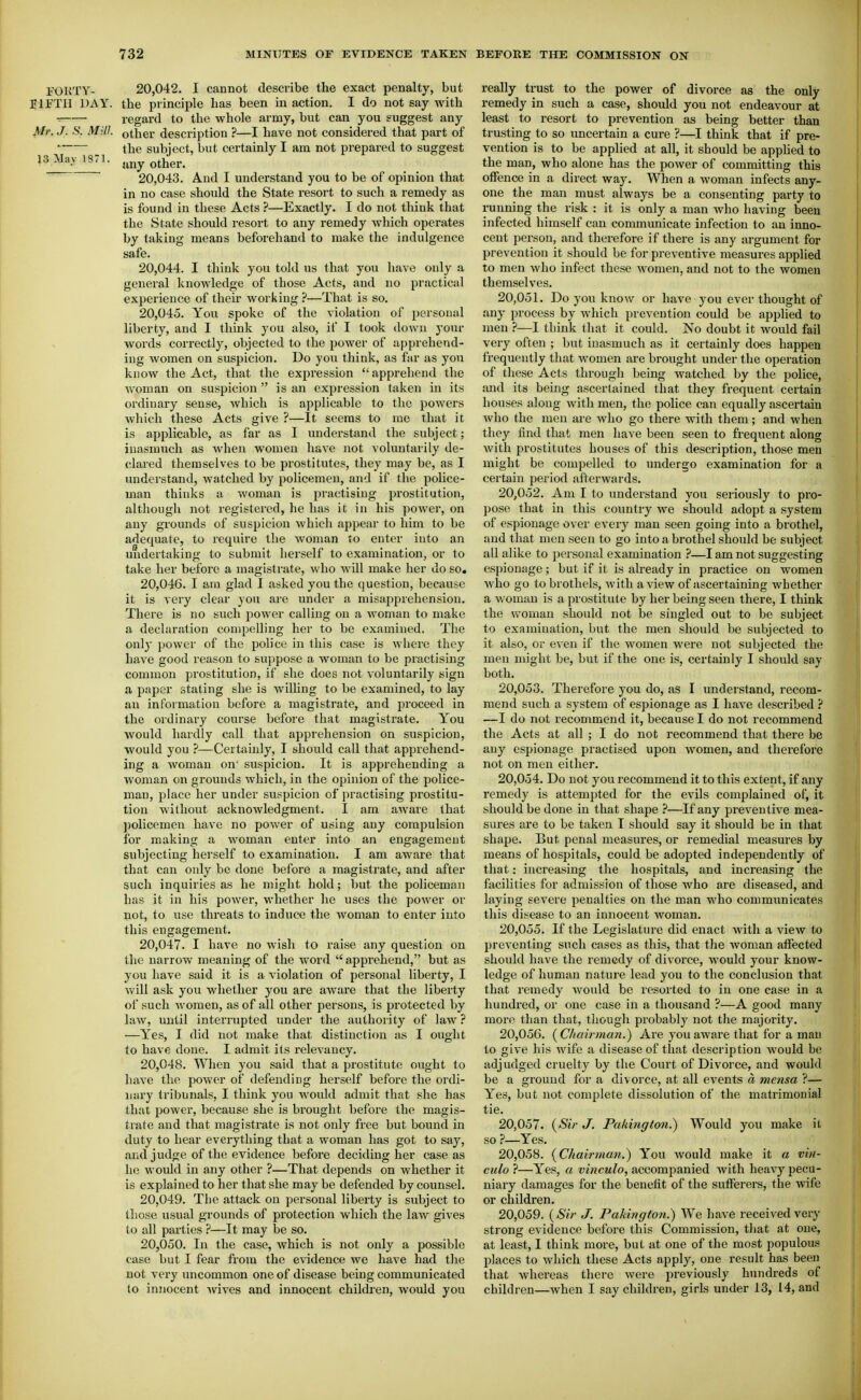 FOKTY- 20,042. I cannot describe the exact penalty, but IIFTII IJAY. the principle has been in action. I do not say with -■ regard to the whole army, but can you suggest any Jkfr. J. S. Mill, other description ?—I have not considered that part of the subiect, but certainly I am not prepared to suggest any other. 20.043. And I understand you to be of opinion that in no case should the State resort to such a remedy as is found iu these Acts ?—Exactly. I do not think that the State should resort to any remedy which operates by taking means beforehand to make the indulgence safe. 20.044. I think you told us that you have only a general knowledge of those Acts, and no practical experience of their working.-*—That is so. 20.045. You spoke of the violation of personal liberty, and I think you also, if I took down your words correctly, objected to the power of apprehend- ing women on suspicion. Do you think, as far as you know the Act, that the expression  apprehend the woman on suspicion is an expression taken in its ordinary sense, which is applicable to the powers which these Acts give ?—It seems to me that it is applicable, as far as I understand the subject; inasmuch as Avhen woiiiGii nil ve not voluntarily de- clared themselves to be prostitutes, they may be, as I understand, watched by policemen, and if the police- man thinks a woman is practising prostitution, although not registered, he has it in his power, on any grounds of suspicion which appear to him to be adequate, to require the woman to enter into an undertaking to submit herself to examination, or to take her before a magistrate, who will make her do so, 20.046. I am glad I asked you the question, because it is very clear you are under a misapprehension. There is no such power calling on a woman to make a declaration compelling her to be examined. The onlj- power of the police in this case is where they have good reason to suppose a woman to be practising common prostitution, if she does not voluntarily sign a paper stating she is willing to be examined, to lay an information before a magistrate, and proceed in the ordinary course before that magistrate. You would haidly call that apprehension on suspicion, would you ?—Certainly, I should call that apprehend- ing a woman on' suspicion. It is apprehending a woman on grounds which, in the opinion of the police- man, place her under suspicion of practising prostitu- tion without acknowledgment. I am aware that ])olicemeu have no power of using any compulsion for making a woman enter into an engagement subjecting herself to examination. I am aware that that can only be done before a magistrate, and after such inquiries as he might hold; but the policeman has it in his power, whether he uses the power or not, to use threats to induce the Avoman to enter into this engagement. 20.047. I have no wish to raise any question on the narrow meaning of the word  apprehend, but as you have said it is a violation of personal liberty, I Avill ask you whether you are aware that the liberty of such women, as of all other persons, is protected by law, until interrupted under the authority of law ? —Yes, I did not make that distinction as I ought to have done. I admit its i-elevancy. 20.048. When you said that a prostitute ought to have the power of defending herself before the ordi- nary tribunals, I think you would admit that she has that power, because she is brought before the magis- trate and that magistrate is not only free but bound in duty to hear everything that a woman has got to say, and judge of the evidence before deciding her case as he would iu any other ?—That depends on whether it is explained to her that she may be defended by counsel. 20.049. The attack on personal liberty is subject to those usual grounds of protection which the law gives to all parties ?—It may be so. 20.050. In the case, which is not only a possible case but I fear from the evidence we have had the not very uncommon one of disease being communicated to innocent Avives and innocent children, would you really trust to the power of divorce as the only remedy in such a case, should you not endeavour at least to resort to prevention as being better than trusting to so uncertain a cure ?—I think that if pre- vention is to be applied at all, it should be apphed to the man, who alone has the power of committing this offence in a direct way. When a woman infects any- one the man must always be a consenting party to running the risk : it is only a man who having been infected himself can communicate infection to an inno- cent person, and therefore if there is any argument for prevention it should be for preventive measures applied to men who infect these women, and not to the women themselves. 20.051. Do you know or have you ever thought of any process by which prevention could be applied to men ?—1 think that it could. No doubt it would fail very often ; but inasmuch as it certainly does happen frequently that women are brought under the operation of these Acts through being watched by the police, and its being ascertained that they frequent certain houses aloug with men, the police can equally ascertain who the men are who go there with them; and when they find that men have been seen to frequent along with prostitutes houses of this description, those men might be compelled to undergo examination for a certain pei'iod afterwards. 20.052. Am I to understand you seriously to pro- pose that in this country we should adopt a system of espionage over every man seen going into a brothel, and that men seen to go into a brothel should be subject all alike to personal examination ?—I am not suggesting espionage; but if it is already in practice on women who go to brothels, with a view of ascertaining whether a woman is a prostitute by her being seen there, I think the woman should not be singled out to be subject to examination, but the men should be subjected to it also, or even if the women were not subjected the men might be, but if the one is, certainly I should say both. 20.053. Therefore you do, as I understand, recom- mend such a system of espionage as I have described ? —I do not recommend it, because I do not recommend the Acts at all ; I do not recommend that there be any espionage practised upon women, and thei-efore not on men either. 20.054. Do not you recommend it to this extent, if any remedy is attempted for the evils complained of, it should be done in that shape ?—If any preventive mea- sures are to be taken I should say it should be in that shape. But penal measures, or remedial measures by means of hospitals, could be adopted independently of that: increasing the hospitals, and increasing the facilities for admission of those who are diseased, and laying severe penalties on the man who communicates this disease to an innocent woman. 20.055. If the Legislature did enact with a view to jjreventing such cases as this, that the woman affected should have the remedy of divorce, would your know- ledge of human nature lead you to the conclusion that that remedy would be lesorted to in one case in a hundred, or one case in a thousand ?—A good many more than that, though probably not the majority. 20.056. (C/iaij-man.) Are you aware that for a man to give his wife a disease of that description would be adjudged cruelty by the Court of Divorce, and would be a grouud for a divorce, at all events d mensa ?— Yes, but not complete dissolution of the matrimonial tie. 20.057. {Sir J. Pahington.) Would you make it so ?—Yes. 20.058. {Chairman.) You would make it a vin- culo ?—Yes, a vinculo, accompanied with heavy pecu- niary damages for the benefit of the sufferers, the wife or children. 20.059. {Sir J. Pakington.') We have received very strong evidence before this Commission, that at one, at least, I think more, but at one of the most populous places to which these Acts apply, one result has been that whereas there were previously hundreds of children—when I say children, girls under 13, 14, and