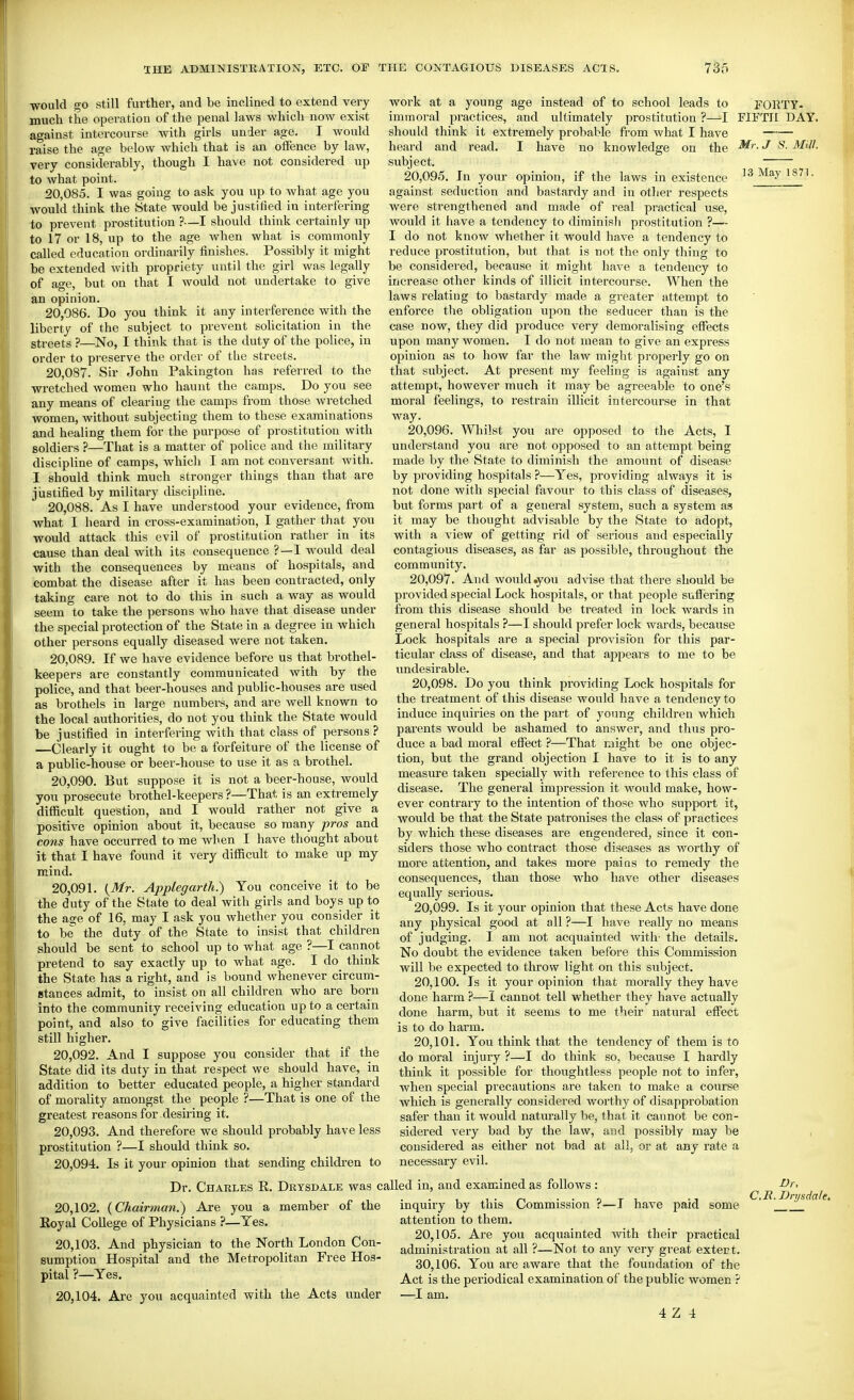 would go still further, and be inclined to extend very much the operation of the penal laws which now exist against intercourse with girls under age. I would raise the age below which that is an offence by law, very considerably, though I have not considered up to what point. 20.085. I was going to ask you up to what age you would think the State would be justified in interfering to prevent prostitution ?—I should think certainly up to 17 or 18, up to the age when what is commonly called education ordinarily finishes. Possibly it might be extended with propriety until the girl was legally of age, but on that I would not undertake to give an opinion. 20.086. Do you think it any interference with the liberty of the subject to prevent solicitation in the streets }—No, I think that is the duty of the police, in order to preserve the order of tlie streets. 20.087. Sir John Pakington has referred to the wretched women who haunt the camps. Do you see any means of clearing the camps from those wretched women, without subjecting them to these examinations and healing them for the purpose of prostitution with soldiers ?—That is a matter of police and the military discipline of camps, whicli I am not conversant Avith. I should think much stronger things than that are jiistified by militaiy discipline. 20.088. As I have understood your evidence, from what I beard in cross-examination, I gather that you would attack this evil of prostitution ratlier in its cause than deal with its consequence ?—I w^ould deal with the consequences by means of hospitals, and combat the disease after it has been contracted, only taking care not to do this in such a way as would seem to take the persons who have that disease under the special protection of the State in a degree in which other persons equally diseased were not taken. 20.089. If we have evidence before us that brothel- keepers are constantly communicated with by the police, and that beer-houses and public-houses are used as brothels in large numbers, and are well known to the local authorities, do not you think the State would be justified in interfering with that class of persons ? —Clearly it ought to be a forfeiture of the license of a public-house or beer-house to use it as a brothel. 20.090. But suppose it is not a beer-house, would you prosecute brothel-keepers ?—That is an extremely difficult question, and I would rather not give a positive opinion about it, because so many pros and cons have occurred to me wlien I have thought about it that I have found it very difficult to make up my mind. 20.091. {Mr. Applegarth.) You conceive it to be the duty of the State to deal with girls and boys up to the age of 16, may I ask you whether you consider it to be the duty of the State to insist that children should be sent to school up to what age ?—I cannot pretend to say exactly up to what age. I do think the State has a right, and is bound whenever circum- stances admit, to insist on all children who are born into the community receiving education up to a certain point, and also to give facilities for educating them still higher. 20.092. And I suppose you consider that if the State did its duty in that respect we should have, in addition to better educated people, a higher standard of morality amongst the people ?—That is one of the greatest reasons for desiring it, 20.093. And therefore we should probably have less prostitution ?—I should think so. work at a young age instead of to school leads to immoral practices, and uHimately prostitution ?—I should think it extremely probable from what I have heard and read. I have no knowledge on the subject. 20.095. In your opinion, if the laws in existence against seduction and bastardy and in other resi^ects were strengthened and made of real practical use, would it have a tendency to diminisli prostitution ?— I do not know whether it would have a tendency to reduce prostitution, but that is not the only thing to be considered, because it might have a tendency to increase other kinds of illicit intercourse. When the laws relating to bastardy made a greater attempt to enforce the obligation upon the seducer than is the case now, they did produce very demoralising effects upon many women. I do not mean to give an express opinion as to how far the law might properly go on that subject. At present my feeling is against any attempt, however much it may be agreeable to one's moral feelings, to restrain illicit intercourse in that way. 20.096. Whilst you are opposed to the Acts, I understand you are not opposed to an attempt being made by the State to diminish the amount of disease by providing hospitals ?—Yes, providing always it is not done with sjjecial favour to this class of diseases, but forms part of a general system, such a system as it may be thought advisable by the State to adopt, with a view of getting rid of serious and especially contagious diseases, as far as possible, throughout the community. 20.097. And would .you advise that there should be provided special Lock hospitals, or that people suffering from this disease should be treated in lock wards in general hospitals ?—I should prefer lock wards, because Lock hospitals are a special provision for this par- ticular class of disease, and that appears to me to be undesirable. 20.098. Do you think pi'oviding Lock hospitals for the treatment of this disease would have a tendency to induce inquiries on the part of young children which parents would be ashamed to answer, and thus pro- duce a bad moral effect ?—That night be one objec- tion, but the grand objection I have to it is to any measure taken specially with reference to this class of disease. The general impression it would make, how- ever contrary to the intention of those who support it, would be that the State patronises the class of practices by which these diseases are engendered, since it con- siders those who contract those diseases as worthy of more attention, and takes more paius to remedy the consequences, than those who liave other diseases equally serious. 20.099. Is it your opinion that these Acts have done any physical good at all ?—I have really no means of judging. I am not acquainted with- the details. No doubt the evidence taken before this Commission will be expected to throw light on this subject. 20.100. Is it your opinion that morally they have done harm ?—I cannot tell whether they have actually done harm, but it seems to me their natural effect is to do harm. 20.101. You think that the tendency of them is to do moral injury ?—I do think so, because I hardly think it possible for thoughtless people not to infer, when special precautions are taken to make a course which is generally considered worthy of disapprobation safer than it would naturally be, that it cannot be con- sidered very bad by the law, and possibly may be considei'ed as either not bad at all, or at any rate a necessary evil. EGRTY- FIFTH DAY. Mr. J S. Mill. 13 May 1871. 20,094. Is it your opinion that sending children to Dr. Charles R. Drysdale was called in, and examined as follows : 20.102. (Chairman.) Are you a member of the Royal College of Physicians ?—Yes. 20.103. And physician to the North London Con- sumption Hospital and the Metropolitan Free Hos- pital ?—Yes. 20.104. Are you acquainted with the Acts under Dr. C.R. Drysdale. inquiry by this Commission ?—I have paid some  attention to them. 20.105. Are you acquainted with their practical administration at all ?—Not to any very great extert. 30.106. You are aware that the foundation of the Act is the periodical examination of the public women ? —I am.
