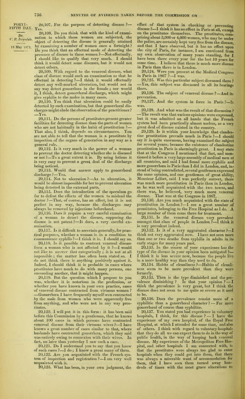 FOU'iV- 20,107. For the purpose of detecting disease ?— I'lFTH DAY. Yes. T— 20,108. Do you think that with the kind of exami- ('R iJn sJak which these women are subjected, the \ ■ object of detecting the disease is generally attained 13 May iSTl examining a number of women once a fortnight? Do you think that an effectual mode of detecting the presence of disease in these women ?—Not effectually. I sliould like to qualify that very much, I should think it would detect some diseases, but it would not detect others. 20.109. With regard to the venereal disease, what class of disease would such an examination as that be effectual in detecting ?—I think it would effectually detect any well-marked ulceration, but Avould not in any way detect gonorrhoea in the female ; nor would it, I think, detect gonorrhoeal discharge, which might give syphilis to the males in many cases. 20.110. You think that ulceration could be easily detected by such examination, but that gonorrhoeal dis- charges might elude the observation of the practitioner ? —Yes. 20, 111. Do the persons of prostitutes present greater facilities for detecting disease than the parts of women who ai'e not habitually in the habit of prostitution ?— That also, I tiiink, depends on circumstances. You are not able to tell that the woman is a prostitute by inspection of the organs of generation in anyway as a general rule. 20.112. Is it very much in the power of a woman to prevent the doctor detecting whether she is diseased or not ?—To a great extent it is. By using lotions it is very easy to prevent a great deal of the discharge being noticed. 20.113. Would that answer apply to gonorrhoeal discharge ?—Yes. 20.114. Not to ulceration?—As to ulceration, it would be almost impossible for her to prevent ulceration being detected in the external parts. 20.115. Does the introduction of the speculum go far to defeat the efforts of the women to mislead the doctor ?—That, of course, has an effect, but it is not perfect in any way, because the discharges may jilvvays be removed by injections beforehand. 20.116. Does it require a very careful examination of a woman to detect the disease, supposing the disease is not patent ?—It does, a very careful ex- amination. 20.117. Is it difficult to ascertain generally, for prac- tical purposes, whether a woman is in a condition to communicate syphilis?—I tliiuk it is. I should say so. 20.118. Is it possible to contract venereal disease from a woman who is not affected by it ?—I would not like to answer that categorically ; it is not at all impossible ; the matter has often been stated so. I do not think there is anything positively against it. Indeed, I should think it is probable in cases where prostitutes have much to do with many persons, one succeeding another, that it might happen. 20.119. Rut the question which I propose to you was, whether it is notorious in the profession, or whether you have known in your own practice, cases of venereal disease contracted from virtuous women ? —Gonorrhoea I have frequently myself seen contracted by the male from women who were apparently free from anything, and who were not in any way pros- titutes. 20.120. I will put it in this form: it has been said before this Commission by a gentleman, that he knows about 100 cases in which persons have contracted venereal disease from their virtuous wives ?—I have known a great number of cases similar to that, where husbands have contracted gonorrhoea, which they said Avas entirely owing to connexion with their wives. In fact, no iator than yesterday I saw such a case. 20.121. Do I understand you to say that you know of such cases ?—I do ; I know a great many of them. 20.122. Are you acquainted with the French sys- tem of inspection and registratioji ?—I am very well acquainted with it. 20.123. What has been, in your own judgment, the effect of that system in checking or preventing disease ?—I think it has no effect in Paris at all, except on the prostitutes themselves. The prostitutes, com- prising about 3,000 or 4,000 women, who may be under the police, are certainly kept very free from the disease, and that I have observed, but it has no effect upon the city of Paris, for instance, I am convinced from my own observation of many years standing, for I have been there every year for the last 10 years for some time. I believe that there is much more disease in Paris than there is in London. 20.124. Were you present at the Medical Congress in Paris in ] 867 ?—I Avas. 20.125. Was this particular subject discussed there ? —Yes, this subject was discussed in all its bearings there. 20.126. 7'he subject of venereal disease ?—And its prevention. 20.127. And the system in force in Paris ?—It was. 20.128. And what was the result of that discussion ? —The result was that various opinions were expressed, but it was admitted on all hands that the French system had been practically almost useless, as a very great deal of disease existed in the country. 20.129. Is it within your knowledge that clandes- tine prostitution prevails much in Paris ?—I should say it is quite enormous, having examined the subject for several years; because the existence of clandestine prostitution in Paris is alarmingly great. I may state that at the Congress I mentioned that fact, and men- tioned it before a very large assembly of medical men ot all countries, and said I had found more syphilis and more gonorrhoea in Paris than I did in London, and, in- stead of being contradicted, several gentlemen expressed the same opinion, and one gentleman of great ability, Monsieur Lefort, said I was perfectly correct, there was much more prostitution in Paris than in London, as he was well acquainted with tlie two towns, and thei-e was, he believed, very much more venereal disease. That was at the Congress in 1867. 20.130. Are you much acquainted with the state of prostitution in London ?—I see a great number of prostitutes, belonging to the Free Hospital as I do. A large number of them come there for treatment. 20.131. Is the venereal disease very prevalent amongst that class of people in London ?—I think it is very prevalent indeed. 20.132. Is it of a very aggravated character ?—I think not very aggravated now. I have not seen more than one or two deaths from syphilis in adults in its early stages for many years past, 20.133. In the course of your experience has the type of the disease in your opinion been mitigated ?— I think it is less severe now, because the people live in a morn healthy way than they used to do, 20.134. Habits of cleanliness ?—Habits of cleanli- ness seem to be more prevalent than they were formerly, 20.135. Then is the type diminished and the pre- valence diminishing ? Is that your ojiinion ? — I think the prevalence is veiy great, but I think the disease does not seem to me quite so severe as it used to be. 20.136. Does the prevalence consist more of a syphilitic than a gonori'hoeal character ? — Far more gonorrhoeal of course than syphilitic. 20.137. You stated you hatl experience in voluntary hospitals, t think, for this disease ? — I have the experience of my own hospital, of the Royal Free Hospital, at which I attended for some time, and also of others. I think with regard to voluntary hospitals that they do all we can expect them to do in the way of public health, in the way of keeping back venereal disease. My experience of the Metropolitan Free Hos- pital, and other hospitals I am connected with, is that the prostitutes were always too glad to enter hospitals when they could get into them, that there was always a miserable want of accommodation for them, that I have seen them turned away hun- dreds of times with the most grave ulcerations to
