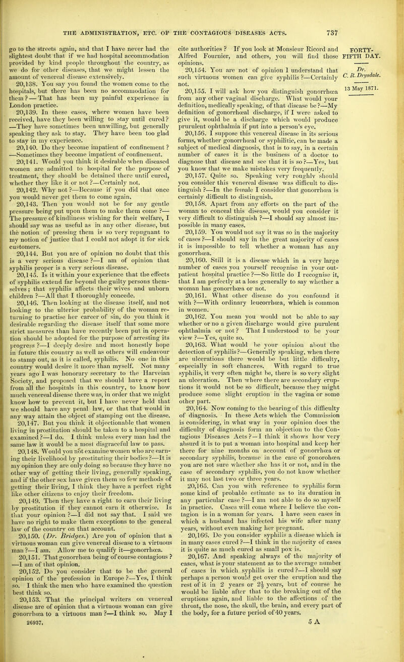 go to the streets again, and that I have never had the slightest doubt that if we had hospital accommodation provided by kind people throughout the country, as we do for other diseases, that we might lessen the amount of venereal disease extensively. 20.138. You say you found the women come to the hospitals, but there has been no accommodation for them ? — That has been my painful experience in London practice. 20.139. In these cases, where women have been received, have they been willing to stay until cured? —They have sometimes been unwilling, but generally speaking they ask to stay. They have been too glad to stay in my experience. 20.140. Do they become impatient of confinement ? —Sometimes they become impatient of confinement. 20.141. Would you think it desirable when diseased women are admitted to hospital for the purpose of treatment, they should be detained there until cured, whether they like it or not ?—Certainly not. 20.142. Why not ?—Because if you did that once you Avould never get them to come again. 20.143. Then you would not be for any gentle pressure being put upon them to make them come ?— The pressure of kindliness wisliing for their welfare, I should say was as useful as in any other disease, but the notion of pressing them is so very repugnant to my notion of justice that I could not adopt it for sick customers. 20.144. But you are of opinion no doubt that this is a very serious disease ?—I am of opinion that syphilis proper is a very serious disease. 20.145. Is it within your experience that the effects of syphilis extend far beyond the guilty persons them- selves ; that syphilis affects their wives and unborn children ?—All that I thoroughly concede. 20.146. Then looking at the disease itself, and not looking to the ulterior probability of the Avoman re- turning to practise her career of sin, do you think it desirable regarding the disease itself that some more strict measures than have recently been put in opera- tion should be adopted for the purpose of arresting its progress ?—I deeply desire and most honestly hope in future this country as well as others will endeavour to stamp out, as it is called, syphilis. No one in this country would desire it more than myself. Not many years ago I Avas honorary secretary to the Harveian Society, and proposed that we should have a report from all the hospitals in this country, to know how much venereal disease there was, in order that we might know how to prevent it, but I have never held that we should have any penal law, or that that would in any way attain the object of stamping out the disease. 20.147. But you think it objectionable that women living in prostitution should be taken to a hospital and examined ?—I do. I think unless every man had the same law it would be a most disgraceful law to pass. 20.148. Would you not examine women who are earn- ing their livelihood by prostituting their bodies ?—It is my opinion they are only doing so because they have no other way of getting their living, generally speaking, and if the other sex have given them so few methods of getting their living, I think they have a perfect right like other citizens to enjoy their freedom. 20.149. Then they have a right to earn their living by prostitution if they cannot earn it otherwise. Is that your opinion ?—I did not say that. I said we have no right to make them exceptions to the general law of the country on that account. 20.150. (i>r. Bridges.) Are you of opinion that a virtuous woman can give venereal disease to a virtuous man ?—I am. Allow me to qualify it—gonorrhosa. 20.151. That gonorrhosa being of course contagious ? ■—I am of that opinion. 20.152. Do you consider that to be the general opinion of the profession in Europe ?—Yes, I think so. I think the men who have examined the question best think so. 20,158. That the principal writers on venereal disease are of opinion that a virtuous woman can give gonorrhoea to a virtuous man ?—I think so. May I 26937. If you look at Monsieur Ricord and and others, you will find those cite authorities ? Alfred Fournier opinions. 20.154. Y'ou are not of opinion 1 understand that such virtuous women can give syphilis ?—Certainly not. 20.155. I will ask how you distinguish gonorrhoea from any other vaginal discharge. What would your definition, medically speaking, of that disease be?—My definition of gonorrhoeal discharge, if I were asked to give it, would be a discharge which would produce prurulent ophthalmia if put into a person's eye. 20.156. I suppose this venereal disease in its serious forms, whether gonori'hoeal or syphilitic, can be made a subject of medical diagnosis, that is to say, in a certain number of cases it is the business of a doctor to diagnose that disease and see that it is so ?—Yes, but you know that we make mistakes very frequently. 20.157. Quite so. Speaking very roughlv should you consider this venereal disease was difficult to dis- tinguish ?—In the female I consider that gonorrhoea is certainly difficult to distinguish. 20.158. Apart from any efforts on the part of the woman to conceal this disease, would you consider it very difficult to distinguish ?—I should say almost im- possible in many cases. 20.159. You would not say it was so in the majority of cases ?—I should say in the great majority of cases it is impossible to tell whether a woman has any gonorrhoea. 20.160. Still it is a disease which in a very large number of cases you yourself recognise in your out- patient hosnital practice ?—So little do I recognise it, that I am perfectly at a loss generally to say whether a woman has gonorrhoea or not. 20.161. What other disease do you confound it, with ?—With ordinary leucorrhoea, which is common in women. 20.162. You mean you would not bo able to say whether or no a given discharge would give pumlent ophthalmia or not ? That I understood to be your view ?—Y'^es, quite so. 20.163. What would be your opinion about the detection of syphilis ?—Generally speaking, when there are ulcerations there would be but little difficulty, especially in soft chancres. With regard to true syphilis, it very often might be, there is so very slight an ulceration. Then where there are secondary erup- tions it would not be so difficult, because they might produce some slight eruption in the vagina or some other part. 20.164. Now coming to the bearing of this difficulty of diagnosis. In these Acts which the Commission is considering, in what way in your opinion does the difficulty of diagnosis form an objection to the Con- tagious Diseases Acts? —I think it shows how very absurd it is to put a woman into hospital and keep her there for nine months on account of gonorrhoea or secondary syphilis, because in the case of gonorohoea you are not sure whether she has it or not, and in the case of secondary syphilis, you do not know whether it may not last two or three years. 20.165. Can you with reference to syphilis form some kind of probable estimate as to its duration in any particular case ?—I am not able to do so myself in practice. Cases will come where I believe the con- tagion is in a woman for years. 1 have seen cases in which a husband has infected his Avife after many years, without even making her pregnant. 20.166. Do you consider syphiiis a disease which is in many cases cured ?—I think in the nifijority of cases it is quite as much cured as small pox is. 20.167. And speaking always of the majority o\ cases, what is your statement as to the average numbei of cases in Avhicli syphilis is cured ?—I should say perhaps a person would get over the eruption and the rest of it in 2 years or 2\ years, but of course he would be liable after that to the breaking out of the eruptions again, and liable to the affections of the throat, the nose, the skull, the brain, and every part of the body, for a future period of 40 years. 5 A rORTY- FIFTH DAY. T)r. C. li. Drysdale.
