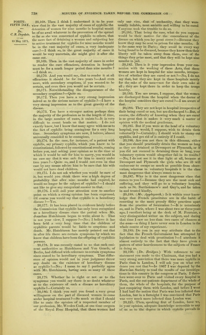 rOKTY- 20,168. Then I think I understand it to be your FIFTH DAY. view that in the vast majority of cases of syphilis the — detention of women for nine months in hospital would be of no avail whatever in the prevention of the spread so far as she was concerned of syphilis to others, that 13 May 1871 ^^^^'^ detaining a woman and subjecting her ' to active treatment for syphilis for nine mouths would be in the vast majority of cases, a very inadequate cure ?—I think so, in the great majority of cases it would be very uncertain, she might give it after she came out. 20.169. Then in the vast majority of cases in order to render the cure efficacious, detention in hospital must be for a much longer period than nine months ? —I think so. 20.170. And you would say, that to render it at all efficacious it should be for two years ?—And even more, with secondary eruptions, if you wanted to be certain, and even then you would not be certain. 20.171. Notwithstanding the disappeai'ance of the secondary eruptions ?—Quite so. 20.172. Then you have a very strong impression indeed as to the serious nature of syphilis ?—I have a very strong impression as to the great gravity of the disease. 20.173. You have a stronger notion perhaps than the majority of the profession as to the length of time, in the large number of cases, it exists ?—It is very difficult to count heads on that matter. I do not exactly know, but I know that many agree with me as to the fact of syphilis being contagious for a very long time. Secondary symptoms are now, I believe, almost universally conceded to be contagious. 20.174. In the case, for instance, of a patient with syphilis, say primary syphilis, which you knew to be constitutional, followed by constitutional results, coming before you, and asking your ojjinion as to the time at which it would be safe for him to marry, you would in no case say that it was safe for him to marry under two years ?— Quite so, and I would not even in that case by any means advise him to be sure that his wife would not have dead children. 20.175. I do not ask whether you woidd be sure of it, but would you think there was a high degree of probability that after nine mouths had expired, he would no longer be the subject of syphilis ?—I should not like to give any categorical answer to that. 20.176. 1 will call your attention now to another point on which a strong opinion has been expi'essed. Of course you would say that syphilis is a hereditary disease ?—Yes. 20.177. It has been placed in evidence lately before the Commission tliat syphiHs has only been recognized as a hereditary disease since the period when Mi-. Jonathan Hutchinson began to write about it. That is not your view, I suppose ?—No; I believe it has been held a very long time that the children of syphilitic parents would be liable to eruptions and death. Mr. Hutchinson has merely pointed out that in after life there are certain symptoms by which we know that children have been the offspring of syphilitic persons. 20.178. It was recently stated to us that such emi- nent authorities as Hutchinson and Von Graefe, of Berlin, had ditfered with reference to certain symptoms since stated to be hereditary symptoms. That dilFer- ence of opinion would not in your judgment throw any doubt on the existence of hereditary disease as syphilis ?—No; I mean to say I perfectly agree with Mr. Hutchinson, baring seen so many of these cases. 20.179. Whether he is right or not as to the symptoms you would say there is no doubt whatever as to the existence of such a disease as hereditary syphilis ?—Certainly so. ■ 20,180. I think you said you found a very great willingness on the part of diseased women to come under hospital treatment ?—So much so that I should like to state the opinion of a respected member of our profession, Mr. Weedon Cook, at one time surgeon of tlie Royal Free Hospital, that these women had only one vice, that of unchastity, that they were usually bidable, most amiable and willing to be cured if anyone took the trouble to do so. 20.181. That being the case, what do you suppose would be their motive for the concealment of the disease on which you lay great stress ?—Because they know they may be sent to prison for nine months. It is the same way in Paris ; they avoid in every way being found to be diseased, because they know then their liberty will be taken away from them, one of the things they prize most, and that they will be kept nine months in jail. 20.182. Then is it your impression from your con- nexion with the working of these Acts, that these women are kept in hospital for nine months, irrespec- tive of whether they are cured or not ?—No, I do not say that, but they are kept in these hospitals merely for the sake of the men—not for their own sake at all ; they are kept there in order to keep the troops healrhy. 20.183. You are aware, I suppose, that the women are discharged from the hospital when the doctor of the hospital considers they are cured ?—I am aware of that. 20.184. They arc not kept in hospital irrespective of their being cured or not, but are discharged ?—But, of course, the difficulty of knowing when they are cured is so great that it makes it very much a matter of opinion with the medical gentleman. 20.185. But if you were at the head of a voluntary hospital, you would, I suppose, wish to detain them voluntarily ?—Certainly; I should wish to stamp out syphilis, and get rid of it entirely if I could. 20.186. Are you not then in this dilemma, either that you should practically detain the women as long as they are detained at Devonport or Plymouth, or if you did not succeed in detaining them so long, your voluntary system would altogether fail in its results ? —No, I do not see it in that light at all, because at Devonport and Plymouth the girls who are ill will endeavour to escape as much as possible from obser- vation, whereas in voluntary hosijitals it is the class most dangerous that always comes to us. 20.187. Why is it the most dangerous class that comes to you ?—Because they are the most sick and sufl'ering, and they will go to a voluntary hospital, such as St. Bartholomew's and Guy's, and be taken in and treated kindly. 20.188. {Mr. Applegarth.) Is it within your know- ledge that French prostitutes are in the habit of resorting to the most grossly filthy practices apart from the practice of fornication ?—It is notoriously so, and in Paris, where I was about two or three years ago, I recollect being at the desk of M. Fournier, a very distinguished writer on the subject, and during that time I saw no less than two cases of chancre at the anus—a thing I have never seen in London in the whole course of my experience. 20.189. Do you in any way attribute that to the fact that the French Government has attempted by legislation to deal with prostitution ?—I attribute it almost entirely to the fact that they have given a pattern of utter heartlessness to the subjects of France in doing so. 20.190. {Dr. Bridges.^ With reference to one statement you made to the Chairman, that you had a very strong conviction that there was more syphilis in Paris than in London, I will ask you on what evi- dence you rest that?—In 1867 I was deputed by the Harveian Society to read the results of our investiga- tions in this country in the congress at Paris. I there- fore went over to Paris and visited every hospital in Paris, and the out-patients department of the whole of them, the whole of the hospitals, for the purpose of just comparing them with London, and before I went I had had the notion that Paris was less infected than London, but in a fortnight I was convinced that Paris was very much more infected than London was. 20.191. Then, speaking first of London, have we, in your opinion, adequate knowledge accessible to any of us as to the degree in which syphilis prevails in