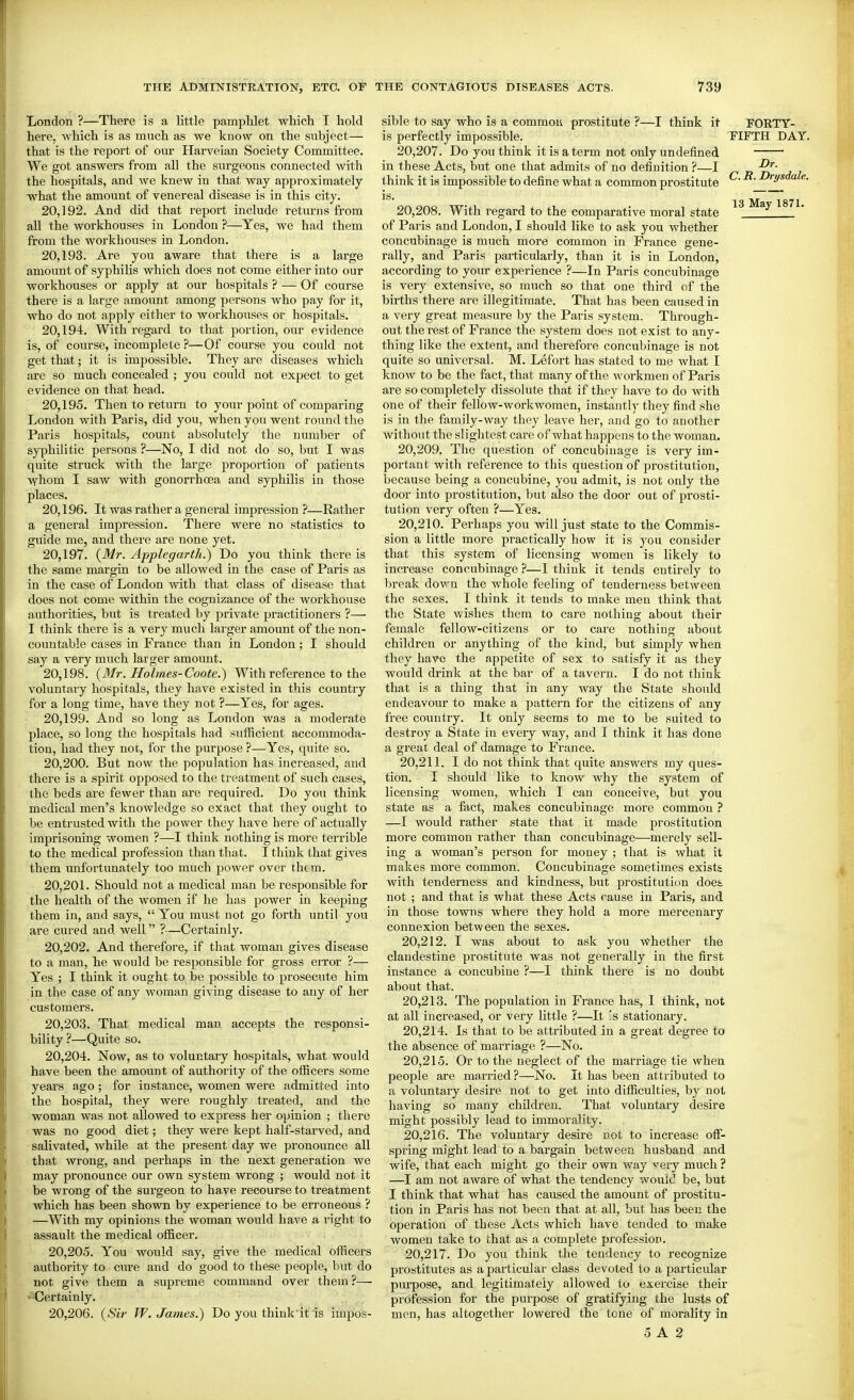 London ?—There is a little pamphlet which I hold here, which is as much as we know on the subject— that is the report of our Harveian Society Committee. We got answers from all the surgeons connected with the hospitals, and we knew in that way approximately what the amount of venereal disease is in this city. 20.192. And did that report include returns from all the workhouses in London ?—Yes, we had them from the workhouses in London. 20.193. Are you aware that there is a large amount of syphilis which does not come either into our workhouses or apply at our hospitals ? — Of course there is a large amount among persons who pay for it, who do not apply either to workhouses or hospitals. 20.194. With regard to that portion, our evidence is, of course, incomplete ?—Of course you could not get that; it is impossible. They are diseases which are so much concealed ; you could not expect to get evidence on that head. 20.195. Then to return to your point of comparing London with Paris, did you, when you went round the Paris hospitals, count absolutely the number of syphilitic persons ?—No, I did not do so, but I was quite struck with the large proportion of patients vyhom I saw with gonorrhoea and syphilis in those places. 20.196. It was rather a general impression ?—Rather a general impression. There were no statistics to guide me, and there are none yet. 20.197. {Mr. Applegarth.) Do you think there is the same margin to be allowed in the case of Paris as in the case of London with that class of disease that does not come within the cognizance of the workhouse authorities, but is treated by private practitioners ?— I think there is a very much larger amount of the non- countable cases in France than in London; I should say a very much larger amount. 20.198. (3/r. Holmes-Coote.) With reference to the voluntary hospitals, they have existed in this country for a long time, have they not ?—Yes, for ages. 20.199. And so long as London was a moderate place, so long the hospitals had sufficient accommoda- tion, had they not, for the purpose ?—Yes, quite so. 20.200. But now the population has increased, and there is a spirit opposed to the treatment of such cases, the beds are fewer than are required. Do you think medical men's knowledge so exact that they ought to be entrusted with the power they have here of actually imprisoning women 1-—I think nothing is more terrible to the medical profession than that. I think that gives them unfortunately too much power over them. 20.201. Should not a medical man be responsible for the health of the women if he has power in keeping them in, and says, You must not go forth until you are cured and well ?—Certainly. 20.202. And therefore, if that woman gives disease to a man, he would be responsible for gross error ?— Yes ; I think it ought to be possible to prosecute him in the case of any woman giving disease to any of her customers. 20.203. That, medical man accepts the responsi- bility ?—Quite so. 20.204. Now, as to voluntary hospitals, what would have been the amount of authority of the officers some years ago; for instance, women were admitted into the hospital, they were roughly treated, and the woman was not allowed to express her opinion ; there was no good diet; they were kept half-starved, and salivated, while at the present day we pronounce all that wrong, and perhaps in the next generation we may pronounce our own system wrong ; would not it be wrong of the surgeon to have recourse to treatment which has been shown by experience to be erroneous ? —With my opinions the woman would have a right to assault the medical officer. 20.205. You would say, give the medical officers authority to cure and do good to these people, but do not give them a supreme command over them ?—• ■^Certainly. 20.206. {Sir W. James.) Do you think it is impos- sible to say who is a common prostitute ?—I think it is perfectly impossible. 20.207. Do you think it is a term not oidy undefined in these Acts, but one that admits of no definition ?—I think it is impossible to define what a common prostitute is. 20.208. With regard to the comparative moral state of Paris and London, I should like to ask you whether concubinage is much more common in France gene- rally, and Paris particularly, than it is in London, according to your experience ?—In Paris concubinage is very extensive, so much so that one third of the births there are illegitimate. That has been caused in a very great measure by the Paris system. Through- out the rest of France the system does not exist to any- thing like the extent, and therefore concubinage is not quite so universal. M. Lefort has stated to me what I know to be the fact, that many of the Avorkmen of Paris are so completely dissolute that if they have to do with one of their fellow-workwomen, instantly they find she is in the family-way they leave her, and go to another without the slightest care of what happens to the woman. 20.209. The question of concubinage is very im- portant with reference to this question of prostitution, because being a concubine, you admit, is not only the door into prostitution, but also the door out of prosti- tution very often ?—Yes. 20.210. Perhaps you will just state to the Commis- sion a little more practically how it is you consider that this system of licensing women is likely to increase concubinage ?—I think it tends entirely to break down the whole feeling of tenderness between the sexes. I think it tends to make men think that the State wishes them to care nothing about their female fellow-citizens or to care nothing about children or anything of the kind, but simply when they have the appetite of sex to satisfy it as they would drink at the bar of a tavern. I do not think that is a thing that in any way the State should endeavour to make a pattern for the citizens of any free country. It only seems to me to be suited to destroy a State in every way, and I think it has done a great deal of damage to France. 20.211. I do not think that quite answers my ques- tion. I should like to know why the system of licensing women, which I can conceive, but you state as a fact, makes concubinage more common ? —I would rather state that it made prostitution more common rather than concubinage—merely sell- ing a woman's person for money ; that is what it makes more common. Concubinage sometimes exists with tenderness and kindness, but prostitution does not ; and that is what these Acts cause in Paris, and in those towns where they hold a more mercenary connexion between the sexes. 20.212. I was about to ask you whether the clandestine prostitute was not generally in the first instance a concubine ?—I think there is no doubt about that. 20.213. The population in France has, I think, not at all increased, or very little ?—It !s stationary. 20.214. Is that to be attributed in a great degree to the absence of marriage ?—No. 20.215. Or to the neglect of the marriage tie when people are married ?—No. It has been attributed to a voluntary desire not to get into difficulties, by not having so many children. That voluntary desire might possibly lead to immorality. 20.216. The voluntary desire not to increase off- spring might lead to a bargain between husband and wife, that each might go their own way very much ? —I am not aware of what the tendency would be, but I think that what has caused the amount of prostitu- tion in Paris has not been that at all, but has been the operation of these Acts which have tended to make women take to that as a complete profession. 20.217. Do you think the tendency to recognize prostitutes as a particular class devoted to a particular purpose, and legitimately allowed to exercise their profession for the purpose of gratifying the lusts of men, has altogether lowered the tone of morality in 0 A 2 FORTY- FIFTH DAY. Dr. C. R. Drysdale.