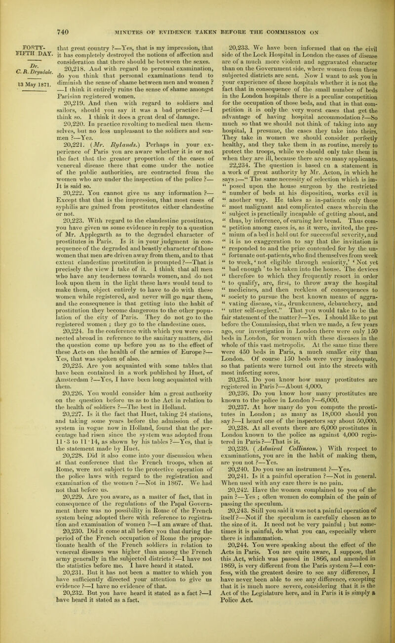 FORTY- that great country ?—Yes, that is my impression, that FIFTH DAY. it has completely destroyed the notions of affection and ~r consideration that there should be between the sexes. C R Dri d I 20,218. And with regard to personal examination, [ y« ae. ^^^^ think that personal examinations tend to 13 May 1871 diminish the sense of shame between men and women ? . —I ihink it entirely ruins the sense of shame amongst Parisian I'egistered women. 20.219. And then with regard to soldiers and sailors, should you say it was a bad practice ?—-I think so. 1 think it does a great deal of damage. 20.220. In practice revolting to medical men them- selves, but no less unpleasant to the soldiers and sea- men ?—Yes. 20.221. (3Ir. Rylands.) Perhaps in your ex- perience of Paris you are aware whether it is or not the fact that the greater proportion of the cases of venereal disease there that come under the notice of the public authorities, are contracted from the women who are under the inspection of the police ?— It is said so. 20.222. You cannot give us any information ?— Except that that is the impression, that most cases of syphilis are gained from prostitutes either clandestine or not. 20.223. With regard to the clandestine prostitutes, you have given us some evidence in reply to a question of Mr. Applegarth as to the degraded character of prostitutes in Paris. Is it in your judgment in con- sequence of the degraded and beastly character of those women that men are driven away from them, and to that extent clandestine prostitution is prompted?—That is precisely the view I take of it. I think that all men who have any tenderness towards women, and do not look upon them in the light these laws would teud to make them, object entirely to have to do with these women while registered, and never will go nsar them, and the consequence is that getting into the habit of prostitution they become dangerous to the other popu- lation of the city of Paris. They do not go to the registered women ; they go to the clandestine ones. 20.224. In the conference with wliicli you were con- nected abroad in reference to the sanitary matters, did the question come up before you as to the effect of these Acts on the liealth of the armies of Europe ?— Yes, that was spoken of also. 20.225. Are you acquainted with some tables that have been contained in a work published by Huet, of Amsterdam ?—Yes, I have been long acquainted with them. 20.226. Yoa would consider him a great authority on the question before us as to the Act in relation to the health of soldiers ?—The best in Holland. 20.227. Is It the fact that Huet, taking 24 stations, and taking some years before the admission of the system in vogue now in Holland, found that the per- centage had risen since the system was adopted from 11 - 3 to 11 ■ 14, as shown by his tables ?—Yes, that is the statement made by Huet. 20.228. Did it also come into your discussion when at that conference that the French troops, when at Eome, were not subject to the protective operation of the police laws with regard to the registration and examination of the women ?—Not in 1867. We had not that before us. 20.229. Are you aware, as a matter of fact, that in consequence of the regulations of the Papal Govern- ment there was no possibility in Rome of the French system being adopted there with reference to registra- tion and examination of women ?—I am aware of that. 20.230. Did it come at all before you that during the period of the French occupation of Rome the propor- tionate health of the French soldiers in relation to venereal diseases was higher than among the French army generally in the subjected districts?—1 have not the statistics before me. I have heard it stated. 20.231. But it has not been a matter to which you have sufficiently directed your attention to give us evidence ?—I have no evidence of that. 20.232. But you have heard it stated as a fact ?—I have heard it stated as a fact. 20.233. We have been informed that on the civil side of the Lock Hospital in Loudon the cases of disease are of a much more violent and aggravated character than on the Government side, where women from these subjected districts are sent. iSiow I want to ask you in your experience of these hospitals whether it is not the fact that in consequence of the small number of beds in the London hospitals there is a pecuHar competition for the occupation of those beds, and that in that com- petition it is only the very worst cases that get the advantage of having hospital accommodation ?—So much so that we should not think of taking into any hospital, I presume, the cases they take into theirs. They take in women we should consider perfectly healthy, and they take them in as routine, merely to protect the troops, while we should only take them in when they are ill, because there are so many applicants. 22.234. The question is based cn a statement in a work of great authority by Mr. Acton, in which he says :— The same necessity of selection which is im-  posed upon the house surgeon by the restricted  number of beds at his disposition, works evil in  another way. He takes as in-patients only those  most malignant and complicated cases wherein the  subject is practically incapable of getting about, and  thus, by inference, of earning her bread. Thus cora-  petition among cases is, as it were, invited, the pre-  mium of a bed is held out for successful severity, and  it is no exaggeration to say that the invitation is  responded to and the prize contended for by the un-  fortunate out-patients, who find themselves from Aveek  to week,' not eligible tlirough seniority,' ' Not yet  bad enough ' to be taken into the house. The devices  therefore to which they frequently resort in order  to qualify, are, first, to throw away the hospital  medicines, and then reckless of consequences to  society to pursue the best known means of aggra-  vating disease, viz., drunkenness, debauchery, and  utter self-neglect. That you would take to be the fair statement of the matter ?—Yes. I should like to put before the Commission, that when we made, a few years ago, our investigation in London there were oidy 150 beds in London, for women with these diseases in the whole of this vast metropolis. At the same time there were 450 beds in Paris, a much smaller city than London. Of course 150 beds were very inadequate, so that patients were turned out into the streets with most infecting sores. 20.235. Do you know how many prostitutes are registered in Paris ?—About 4,000. 20.236. Do you know how many prostitutes are known to the police in London ?—6,000. 20.237. At how many do you compute the prosti- tutes in Loudon; as many as 18,000 should you say ?—I heard one of the inspectors say about 50,000. 20.238. At all events there are 6,000 prostitutes in London known to the j^olice as against 4,000 regis- tered in Paris ?—That is it. 20.239. (Admiral Collinson.) With respect to examinations, you are in the habit of making them, are you not ?—Yes. 20.240. Do you use an instrument —Yes. 20.241. Is it a painful operation ?—Not in general. When used with any care there is no pain. 20.242. Have the women complained to you of the pain ?—Yes ; often women do complain of the pain of passing the speculum. 20.243. Still you said it was not a painful operation of itself?—Not if the sijeculum is carefully chosen as to the size of it. It need not be very painful ; btit some- times it is painful, do what you can, especially where there is inflammation. 20.244. You were speaking about the effect of the Acts in Paris. You are quite aware, I suppose, that this Act, which was passed in 1866, and amended in 1869, is very different from the Paris system ?—1 con- fess, with the greatest desire to see any difference, I have never been able to see any difference, excepting that it is much more severe, considering that it is the Act of the Legislature here, and in Paris it is simply Police Act.
