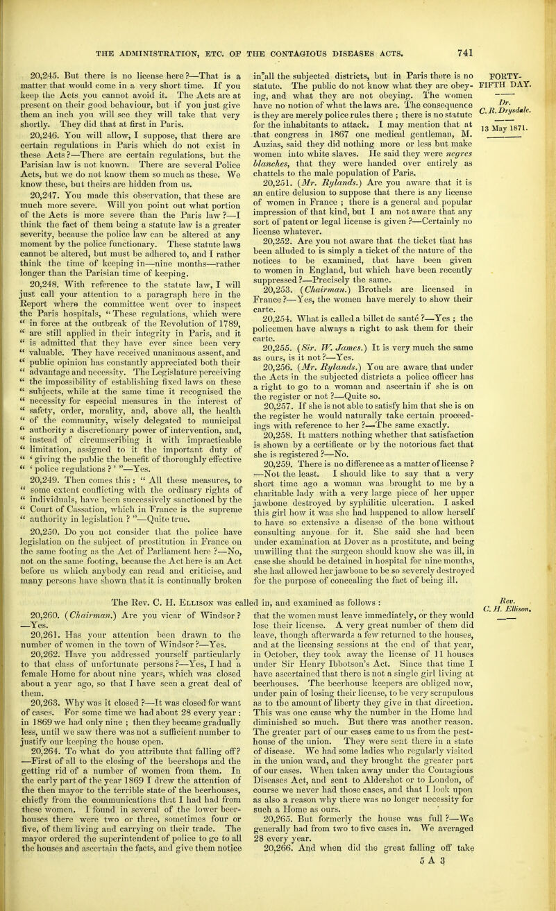 20.245. But there is no license here ?—That is a matter that would come in a very short time. If you keep the Acts you cannot avoid it. The Acts are at present on their good behaviour, but if you just give them an inch you will see they will take that very shortly. They did that at jSrst in Paris. 20.246. You will allow, I suppose, that there are certain regulations in Paris which do not exist in these Acts ?—There are certain regulations, but the Parisian law is not known. There are several Police Acts, but we do not know them so much as these. We know these, but theirs are hidden from us. 20.247. You made this obser-^^ation, that these are much more severe. Will you point out what portion of the Acts is more severe than the Paris law ?—I think the fact of them being a statute law is a greater severity, because the police law can be altered at any moment by the police functionary. These statute laws cannot be altered, but must be adhered to, and I rather think the time of keeping in—nine months—rather longer than the Parisian time of keeping. 20.248. With reference to the statute law, I will just call your attention to a paragraph here in the Report where the committee went over to inspect the Paris hospitals, These regulations, which were in force at the outbreak of the Revolution of 1789, are still applied in their integrity in Paris, and it is admitted that they have ever since been very valuable. They have received unanimous assent, and *' public opinion has constantly appi'eciated both their advantage and necessity. The Legislature perceiving the impossibility of establishing fixed laws on these subjects, while at the same time it recognised the necessity for especial measures in the interest of safety, order, morality, and, above all, the health of the community, Avisely delegated to municipal authority a discretionary power of intervention, and, instead of circumscribing it with impracticable *' limitation, assigned to it the important duty of ' giving the public the benefit of thoroughly effective ' police regidations ? ' —Yes. 20.249. Then comes this : All these measures, to some extent conflicting with the ordinary rights of individuals, have been successively sanctioned by the Court of Cassation, which in France is the supreme authority in legislation ? —Quite true. 20.250. Do you not consider that the police have legislation on the subject of prostitution in Fi'ance on the same footing as the Act of Parliament here ?—No, not on the same footing, because the Act here is an Act before us which anybody can read and criticise, and many persons have shown that it is continually broken Dr. C. It. Drysdale, 13 May 1871. in°all the subjected districts, but in Paris thtire is no FORTY- statute. The public do not know what they are obey- FIFTH DAY. ing, and what they are not obeying. The women have no notion of what the laws are. The consequence is they are merely police rules there ; there is no statute for the inhabitants to attack. I may mention that at that congress in 1867 one medical gentleman, M. Auzias, said they did nothing more or less but make women into white slaves. He said they were ncgres blanches, that they were handed over entirely as chattels to the male population of Paris. 20.251. (jWr. Rylands.) Are you aware that it is an entire delusion to suppose that there is any license of women in France ; there is a general and popular impression of that kind, but I am not aware that any sort of patent or legal license is given ?—Certainly no license whatever. 20.252. Are you not aware that the ticket that has been alluded to is simply a ticket of the nature of the notices to be examined, that have been given to women in England, but which have been recently suppressed ?—Precisely the same. 20.253. {Chairman.^ Brothels are licensed in France ?—Yes, the women have merely to show their carte. 20.254. What is called a billet de sante ?—Yes ; the policemen have always a right to ask them for their carte. 20.255. (a^V. W. James.) It is very much the same as ours, is it not ?—Yes. 20.256. {Mr. Rylands.) You are aware, that under the Acts in the subjected districts a police officer has a right to go to a woman and ascertain if she is on the register or not ?—Quite so. 20.257. If she is not able to satisfy him that she is on the register he would naturally take certain proceed- ings with reference to her ?—The same exactly. 20.258. It matters nothing whether that satisfaction is shown by a certificate or by the notorious fact that she is registered ?—No. 20.259. There is no difference as a matter of license ? —Not the least. I should like to say that a very short time ago a woman was brought to me by a charitable lady with a very large piece of her upper jawbone destroyed by syphilitic ulceration. I asked this girl how it was she had happened to allow herself to have so extensiva a disease of the bone without consulting anyone for it. She said she had been under examination at Dover as a prostitute, and being unwilling that the surgeon should knov>r she was ill, in case she should be detained in hospital for nine months, she had allowed her jawbone to be so severely destroyed for the purpose of concealing the fact of being ill. The Rev. C. H. Ellison was called in, and examined as follows : 20.260. {Chairman.) Are you vicar of Windsor? —Yes. 20.261. Has your attention been drawn to the number of women in the town of Windsor ?—Yes. 20.262. Have you addressed yourself particularly to that class of unfortunate persons ?—Yes, I had a female Home for about nine years, which was closed about a year ago, so that I have seen a great deal of them. 20.263. Why was it closed ?—It was closed for want of cases. For some time we had about 28 every year : in 1869 we had only nine ; then they became graduallj' less, until we saw there was not a sufficient number to justify our keeping the house open. 20.264. To what do you attribute that falling off? •—First of all to the closing of the beershops and the getting rid of a number of women fi'om them. In the early part of the year 1869 I drew the attention of the then mayor to the terrible state of the beerhouses, chiefly from the communications that I had had from these women, I found in several of the lower beer- houses there were two or three, sometimes four or five, of them living and carrying on their trade. The mayor ordered the superintendent of police to go to all the housCiS and ascerta;in the facts, and give them notice that the women must leave immediately, or they would lose their license. A very great number of them did leave, though afterwards a few returned to the houses, and at the licensing sessions at the end of that year, in October, they took away the license of 11 houses under Sir Henry Ibbotson's Act. Since that time I have ascertained that there is not a single girl living at beeihouses. The beerhouse keepers are obliged now, under pain of losing their license, to be very scrupulous as to the amount of liberty they give in that direction. This was one cause why the number in the Home had diminished so much. But there v/as another reason. The greater part of our cases came to us from the pest- house of the union. They were sent there in a state of disease. Wo had some ladies who regularly visited in the union ward, and they brought the greater jiart of our cases. When taken away under the Cout.igious Diseases Act, and sent to Aldershot or to London, of course we never had those cases, and that I look upon as also a reason why there was no longer necessity for such a Home as ours. 20.265. But formerly the house was full ?—We generally had from two to five cases in. We averaged 28 every year. 20.266. Arid when did the great falling ofi^ take 0 A 3 Rev. C. H. Ellison.