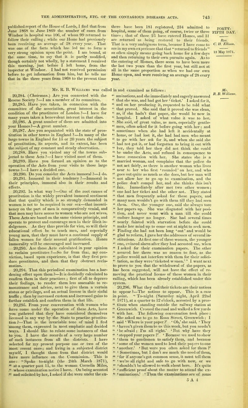 published report of the House of Lords, I find that from June 1868 to June 1869 the number of cases from Windsor in hospital was 106, of whom 99 returned to follow their calling ; while our Home had previously been receiving an average of 28 every year. That was one of the facts which has led me to form a very strong opinion upon the point. I am bound, at the same time, to say that it is partly modified, though certainly not wholly, by a statement I received this morning, just before I left home, from the inspector at Windsor. I had not received permission before to get information from him, but he tells me that in the three years from 1868 to the present time there have been 181 registered, 234 admitted to fORTY- hospital, some of them going, of course, twice or three FIFTH DAY. times ; that of those 25 have entered Homes, and 31 are returned as being restored to their friends. Rev. That is a very ambiguous term, because I have come to C. H. Ellison. see in my own experience that that returned to friends  so often simply means going back home for a few days and then returning to their own pursuits again. As to the entering of Homes, there seem to have been more the last two years than the first year, but still not at all in the same proportion as when we had our own Home open, and were receiving an average of 28 every year. Mr. R. B. Williams was calli 20.284. {Chairman.) Are you connected with the Rescue Society ?—I am a member of its committee. 20.285. Have you taken, in connexion with the committee of the association, great interest in the condition of the prostitutes of London ?—I have for many years taken a benevolent interest in that class. 20.286. A great number of them are admitted into your Homes ?—A great number. 20.287. Are you acquainted with the state of pros- titution in other towns in England ?—In many of the 1-arge towns in England for 15 or 20 years the subject of prostitution, its aspects, and its extent, has been the subject of my constant and steady observation. 20.288. Have you visited any of the towns sub- jected to these Acts ?—I have visited most of them. 20.289. Have you formed an opinion as to the operation of the Acts from your visits to those large towns ?—I have a decided one. 20.290. Do you consider the Acts immoral ?—I do. 20.291. Immoral in their tendency ?—Immoral in their principles, immoral also in their results and elfects. 20.292. In what way ?—One of the root causes of prostitution is the widely prevalent immoral sentiment that that quality which is so strongly demanded in women is not to be required in our sex—that inconti- nency on the part of men is comparatively venial, and that men may have access to women who are not wives. These Acts are based on the same vicious principle, and operate to protect and encourage men in their illicit in- dulgences. As they thus provide for vice, so will their educational effect be to teach men, and especially young men, that they must have a continual supply of fallen women for their sensual gratification. Hence immorality will be encouraged and increased. 20.293. Are these Acts calculated in your opinion to reclaim prostitutes ?—So far from thai, my con- viction, based upon experience, is that they first pro- duce prostitutes, and then that they obstruct recla- mation. 20.294. That this periodical examination has a har- dening effect upon them ?—It is decidedly calculated to confirm them in their practices ; first of all to deprave their feelings, to render them less amenable to re- monstrance and advice, next to give them a certain status or privilege, and an actual license in their sinful traflSc ; then by increased custom and increased gains to further establish and confirm them in that life. 20.295. From your conversation with women who have come under the operation of these Acts, have you gathered that they have considered themselves licensed in any way by the State to practise prostitu- tion ?—That is the invariable tone of mind I find among them, expi'essed in most emphatic and decided 'ways. I should like to relate some instances of that to you. I have the records of a very large number of such instances from all the districts. I have selected for my present purpose one or two of the .most recent ones; and living in a subjected district myself, I thought those from that district would have more influence on the Commission. This is one: Spoke to-night (the 24th March 1871),  at a quarter past 11, to the woman Cornelia Miles, . whose examination notice I have. On being accosted and soUcited by her, I asked if she were under the ex- 1 in and examined as follows : Mr.  aminations, and she immediately and eagerly answered ^' ^'  that she was, and had got her ' ticket.' I asked for it,  and on her producing it, requested to be told what  that proved. She said that it proved she was clean,  as, if she hadn't that paper, she would be now in  hospital. I asked of what value it was to her.  She said, of great value, as men, especially gentle-  men, often asked for it before going with her ; and  sometimes when she had left it accidentally at  home, or had lost it, she had had men who meant  to go with Iier ask for it, and when she said she  had not got it, or had forgotten to bring it out with  her, they told her they did not think she could  be under the Acts, and refused in consequence to  have connexion with her. She states she is a  married woman, and complains that the police do  not act fairly, as there is another woman who lives  near te her who first ' rounded' on her, and who  goes out quite as much as she does, but her man will  not allow her to go up to examination, and the  police don't compel her, and she thinks this isn't  fair. Immediately after met two other women;  one had her ticket and the other not. They stated  that men frequently asked for these papers, and  many men wouldn't go with them till they had seen  them. One, the younger one, said she always tore  her papers up. She was disgusted with her posi-  tion, and never went with a man till she could  endure hunger no longer. Siie had several times nearly fainted with starvation before she could  make her mind up to come out at night to seek men.  Finding she had not been long ' out' and would be  glad to reform, I gave her the addresses of several in-  stitutions. At first one of these women, the younger  one, evinced alarm after they had accosted me, when  I asked for their examination papers. The other  assured her there was no reason to fear, as the  police would not interfere with them for their solici-  tation, as they were ' ticketed w imen.' I want next to prove to you that the withdrawal of the papers, as has been suggested, will not have the effect of re- moving the practical license of these women in their calling, which has been already established imder this system. 20,296. What they call their tickets are their notices to appear ?—The notices to appear. This is a case in point.  To-night (Saturday night, April 22nd  1871), at a quarter to 12 o'clock, accosted by a pros-  titute when standing outside the railway station at  Greenwich. Crossed the road and walked a few yards  with her. The following conversation took place :  She asked me to go to Roan Street, Greenwich; I  said ' Where is your paper ?' ' Oh,' she said, ' They  ' haven't given them to us this week, but you needn't  ' be afraid ; I'm all right.' ' But why have they  ' stopped your papers ?' ' Because we used to show  ' them to gentlemen to satisfy them, and because  ' some of the women used to lend their papers to one  ' another.' ' But were you often asked for them ?'  ' Som^etimes, but I don't see much the need of them,  ' for if anyone's got common sense, it must tell them  ' we're all right and safe to go with now, or we  ' shouldn't be allowed to walk about here. It's quite  ' sufficient proof about the matter to attend the ex-  ' aminations.' ' Then the examinations are of some