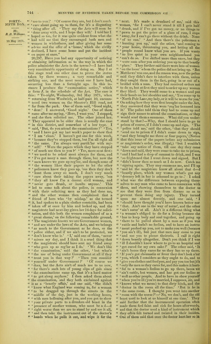 FORTY- FIFTH DAY. li. B Williams. 13 May 1871.  ' use to yon :' 'Of course they are, but 1 don't uiuoli *' ' c:ire about going up to them, for it's a disgusting '■■ ' thing after all. 'They say the Acts will soon be  'done away with, and I hope they will.' I told her I  hoped so too, for it was quite evident from what she  had told me that they encouraged both men and women in wickedness, and after giving her some  advice and the offer of a ' home,' which she civilly  declined, I have come home and put the incident  on paper at once. 20,297. Have you liad any opportunity of noticing or obtaining information as to the way in which the police administer the Acts in the towns ?—I have had very considerable opportunity of doing so. May I at this stage read one other case to prove the status taken by these women; a very remarkable and striking one, and the most recent one I have had, occurring less than a fortnight ago. In this in- stance I produce the  examination notice, Avhich is form J. in the schedule of the Act. The case is this:  To-night, Wednesday, ?>rd May 1871, when  returning from Woolwich, at half-past 10, encoun-  tered two Avomen on the Shooter's Hill road, not  far from the park. One of them said, ' Good night,  ' dear.' I answered, ' Good night.' One of them  came after me saying, ' Here, I want you.' I stopped,  and she then solicited me. The other joined her.  They appeared to be older than is usually the case  in this district, and somewhat of a low type. I  said, ' But, do you attend the examinations ?' ' Yes,  ' and I have got my last week's paper to show that  'I am 'clean.' I haven't got one for this week,  ' because they've stopped them, but I'm all right all *' ' the same. I'm always very partik'lar with mj'-  ' self.' ' Were the papers which they have stopped  ' of much use then to you ?' ' Yes, more so at first:  ' we used to be asked most always for them, and  ' I've got many a man through them, but now the  ' men knows we goes up reg'Iar, and though some of  ' the women likes their papers to let the other  ' policemen know they goes up, 'cos then they don't  ' hunt them away so much, I don't very much  ' care about their taking the papers away, 'cos  ' they all know I'm a decent civil woman, and  ' never gets drunk, or insults anyone.' This  led to some talk about the police, in connexion  with their soliciting men as they had done me,  and the other woman then complained that a  friend of hers who ' by mishap,' as she termed  it, had spoken to a plain clothes constable, had been  taken off at once by him and locked up, and the  magistrate had next day given her 14 days for solici- *' tation, and this both the women complained of as a  ' great shame,' on the following remarkable ground.  ' The magistrate knows we are Government women,  ' and are under the laws of the Acts, and we belongs  ' as much to the Government as he does, or the  ' police either, and if we ain't to be protected, we *' ' don't know who is.' ' I.' said one of them, ' never  ' misses my day, and I think it a cruel thing that  ' the magistrate should have sent my friend away  ' Avho goes up as reg'Iar as I do.' ' We don't like  ' the examination,' said the other, ' but what's  ' the use of being under Government at all if they  ' treat yoit in that way ?' ' Then you consider  ' yourself under Govei'nment ?' ' Of course we  ' docs, but the Acts ain't of much use to us now,  ' for there's such lots of young slips of gals since  ' the examinations came up, that it's a hard matter  ' to get along anyhow.' I then asked them about  the examination, and they both exclaimed against  it as a ' beastly affair,' and one said, ' She didn't  * know what England was coming to, for a woman  ' to be dragged up through the streets in the  ' middle of the day, just in the working hours,  ' with men holloaing after you, and you got to show  ' your private parts to a drunken old beast in the '• ' presence of another woman, who must be a d—d  ' sight worse than we are to stand by and see it all,  ' and then take the instrument out of the doctor's *' ' hands when he pulls it out, and wipe it for the  ' next. It's made a drunkard of me,' said this  woman, ' for I can't never stand it till I gets half  ' drunk, and if I've got no money, or no things to  ' pawn to get the price of a glass of rum, I stops  ' away, for I can't go there without the drink. None  'of us can.' ' And then there's the policemen a  ' hunting you up,' said the other, ' and coming to  ' your house, threatening you, and letting all the  ' people round know what you are. If you wants  ' to live quiet in your own neighbourhood you  ' can't do so. I've shifted more than once, but they  ' were soon after you ordering you up to that beastly '• 'place.' They further said there were lots of women  ' on the loose' whom the police did not bring up. ' Bet  Matthews'was one, and the reason was, now the police  said they didn't dare to interfere with them, unless  they caught them in the fact, going in or out of a  brothel with a man. They had received orders not  to do so, but at first they used to order up any woman  they liked. They would come to a woman and put  their hands on her shoulder and say,' You come up to  ' North Pole Lane, my lady, or it will be worse for you,'  On asking how they were first In'onght under the Act,  they answered that they were 'reg'Iar bounced into  it.' The police told them they had to come up and  sign their names to attend the examinations, or they  would send them a summons. What did you under-  stand by that ?—Why, that I should have to go to  prison of course, if I didn't come up and sign. ' The  ' police told me,' said the other, ' that they should  ' send me to prison if I didn't come down to sign,  ' and they brought me three or four papers,' (Notice  that this issue of the papers before any submission  or magistrate's order, was illegal,) ' but I wouldn't  'take any notice of them, till one day they came  ' down and said, they were come to take me to prison,  ' and I had had a drop of summat to drink, and I was  ' so frightened that I went down and signed. But I  ' didn't know then as much as I do now. Catch me  ' signing again. They may summons me, and I'll up  'and let the magistrate know all about that d—d  ' beastly jilace, which any woman what's got any  ' decency left in her is ashamed to go to .' I asked  what was the difference between exposing them-  selves to any man who came to have connexion with  them, and showing themselves to the doctor to  see that they were free from disease so as to  prevent them doing any injury. They turned  upon me almost fiercely, and one said, ' I  ' should have thought you'd have known better nor  ' that. Ain't one in the way of natur', and the other  ' ain't natur' at all. Ain't it a different thing what  ' a woman's obliged to do for a living because she  ' has to keep body and soul together, and going up  ' there to be pulled about by a man as if you was  ' cattle and hadn't no feelius, and to have an instru-  ' ment pushed up you, not to make you well (because  ' you ain't ill), but just that men may come to you  ' and use you to please theirsels. 1 call it right  ' down beastly altogether. Don't you think if I was  ' ill I shouldn't know where to go to an hospital and  ' get cured for my own sake ?' The other said, ' It  ' ain't becos they cares for us they has us u}) there.  ' If yen's got rheumatiz or fever they don't look a'ter  ' you, which I considers as they ought to do, and to  ' give you clothes and feed you, and pay you too but,it's  ' only the men as they cares for, and this makes it hurt-  ' ful to a woman's feelins to go up there, becos we  ' ain't cattle, but women, and has got our feelins as  ' well as other people. And to have to show yourself  ' when you're ill (you're married, I supposes, sir, and  ' knows what Ave mean) to that dirty bitch, and the  ' doctor in the room all the time.' ' But is he in  ' the same room. I thought you went into another  ' room Avith the nurse ?'—' No, Ave don't, and the old  beast used to look at us himself at one time.' They  said further that the instrumental operation often  made them feel faint and sick for hours afterAvards, •' and that the doctor used a kind of instrument which  they often felt turned and twisted in their insides.  One of them said that once the doctor hurt hez so ia