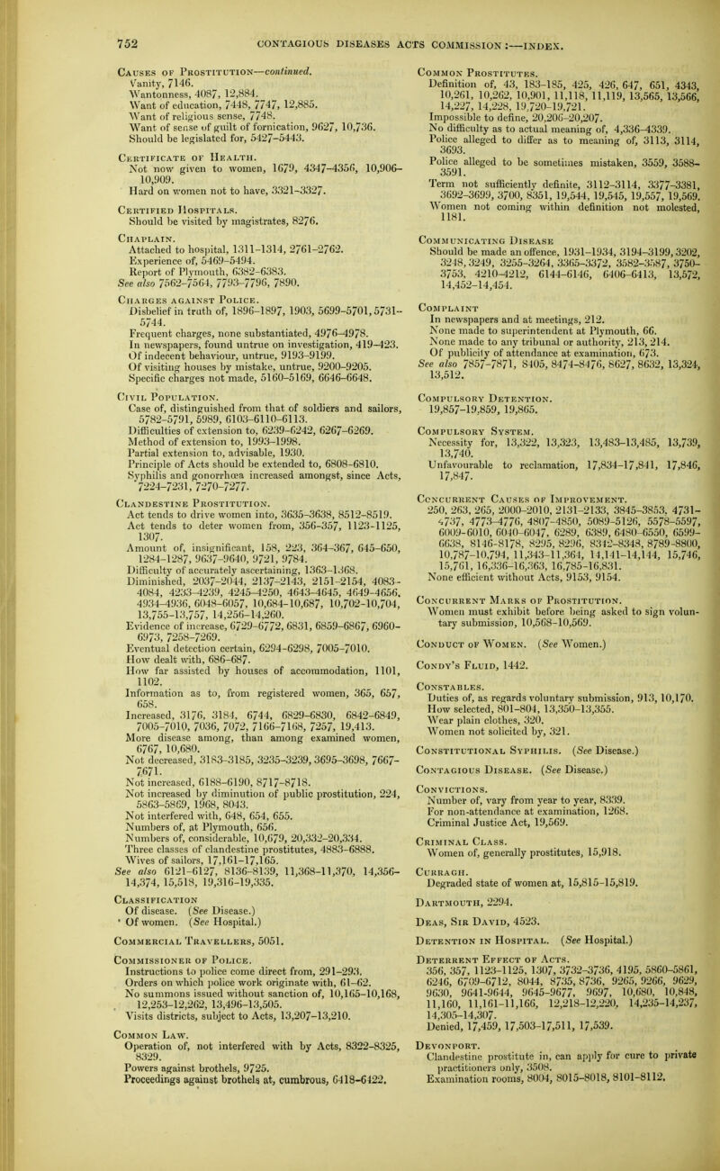 Causes of Prostitution—continued. Vumtj, 7146. Wantonness, 4087, 12,884. Want of education, 7448,^7747, 12,885, Want of religious sense, 7748. Want of sense uf guilt of fornication, 9C27, 10,736. Should be legislated for, 5427-5443. Certificatk or Health. Not now given to women, 1679, 4347-4356, 10,906- 10,909. Hard on v.'omen not to have, 3321-3327. Certified Hospitals. Should be visited by magistrates, 8276, Chaplain. Attached to hospital, 1311-1314, 2761-2762. Experience of, 5469-5494. Report of Plymouth, 6382-6383. See also 7562-7564, 7793-7796, 7890. Charges against Police. Disbelief in truth of, 1896-1897, 1903, 5699-5701,5731-- 5744. Frequent charges, none substantiated, 4976-4978. In newspapers, fovmd untrue on investigation, 419-423. Of indecent behaviour, untrue, 9193-9199. Of visiting houses by mistake, untrue, 9200-9205. Specific charges not made, 5160-5169, 6646-6648. Civil Population. Case of, distinguished from that of soldiers and sailors, 5782-5791, 6989, 610;3-6110-6113. DiflSculties of extension to, 6239-6242, 6267-6269. Method of extension to, 1993-1998. Partial extension to, advisable, 1930. Principle of Acts should be extended to, 6808-6810. Syphilis and gonorrhcea increased amongst, since Acts, 7224-7231, 7270-7277. Clandestine Prostitution. Act tends to drive women into, 3635-3638, 8512-8519. Act tends to deter women from, 356-357, 1123-1125, 1307. Amount of, insignificant, 158, 223, 364-367, 645-650, 1284-1287, 9637-9640, 9721, 9784. DifSculty of accurately ascertaining, 1363-1368. Diminished, 2037-2044, 2137-2143, 2151-2154, 4083- 4084, 4233-4239, 4245-4250, 4643-4645, 4649-4656. 4934-4936, 6048-6057, 10,684-10,687, 10,702-10,704, 13,755-13,757, 14,256-14,260. Evidence of increase, 6729-6772, 6831, 6859-6867, 6960- 6973, 7258-7269. Eventual detection certain, 6294-6298, 7005-7010. How dealt with, 686-687. How far assisted by houses of accommodation, 1101, 1102. Information as to, from registered women, 365, 657, 658. Increased, 3176, 3184, 6744, 6829-6830, 6842-6849, 7005-7010, 7036, 7072, 7lG(i-7UiS, 7257, 19,413. More disease among, than among examined women, 6767, 10,680. Not decreased, 3183-3185, 3235-3239,3695-3698, 7667- 7671. Not increased, 6188-6190, 8717-8718. Not increased by diminution of public prostitution, 224, 5863-5869, 1968, 8043. Not interfered with, 648, 654, 655. Numbers of, at Plymouth, 656. Numbers of, considerable, 10,679, 20,332-20,334. Three classes of clandestine prostitutes, 4883-6888. Wives of sailors, 17,161-17,165. See also 6121-6127, 8136-8139, 11,368-11,370, 14,356- 14,374, 15,518, 19,316-19,335. Classification Of disease. (See Disease.) • Of women. (See Hospital.) Commercial Travellers, 5051. Commissioner of Police. Instructions to police come direct from, 291-293. Orders on which police work originate with, 61-62. No summons issued without sanction of, 10,165-10,168, 12,253-12,262, 13,496-13,505. Visits districts, subject to Acts, 13,207-13,210. Common Law. Operation of, not interfered with by Acts, 8322-8325, 8329. Powers against brothels, 9725. Proceedings against brothels at, cumbrous, 6418-6422. Common Prostitutes. Definition of, 43, 183-185, 425, 426, 647, 651, 4343, 10,261, 10,262, 10,901, 11,118, 11,119, 13,565, 13,566, 14,227, 14,228, 19.720-19,721. Impossible to define, 20,206-20,207. No difficulty as to actual meaning of, 4,336-4339. Pohce alleged to differ as to meaning of, 3113, 3114. 3693. Police alleged to be sometimes mistaken, 3559, 3588- 3591. Term not sufficiently definite, 3112-3114, 3377-3381, 3692-3699, 3700, 8351, 19,544, 19,545, 19,557, 19,569, Women not coming within definition not molested, 1181. Communicating Disease Should be made an offence, 1931-1934, 3194-3199,3202, 3248,3249, 3255-3264,3365-3372, 3582-.3.-)87, 3750- 3753, 4210-4212, 6144-6146, 6406-6413, 13,572, 14,452-14,454. Complaint In newspapers and at meetings, 212, None made to su})erintendent at Plymouth, 66. None made to any tribunal or authority, 213, 214, Of publicity of attendance at examination, 673. See also 7857-7871, 8405, 8474-8476, 8627, 8632, 13,324, 13,512, Compulsory Detention. 19,857-19,859, 19,865. Compulsory System. Necessity for, 13,322, 13,323, 13,483-13,485, 13,739, 13,740. Unfavourable to reclamation, 17,834-17,841, 17,846, 17,847. Concurrent Causes of Improvement. 250, 263. 265, 2000-2010, 2131-2133, 3845-3853. 4731- 4737, 4773-4776, 4807-4850, 5089-5126, 5578-5597, 6009-6010, 6040-6047, 6289, 6389, 6480-6550, 6599- 6638, 8146-8178, 8295, 8296, 8342-8343, 8789-8800, 10,787-10,794, 11,343-11,364, 14,141-14,144, 15,746, 15,761, 16,336-16,363, 16,785-16,831. None efficient without Acts, 9153, 9154. Concurrent Marks of Prostitution. Women must exhibit before Ijeing asked to sign volun- tary submission, 10,568-10,569. Conduct of Women. (See Women.) Condy's Fluid, 1442. Constables. Duties of, as regards voluntary submission, 913, 10,170, How selected, 801-804, 13,350-13,355. Wear plain clothes, 320. Women not solicited by, 321. Constitutional Syphilis. (See Disease.) Contagious Disease. (See Disease.) Convictions. Number of, vary from year to year, 8339. For non-attendance at examination, 1268. Criminal Justice Act, 19,569. Criminal Class. Women of, generally prostitutes, 15,918. CURRAGH. Degraded state of women at, 15,815-15,819, Dartmouth, 2294. Deas, Sir David, 4523. Detention in Hospital. (See Hospital.) Deterrent Effect of Acts. 356, 357, 1123-1125, 1307, 3732-3736, 4195, 5860-5861, 6246, 6709-6712, 8044, 8735, 8736, 9265, 9266, 9629, 9630, 9641-9644, 9645-9677, 9697, 10,680, 10,848, 11,160, 11,161-11,166, 12,218-12,220. 14.235-14,237, 14,305-14,307. Denied, 17,459, 17,503-17,511, 17,539, Devonport. Clandestine prostitute in, can ajijjly for cure to private practitioners only, .^508. Examination rooms, 80tM, 8015-8018, 8101-8112.