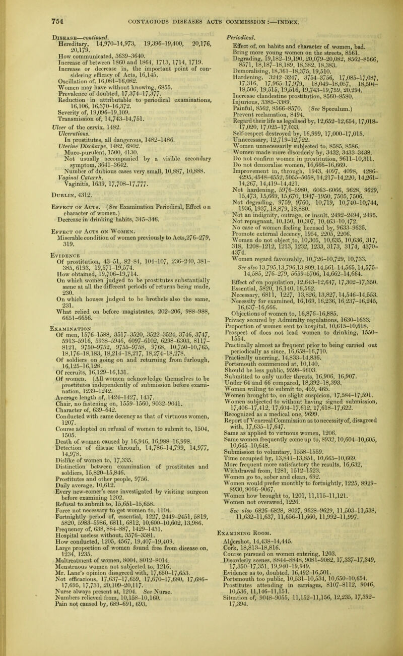 Disease—continued. Hereditary, 14,970-14,973, 19,396-19,400, 20,176, 20,179. How communicated, 3639-3640. Increase of between 1860 and 1864, 1713, 1714, 1719. Increase or decrease in, the important point of con- sidering efficacy of Acts, 16,145. Oscillation of, 16,081-16,082. Women may have without knowing, 6855. Prevalence of doubted, 17,374-17,377- Reduction in attributable to periodical examinations, 16,106, 16,370-16,372. Severity of, 19,096-19,109. Transmission of, 14,743-14,751. Ulcer of the cervix, 1482. Ulcerations. In prostitutes, all dangerous, 1482-1486. Uterine Discharge, 1482, 6802. Muco-purulent, 1500, 4130. Not usually accompanied by a visible secondary symptom, 3641-3642. Number of dubious cases very small, 10,887, 10,888. Vaginal Catarrh. Vaginitis, 1639, 17,708-17,777. Dublin, 4312. Effect of Acts. {See Examination Periodical, EfiPect on character of women.) Decrease in drinking habits, 345-346. Effect of Acts on Women. Miserable condition of women previously to Acts,276-279, 319. Evidence Of prostitution, 43-51, 82-84, 104-107, 236-240, 381- 385, 6193, 19,571-19,574. How obtained, 19,706-19,714. On which women judged to be prostitutes substantially same at all the different periods of returns being made, 230. On which houses judged to be brothels also the same, 231. What relied on before magistrates, 202-206, 988-988, 6651-6656. Examination Of men, 1576-1588, 3517-3520, 3522-3524, 3746, 3747, 5913-5916, 5938-5946, 6097-6102, 6298-6303, 8117- 8121, 9750-9/52, 975.5-9758, 9768, 10,750-10,765, 18,176-18,183, 18,214-18,217, 18,274-18,278. Of soldiers on going on and returning from furlough, 16,125-16,128. Of recruits, 16,129-16,131. Of women. (All vromen acknowledge themselves to be prostitutes independently of submission before exami- nation, 1239-1242. Average length of, 1424-1427, 1437. Chair, no fastening on, 1559-1560, 9032-9041. Character of, 639-642. Conducted with same decency as that of virtuous women, 1207. Course adopted on refusal of women to submit to, 1504, 1505. Death of women caused by 16,946, 16,988-16,998. Detection of disease through, 14,786-14,799, 14,977, 14,978. Dislike of women to, 17,335. Distinction between examination of prostitutes and soldiers, 15,820-15,846. Prostitutes and other people, 9756. Daily average, 10,612. Every new-comer's case investigated by visiting surgeon before examining 1202. Refusal to submit to, 15,651-15,658. Force not necessary to get women to, 1104. Fortnightly period of, essential, 1227, 2449-2451, 5819, 5820, 5983-5986, 6811, 6812, 10,600-10,602, 13.986. Frequency of, 638,884-887, 1429-1431. Hospital useless wthout, 3576-3581. How conducted, 1205, 4567, 19,407-19,409. Large proportion of women found free from disease on, 1234, 1235. Maltreatment of women, 8004, 8012-8014. Menstruous women not subjected to, 1216. Mr. Lane's opinion disagreed with, 17,650-17,653. Not efficacious, 17,637-17,659, 17,670-17,680, 17,686- 17,695, 17,731, 20,109-20,117. Nurse always present at, 1204. See Nurse. Numbers relieved from, 10,158-10,160. Pain not caused by, 689-691, 693, Periodical. Effect of, oa habits and character of women, bad. Bring more young women on the streets, 8561. Degrading, 19,182-19,190, 20,079-20,082, 8562-856G, 8571, 18,187-18,189, 18,382, 18,383. Demorahsing, 18,361-18,375,19,510. Hardening, 3242-3247, 3754-3756, 17,085-17,087, 17,316, 17,965-17,979, 18,049-18,057, 18,504- 18,506, 19,515, 19,516, 19,743-19,759, 20,294. Increase clandestine prostitution, 8560-8580. Injurious, 3.385-3389. Painful, 8562, 8566-8570. (See Speculum.) Prevent reclamation, 8494. Regard their life as legalised by, 12,652-12,654,17,018- 17,020, 17.025-17,033. Self-respect destroyed by, 16,999, 17,000-17,015. Unnecessary, 12,719-12,722. Women unnecessarily subjected to, 8585, 8586. Women made more disorderly by, 3432, 3433-3438. Do not confirm women in prostitution, 9611-10,311, Do not demoralise women, 16,666-16,669. Improvement in, through, 1943, 4097, 4098, 4286- 4295,4548-4552,5055-5058,14,217-14,220, 14,261- 14,267, 14,419-14,421. Not hardening, 5976-5980, 6063-6066, 9628, 9629, 15,473, 15,669, 15,670, 1947-1950, 7505,7506. Not degrading, 9759, 9760, 10,719, 10,740-10,744, 1936, 1937,18,879,18,880. Not an indignity, outrage, or insult, 2492-2494, 2495, Not repugnant, 10,150, 10,307, 10,463-10,472. No case of women feeling licensed by, 9633-9635, Promote external decency, 1954, 2205, 2206. Women do not object to, 10,305, 10,635, 10,636, 317, 318, 1208-1212, 1213^ 12.32, 1233, 3173, 3174, 4370- 4374. Women regard favourably, 10,726-10,729, 10,733. See also 13,795,13,796,13,809,14,561-14,565,14,575- 14,585, 276-279, 5659-5706, 14,662-14,664. Effect of on population, 12,643-12,647, 17,302-17,350. Essential, 5820, 16,140, 16,562. Necessary, 6811, 1227, 13,826,13,827,14,546-14,553. Necessity for examined, 16,169, 16,236,16.237-16,245, 16,637-16,666. Objections of women to, 16,876-16,885. Privacy secured by Admiralty regulations, 1630-1633. Proportion of women sent to hospital, 10,615-10,618. Prospect of does not lead women to drinking, 1550- 1554. Practically almost as frequent prior to being carried out periodically as since, 16,658-16,710. Practically unerring, 14,833-14,836. Portsmouth commenced at, 10,140. Should be less public, 9598-9603. Submitted to only under threats, 16,906, 16,907. Under 64 and 66 compared, 18,392-18,393. Women willing to submit to, 459, 465. Women brought to, on slight suspicion, 17,584-17,591. Women subjected to without having signed submission, 17,406-17,412, 17,604-17,612,17,618-17,622. Recognized as a medical one, 9699. Report of Venereal Commission as to necessity of, disagreed with, 17,635-17,647. Same as applied to virtuous women, 1206. Same women frequently come up to, 8932,10,604-10,605, 10,645-10,648. Submission to voluntary, 1558-1559. Time occupied by, 13,841-13,851, 10,665-10,669. More frequent more satisfactory the results, 16,632, Withdrawal from, 1281, 1512-1523. Women go to, sober and clean, 692. Women would prefer monthly to fortnightly, 1225, 8929- 8930,9066-9067. Women how brought to, 1201, 11,115-11,121. Women not overawed, 1226. See also 6826-6828, 8027,9628-9629, 11,503-11,538, 11,632-11,637, 11,656-11,660, 11,992-11,997. Examining Room, Aldershot, 14,438-14,445. Cork, 18,813-18,816. Course pursued on women entering, 1203. Disorderly scenes, 8844-8848, 9081-9082, 17,337-17,349, 17,350-17,351, 19,940-19,949. Evidence as to, doubted, 16,492-16,501. Portsmouth too public, 10,531-10,534, 10,650-10,654. Prostitutes attending in carriages, 8107-8112, 9046, 10,536, 11,146-11,151. Situation of, 9048-9055, 11,152-11,156, 12,235, ]7,392- 17,394.