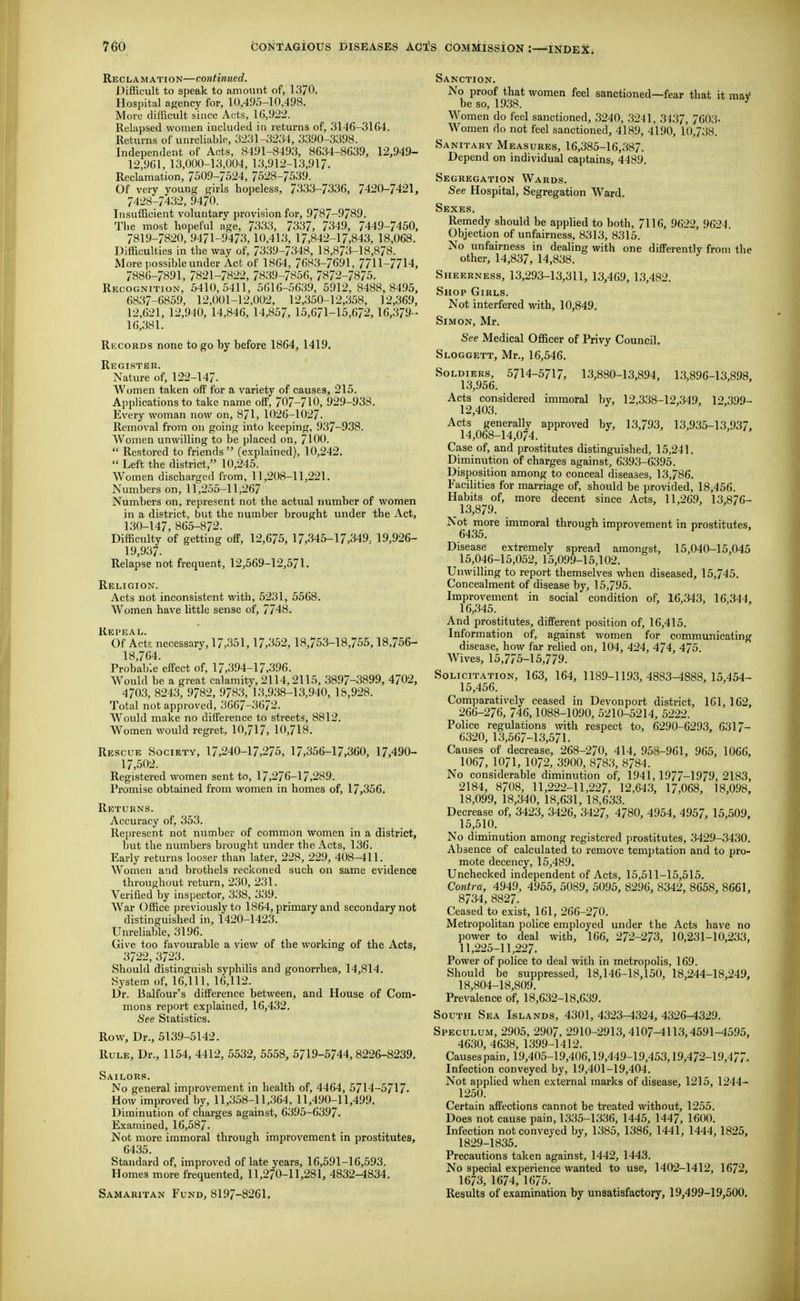 Reclamation—continued. Difficult to speak to amount of, 1370. Hospital agency for, 10,495-10,498. More difficult since Acts, 1G,922. Relapsed women included in returns of, 3146-31G4. Returns of unreliable, 3231-3234, 3390-3398. Independent of Acts, 8491-8493, 8634-8639, 12,949- 12,961, 13,000-13,004, 13,912-13,91?. Reclamation, 7509-/524, 7528-7539. Of very young girls hopeless, 7333-7336, 7420-7421, 7428-7432, 9470. Insufficient voluntary provision for, 9787-9789. Tl.e most hopeful age, 7^33, 7337, 7349, 7449-7450, 7819-7820, 9471-9473,10,413, 17,842-17,843, 18,068. Difficulties in the way of, 7339-7348, 18,873-18,878. More possible under Act of 1864, 7683-7691, 7711-7714, 7886-7891, 7821-7822, 7839-7856, 7872-7875. Recognition, 5410,5411, 5616-5639, 5912, 8488,8495, 6837-6859, 12,001-12,002, 12,350-12,358, 12,369, 12.621, 12,940, 14,846, 14,857, 15,671-15,672, 16,379-- 16,381. Records none to go by before 1864, 1419. Register. Nature of, 122-147. AVomen taken off for a variety of causes, 215. A])plications to take name off, 707-710, 929-933. Every woman now on, 871, 1026-1027. Removal from on going into keeping, 937-938. AVomen unwilling to be placed on, 7100.  Restored to friends  (explained), 10,242.  Left the district, 10,245. Women discharged from, 11,208-11,221. Numbers on, 11,255-11,267 Numbers on, represent not the actual number of women in a district, but the number brought under the Act, 130-147, 865-872. Difficulty of getting ofP, 12,675, 17,345-17,349. 19,926- 19,937. Relapse not frequent, 12,569-12,571. Religion. Acts not inconsistent with, 5231, 5568. Women have little sense of, 7748. Repeal. Of Acts necessary, 17,351,17,352, 18,753-18,755,18.756- 18,764. Probable effect of, 17,394-17,396. Would be a great calamity, 2114,2115, 3897-3899, 4702, 4703, 8243, 9782, 9783, 13,938-13,940, 18,928. Total not approved, 3667-3672. Would make no difference to streets, 8812. Women would regret, 10,717, 10,718. Rescue Society, 17,240-17,275, 17,356-17,360, 17,490- 17,502. Registered women sent to, 17,276-17,289. Promise obtained from women in homes of, 17,356. Returns. Accuracy of, 353. Re[)rescnt not number of common women in a district, l)ut the numbers brought under the Acts, 136. Early returns looser than later, 228, 229, 408-411. Women and brothels reckoned such on same evidence throughout return, 230, 231. Verified by inspector, 338, 339. War Office previously to 1864, primary and secondary not distinguished in, 1420-1423. Unreliable, 3196. Give too favourable a view of the working of the Acts, 3722, 3723. Should distinguish syphilis and gonorrhea, 14,814. System of, 16,111, 16,112. Dr. Balfour's difference between, and House of Com- mons report explained, 16,432. See Statistics. Row, Dr., 5139-5142. Rule, Dr., 1154, 4412, 5532, 5558, 5719-5744, 8226-8239. Sailors. No general improvement in health of, 4464, 5714-5717. How improved by, 11,358-11,364, 11,490-11,499. Diminution of charges against, 6395-6397. Examined, 16,58/. Not more immoral through improvement in prostitutes, 6435. Standard of, improved of late years, 16,591-16,593. Homes more frequented, 11,270-11,281, 4832-1834. Samaritan Fund, 8197-8261. Sanction. No proof that women feel sanctioned—fear that it maV be so, 1938. Women do feel sanctioned, 3240, 3241, 3437, 7603- Women do not feel sanctioned, 4189, 4190, 10,738. Sanitary Measures, 16,385-16,387. Depend on individual captains, 4489. Segregation Wards. See Hospital, Segregation Ward. Sexes. Remedy should be applied to both, 7116, 9622, 9624. Objection of unfairness, 8313, 8315. No unfairness in dealing with one difFerentlv from the other, 14,837, 14,838. Sheerness, 13,293-13,311, 13,469, 13,482. Shop Girls. Not interfered with, 10,849. Simon, Mr. See Medical Officer of Privy Council. Sloggett, Mr., 16,546. Soldiers, 5714-5717, 13,880-13,894, 13,896-13,898, 13,956. Acts considered immoral by, 12,338-12,349, 12.399- 12,403. Acts generally approved by, 13,793, 13,935-13,937, 14,068-14,074. Case of, and prostitutes distinguished, 15,241. Dimimition of charges against, 6393-6395. Disposition among to conceal diseases, 13,786. Facilities for marriage of, should be provided, 18,456. Habits of, more decent since Acts, 11,26.9, 13,876- 13,879. Not more immoral through improvement in prostitutes, 6435. Disease extremely spread amongst, 15,040-15,045 15,046-15,052, 15,099-15,102. Unwilling to report themselves when diseased, 15,745. Concealment of disease by, 15,795. Improvement in social condition of, 16,343, 16,344. 16,345. And prostitutes, different position of, 16,415. Information of, against women for communicating disease, how far relied on, 104, 424, 474, 475. Wives, 15,775-15,779. Solicitation, 163, 164, 1189-1193,4883-4888, 15,454- 15,456. Comparatively ceased in Devonport district, 161,162, 266-276, 746,1088-1090, 5210-5214, 5222. Police regulations with respect to, 6290-6293, 6317- 6320, 13,567-13,571. Causes of decrease, 268-270, 414, 958-961, 965, 1066, 1067, 1071, 1072, 3900, 8783, 8/84. No considerable diminution of, 1941, 1977-1979, 2183, 2184, 8708, 11,222-11,227, 12,643, 17,068, 18,098, 18,099, 18,340, 18,631, 18,633. Decrease of, 3423, 3426, 3427, 4780, 4954, 4957, 15,509, 15,510. No diminution among registered prostitutes, 3429-3430. Ab sence of calculated to remove temptation and to pro- mote decency, 15,489. Unchecked independent of Acts, 15,511-15,515. Contra, 4949, 4955, 5089, 5095, 8296, 8342, 8658, 8661, 8734, 8827. Ceased to exist, 161, 266-270. Metropolitan police employed under the Acts have no power to deal with, 166, 272-273, 10,231-10,233, 11,225-11,227. Power of police to deal with in metropolis, 169. Should be suppressed, 18,146-18,150, 18,244-18,249, 18,804-18,809. Prevalence of, 18,632-18,639. South Sea Islands, 4301, 4323-4324, 4326-4329. Speculum, 2905, 2907, 2910-2913,4107-4113,4591-4595, 4630, 4638, 1399-1412. Causes pain, 19,405-1.9,406,19,44.9-19,453,19,472-19,477. Infection conveyed by, 19,401-19,404. Not applied when external marks of disease, 1215, 1244- 1250. Certain affections cannot be treated without, 1255. Does not cause pain, 1335-1336, 1445, 1447, 1600. Infection not conveyed by, 1385, 1386, 1441, 1444, 1825, 1829-1835. Precautions taken against, 1442, 1443. No special experience wanted to use, 1402-1412, 1672, 1673, 1674, 1675. Results of examination by unsatisfactory, 19,499-19,500,