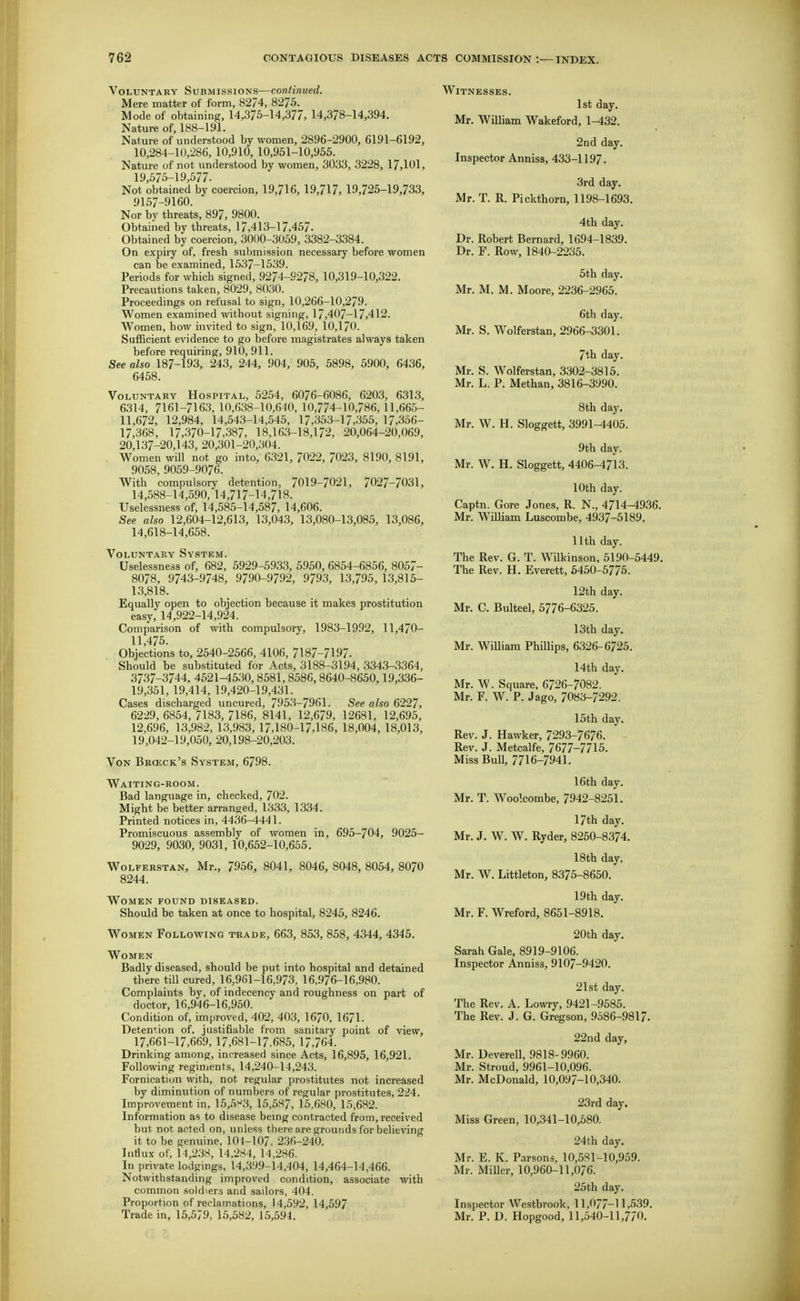 Voluntary Submissions—continued. Mere matter of form, 8274, 8275. Mode of obtaining, 14,375-14,377, 14,378-14,394. Nature of, 188-191. Nature of understood by women, 2896-2900, 6191-6192, 10,284-10,286, 10,910, 10,951-10,955. Nature of not understood by women, 3033, 3228, 17,101, 19 575-19 577. Not obtained by coercion, 19,716, 19,717, 19,725-19,733, 9157-9160. Nor by threats, 897, 9800. Obtained by threats, 17,413-17,457. Obtained by coercion, 3000-3059, 3382-3384. On expiry of, fresh submission necessary before women can be examined, 1537-1539. Periods for which signed, 9274-9278, 10,319-10,322. Precautions taken, 8029, 8030. Proceedings on refusal to sign, 10,266-10,279. Women examined without signing, 17,407-17,412. Women, how invited to sign, 10,169, 10,170. Sufficient evidence to go before magistrates always taken before requiring, 910, 911. See also 187-193, 243, 244, 904, 905, 5898, 5900, 6436, 6458. Voluntary Hospital, 5254, 6076-6086, 6203, 6313, 6314, 7161-7163, 10,638-10,640, 10,774-10,786,11,665- 11,672, 12,984, 14,543-14,545, 17,353-17,355, 17,356- 17,368, 17,370-17,387, 18,163-18,172, 20,064-20,069, 20,137-20,143, 20,301-20,304. Women will not go into, 6321, 7022, 7023, 8190, 8191, 9058, 9059-9076. With compulsory detention, 7019-7021, 7027-7031, 14,588-14,590, 14,717-14,718. Uselessness of, 14,585-14,587, 14,606. See also 12,604-12,613, 13,043, 13,080-13,085, 13,086, 14,618-14,658. Voluntary System. Uselessness of, 682, 592.9-5933, 5950, 6854-6856, 8057- 8078, 9743-9748, 9790-9792, 9793, 13,795, 13,815- 13,818. Equally open to objection because it makes prostitution easy, 14,922-14,924. Comparison of with compulsory, 1983-1992, 11,470- 11,475. Objections to, 2540-2566, 4106, 7187-7197. Should be substituted for Acts, 3188-3194, 3343-3364, 3737-3744. 4521-4530, 8581,8586,8640-8650,19,336- 19,351, 19,414, 19,420-19,431. Cases discharged uncured, 7953-7961. See also 6227, 6229, 6854, 7183, 7186, 8141, 12,679, 12681, 12,695, 12,696, 13,982, 13,983, 17,180-17,186, 18,004, 18,013, 19,042-19,050, 20,198-20,203. Von Brceck's System, 6798. Waiting-room. Bad language in, checked, 702. Might be better arranged, 1333, 1334. Printed notices in, 4436-4441. Promiscuous assembly of women in, 695-704, 9025- 9029, 9030, 9031, 10,652-10,655. Wolferstan, Mr., 7956, 8041, 8046, 8048, 8054, 8O7O 8244. Women found diseased. Should be taken at once to hospital, 8245, 8246. Women Following trade, 663, 853, 858, 4344, 4345. Women Badly diseased, should be put into hospital and detained there till cured, 16,961-16,973, 16,976-16,980. Complaints by, of indecency and roughness on part of doctor, 16,946-16,950. Condition of, improved, 402, 403, 1670, 1671. Detention of, justifiable from sanitary point of view, 17,661-17,669, 17,681-17,685, 17,764. Drinking among, increased since Acts, 16,895, 16,921. Following reginients, 14,240-14,243. Fornication with, not regular prostitutes not increased by diminution of nuraljers of regular prostitutes, 224. Improvement in, 15,5^3, 15,587, 15,680, 15,682. Information as to disease bemg contracted from, received but not acted on, unless there are grounds for believing it to be genuine, 104-107, 2.36-240. Influx of, 14,238, 14,284, 14,286. In private lodgings, 14,399-14,404, 14,464-14,466. Notwithstanding improved condition, associate with common soldiers and sailors, 404. Proportion of reclamations, 14,592, 14,597 Trade in, 15,579, 15,582, 15,591. Witnesses. 1st day. Mr. William Wakeford, 1-^32. 2nd day. Inspector Anniss, 433-1197. 3rd day. Mr. T. R. Pickthorn, 1198-1693. 4th day. Dr. Robert Bernard, 1694-1839. Dr. F. Row, 1840-2235. 5th day. Mr. M. M. Moore, 2236-2965. 6th day. Mr. S. Wolferstan, 2966-3301. 7th day. Mr. S. Wolferstan, 3302-3815. Mr. L. P. Methan, 3816-3990. 8tli day. Mr. W. H. Sloggett, 3991-4405. 9th day. Mr. W, H. Sloggett, 4406-4713. 10th day. Captn. Gore Jones, R. N., 4714-4936. Mr. WiUiam Luscombe, 4937-5189. nth day. The Rev. G. T. Wilkinson, 5190-5449. The Rev. H. Everett, 5450-5775. 12th day. Mr. C. Bulteel, 5776-6325. 13th day. Mr. WiUiam Phillips, 6326-6725. 14th day. Mr. W. Square. 6726-7082. Mr. F. W. P. Jago, 7083-7292, 15th day. Rev. J. Hawker, 7293-7676. Rev. J. Metcalfe, 7677-7715. Miss BuU, 7716-7941. 16th day. Mr. T. Woolcombe, 7942-8251. 17th day. Mr. J. W. W, Ryder, 8250-8374. 18th day. Mr. W. Littleton, 8375-8650. 19th day. Mr. F. Wreford, 8651-8918. 20th day. Sarah Gale, 8919-9106. Inspector Anniss, 9107-9420. 21st day. The Rev. A. Lowry, 9421-9585. The Rev. J. G. Gregson, 9586-9817. 22nd day, Mr. Deverell, 9818-9960. Mr. Stroud, 9.961-10,096. Mr. McDonald, 10,097-10,340. 23rd day. Miss Green, 10,341-10,580, 24th day. Mr. E. K. Parsons, 10,581-10,959. Mr. Miller, 10,960-11,0/6. 25th day. Inspector Westbrook, 11,077-11,539. Mr. P. D. Hopgood, 11,540-11,7/0.