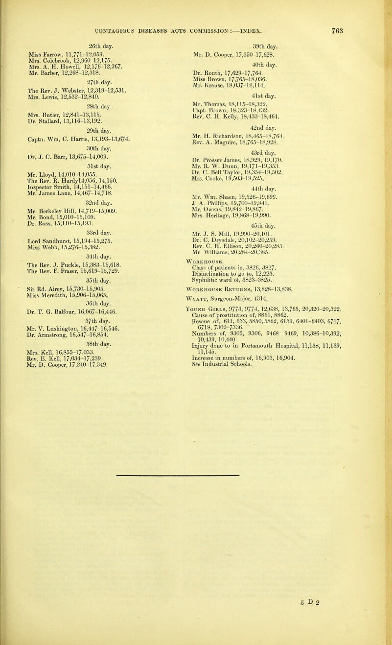 26th day. Miss Farrow, 11,771-12,059. Mrs. Colebrook, 12,060-12,175. Mrs. A. H. Howell, 12,176-12,267. Mr. Barber, 12,268-12,318. 27th day. The Rev. J. Webster, 12,319-12,531. Mrs. Lewis, 12,532-12,840. 28th day. Mrs. Butler, 12,841-13,115. Dr. Stallard, 13,116-13,192. 29th day. Captn. Wm. C. Harris, 13,193-13,674, 30th day. Dr. J. C. Barr, 13,675-14,009. 31st day. Mr. Lloyd, 14,010-14,055. The Rev. R. Hardyl4,056, 14,150. Inspector Smith, 14,151-14,466. Mr. James Lane, 14,467-14,718. 32nd day. Mr. Berkeley Hill, 14,719-15,009. Mr. Bond, 15,010-15,109. Dr. Ross, 15,110-15,193. 33rd day. Lord Sandhurst, 15,194-15,275. Miss Webb, 15,276-15,382. 34th day. The Rev. J. Puckle, 15,383-15,618. The Rev. F. Fraser, 15,619-15,729. 35th day. Sir Rd. Airey, 15,730-15,905. Miss Meredith, 15,906-15,065, 36th day. Dr. T. G. Balfour, 16,067-16,446. 37th day. Mr. V. Lushington, 16,447-16,546. Dr. Armstrong, 16,547-16,854. 38th day. Mrs. Kell, 16,855-17,033. Rev. E. Kell, 17,034-17,239. Mr. D. Cooper, 17,240-17,349. 39th day. Mr. D. Cooper, 17,350-17,628. 40th day. Dr. Routh, 17,629-17,764. Miss Brown, 17,765-18,036. Mr. Krause, 18,037-18,114. 41st day. Mr. Thomas, 18,115-18,322. Capt. Brown, 18,323-18,432. Rev. C. H. Kelly, 18,433-18,464. 42nd day. Mr. H. Richardson, 18,465-18,764. Rev. A. Maguire, 18,765-18,928. 43rd day. Dr. Prosser James, 18,929, 19,170. Mr. R. W. Dunn, 19,171-19,353. Dr. G. Bell Taylor, 19,354-19,502. Mrs. Cooke, 19,503-19,525. 44th day. Mr. Wm. Shaen, 19,526-19,699. J. A. Phillips, 19,700-19,341. Mr. Owens, 19,842-19,867. Mrs. Heritage, 19,868-19,990. 45th day. Mr. J. S. Mill, 19,990-20,101. Dr. C. Drysdale, 20,102-20,259. Rev. C. H. Ellison, 20,260-20,283. Mr. WilHams, 20,284-20,385. Workhouse. Clas • of patients in, 3826, 3827. Disinclination to go to, 12,223. Syphilitic ward of, 3823-3825. WoKKHOusE Returns, 13,828-13,838. Wyatt, Surgeon-Major, 4314. Young Girls, 9773, 9774, 12,638, 13,765, 20,320-20,322. Cause of prostitution of, 8861, 8862. Rescue of, 611,633,5850,5862, 6139,6401-6403, 6717, 6718, 7302-7336. Numbers of, 9305, 9306, 9468 9469, 10,386-10,392, 10,439, 10,440. Injury done to in Portsmouth Hospital, ll,13!i, 11,139, 11,145. Increase in numbers of, 16,903, 16,904. See Industrial Schools. 5 r> 2