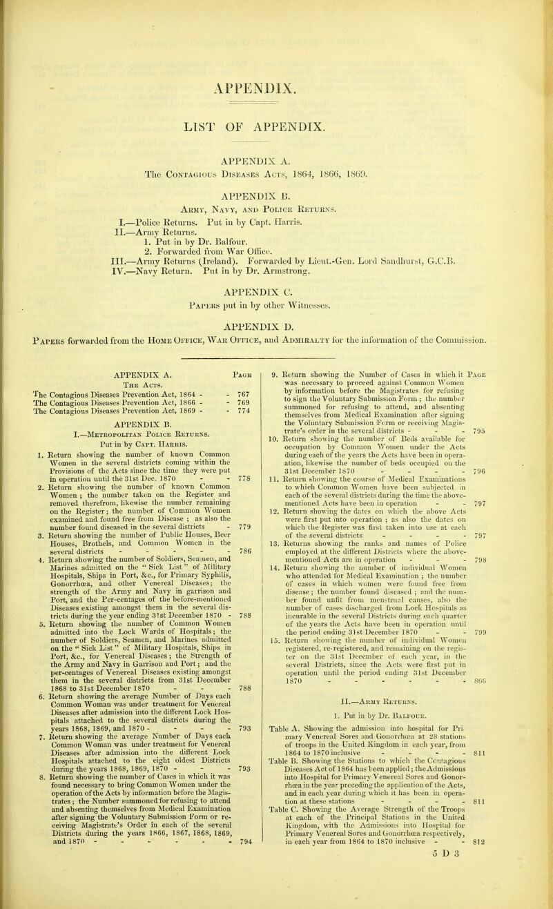 APPENDIX. LIST OF APPENDIX. APPENDIX A. The Contagious Diseases Acts, 1864, 1866, 1869. APPENDIX B. Army, Navy, and Police Returns. I.—Police Returns. Put iu by Capt. Harris. II.—Army Returns. 1. Put in by Dr. Balfour. 2. Forwarded from War Office. III. —Army Returns (Ireland). Forwarded by Lieut.-Gen. Lord Sandliurtit, G.C.B. IV. —Navy Return. Put in by Dr. Armstrong. APPENDIX C. Papers put in by other Witnesses. APPENDIX D. Papers forwarded from the Home Office, War Office, and Admiralty lor tlie information of the Commission. APPENDIX A. Pack The Acts. Tlie Contagious Diseases Prevention Act, 1864 - - 767 The Contagious Diseases Prevention Act, 1866 - - 769 The Contagious Diseases Prevention Act, 1869 - - 774 APPENDIX B. I.—Metropolitan Police Returns. Put in by Capt. Harris. 1. Return showing the number of known Common Women in the several districts coming within the Provisions of the Acts since the time they were put in operation until the 31st Dec. 1870 - - 778 2. Return showing the number of known Common Women ; the number taken on the Register and removed therefrom, likewise the number remaining on the Register; the number of Common Women examined and found free from Disease ; as also the number found diseased in the several districts - 779 3. Return showing the number of Public Houses, Beer Houses, Brothels, and Common Women in the several districts ----- 786 4. Return showing the number of Soldiers, Sea nen, and Marines admitted on the Sick List of Military Hospitals, Ships in Port, &c., for Primary Syphilis, Gonorrhoea, and other Venereal Diseases; the strength of the Army and Navy in garrison and Port, and the Per-centages of the before-mentioned Diseases existing amongst them in the several dis- tricts dm-ing the year ending S^st December 1870 - 788 5. Return showing the number of Common Women admitted into the Lock Wards of Hospitals; the number of Soldiers, Seamen, and Marines admitted on the Sick List of Military Hospitals, Ships in Port, &c., for Venereal Diseases ; the Strength of the Army and Navy in Garrison and Port; and the per-centages of Venereal Diseases existing amongst them in the several districts from 31st December 1868 to 31st December 1870 - - - 788 6. Return showing the average Number of Days each Common Woman was under treatment for Venereal Diseases after admission into the difierent Lock Hos- pitals attached to the several districts during the years 1868, 1869, and 1870 - - - - 793 7. Return showing the average Number of Days each Common Woman was under treatment for Venereal Diseases after admission into the different Lock Hospitals attached to the eight oldest Districts during the years 1868, 1869, 1870 - - - 793 8. Return showing the number of Cases in which it was found necessary to bring Common Women under the operation of the Acts by information before the J\lagis- trates ; the Number summoned for refusing to attend and absenting themselves from Medical Examination after signing the Voluntary Submission Porm or re- ceiving Magistrate's Order in each of the several Districts during the years 1866, 1867, 1868, 1869, and 1870 - - - - - - 794 9. Return showing the Number of Cases in which it Page was necessary to proceed against Common AVomeu by information before the Magistrates for refusing to sign the Voluntary Submission Form ; the number summoned for refusing to attend, and absenting themselves from Medical Examination after signing the Voluntary Submission Perm or receiving Magis- trate's order in the several districts - - - 795 10. Return showing the number of Beds available for occupation by Common Women under the Acts during each of the years the Acts have been in opera- ation, likewise the number of beds occupied on the 31st December 1S70 _ _ _ . 706 11. Return showing the course of Medical Examinations to which Common Women have been subjected in each of the several districts during the time the above- mentioned Acts have been in operation - - 797 12. Return showing the dates on which the above Acts were first put mto operation ; as also the dates on which the Register was first taken into use at each of the several districts - _ - . 797 13. Returns showing the ranks and names of Police employed at the different Districts where the above- mentioned Acts are iu operation - _ - 793 14. Return showing the number of individiuil Women who attended for Medical Examination ; the number of cases in which ivoinen were found free from disease ; the number found diseased ; and the num- ber found unfit from menstrual causes, also the number of cases discharged from Lock Hospitals as incurable in the several Districts during each quarter of the years the Acts have been in operation until the period ending 31st December 1870 - - 709 15. Return showing the number of individual Women registered, re-registered, and remaining on the regis- ter on the 31bt December ol each year, iu the several Districts, since the Acts were first put in operation until the period ending 31st December 1870 - - - - - - 806 II.—Army Returns. 1. Put in by Dr. Bali oue. Table A. Showing the admission into hospital for Pri- mary Venereal Sores and Gonorrlwca at 28 stations of troops in the United Kingdom in each year, from 1864 to 1870 inclusive - - - - 811 Table B. Showing the Stations to which the CcT'agious Diseases Act of 1864 has been applied; the Admissions into Hospital for Primary Venereal Sores and Gonor- rhoea in the yea preceding the application of the Acts, and in each year during which it has been in opera- tion at these stations - - - - 811 Table C. Showing the Average Strength of the Tfoops at each of the Principal Stations in the United Kingdom, with the Admissions into Hospilal for Primary Venereal Sores and Gonorrhoea respectively, iu each year from 1864 to 1870 inclusive - - 812 0 D 3