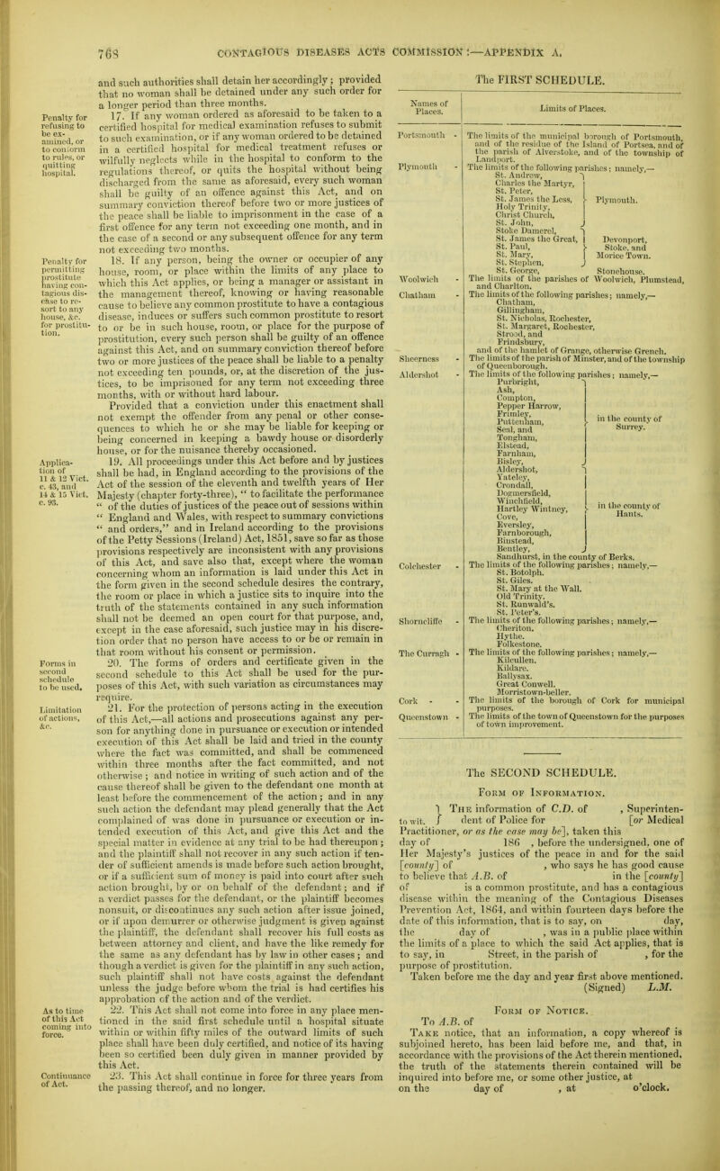 Penalty for refusing to be ex- amined, or to coniorm to rules, or quitting hospital. Penalty for pcrDiitting prostitute having con- tagious dis- ease to re- sort to any house, &e. for prostitu- tion. Applica- tion of 11 & 12 Vict, c. 43, and 1-1 & 15 Vict, c. 93. Fonns in second schedule to he used. Tjimitation of actions, &c. As to time of this Act coming into force. Continuance of Act. and such authorities shall detain her accordingly ; provided that no woman shall be detained under any such order for a longer period than three months. 17. If any woman ordered as aforesaid to be taken to a certified hospital for medical examination refuses to submit to such examination, or if any woman ordered to be detained in a certified hospital for medical treatment refuses or wilfully neglects while in the hospital to conform to the regulations thereof, or quits the hospital without being discharged from the same as aforesaid, every such woman shall be guilty of an offence against this Act, and on summary conviction thereof before two or more justices of the peace shall be liable to imprisonment in the case of a first offence for any term not exceeding one month, and in the case of a second or any subsequent offence for any term not exceeding two months. 18. Tf any person, being the owner or occupier of any house, rooni, or place within the limits of any place to which this Act applies, or being a manager or assistant in the management thereof, knowing or having reasonable cause to believe any common prostitute to have a contagious disease, induces or suffers such common prostitute to resort to or be in such house, room, or place for the purpose of prostitution, every such ])erson shall be guilty of an offence against this Act, and on summary conviction thereof before two or more justices of the peace shall be liable to a penalty not exceeding ten pounds, or, at the discretion of the jus- tices, to be imprisoned for any term not exceeding three months, with or without hard labour. Provided that a conviction under this enactment shall not exempt the offender from any penal or other conse- quences to which he or she may be liable for keeping or being concerned in keeping a bawdy house or disorderly house, or for the nuisance thereby occasioned. 19. All proceedings under this Act before and by justices shall be had, in England according to the provisions of the Act of the session of the eleventh and twelfth years of Her Majesty (cha])ter forty-three),  to facilitate the performance  of the duties of justices of the peace out of sessions within  England and Wales, with respect to summary convictions  and orders, and in Ireland according to the provisions of the Petty Sessions (Ireland) Act, 1851, save so far as those ]n'ovisions respectively are inconsistent with any provisions of this Act, and save also that, except where the woman concerning whom an information is laid under this Act in the form given in the second schedule desires the contrary, the room or place in which a justice sits to inquire into the truth of the statements contained in any such information shall not be deemed an open court for that purpose, and, except in the case aforesaid, such justice may in his discre- tion order that no person have access to or be or remain in that room without his consent or permission. 20. The forms of orders and certificate given in the second schedule to this Act shall be used for the pur- poses of this Act, with such variation as circumstances may require. 21. For the protection of persons acting in the execution of this Act,—all actions and prosecutions against any per- son for anything done in pursuance or execution or intended execution of this Act shall be laid and tried in the county where the fact was committed, and shall be commenced within three months after the fact committed, and not otherwise ; and notice in writing of such action and of the cause thereof shall be given to the defendant one month at least before the com.mencement of the action; and in any such action the defendant may plead generally that the Act complained of was done in pursuance or execution or in- tended execution of this Act, and give this Act and the special matter in evidence at any trial to be had thereupon; and the plaintiff shall not recover in any such action if ten- der of sufficient amends is made before such action brought, or if a sufficient sum of money is paid into court after such action broughi, by or on behalf of the defendant; and if a verdict passes for the defendant, or the plaintiff becomes nonsuit, or discontinues any such action after issue joined, or if upon demurrer or otherwise judgment is given against the plaintiff', the defendant shall recover his full costs as between attorney and client, and have the like remedy for the same as any defendant has by law in other cases ; and though a verdict is given for the jjlaintiff in any such action, such plaintiff shall not have costs against the defendant unless the judge before whom the trial is had certifies his ajiprobation of the action and of the verdict. 22. This Act shall not come into force in any place men- tioned in the said first schedule until a hos])ital situate within or within fifty miles of the outward limits of such place shall have been duly certified, and notice of its having been so certified been duly given in manner provided by this Act. 2.'i. This Act shall continue in force for three years from the passing thereof, and no longer. The FIRST SCHEDULE. Karnes of Places. Woolwich Chatham Shcerncss Aldershot Colchester ShornclifFe The Curragh Cork - Qucenslown Limits of Places. Portsmouth - Plymouth J Plymouth. Devonport, Stoke, and Morice Town. Stoneliouse. Plumstead, The limits of the municipal borough of Portsmouth and of the residue of the Island of Portsea, and of the parish of Alverstoke, and of the township of Landport. The limits of the following parishes ; namely,— St. Andrew, Charles the Martyr, St. Peter, St. James the Less, Holy Trinity, Christ Church, St. John, Stoke Damcrel, St. James the Great, St. Paul, St. Wary, St. Stephen, St. C4eorge, The limits of the parishes of Woolwich, and Charlton. The limits of the following parishes; namely,— Chatham, Gillingham, St. Nicholas, Rochester, St. Blargaret, Rochester, Strood, and Frindsbury, and of the hamlet of Grange, otherwise Grench. The limits of the i)arish of Mnister, and of the township of Queenborough. Tlie limits of the following parishes; namely,— Purbright, Ash, I Compton, I Pepper Harrow, Frimley, Pntteuham, Seal, and Tongham, Elstead, Farnham, Bisley, Aldershot, ^ Y.atelcy, Crondall, I IJogmersfield, I Winchtield, | Hartley Wintiiey, }- Cove, Eversley, | Farnborough, I Binstead, | Bentley, J Sandhurst, in the comity of Berks. The limits of the following parishes; namely,— St. Botolph. St. Giles. St. Mary at the Wall. Old Trinity. St. Runwald's. St. Peter's. The limits of the following parishes; namely,— Clieriton. Hythe. Folkestone. The limits of the following parishes; namely,— KilcuUen. ICildare. Ballysax. Great Conwell. Morristown-bellcr. The limits of the borough of Cork for municipal purposes. The limits of the town of Queenstown for the purposes of town improvement. in the county of Surrey. in the countvof Hants. ■ The SECOND SCHEDULE. Form of Information. I The information of CD. of , Superinten- lo wit. J dent of Police for [or Medical Practitioner, or as the case may ie], taken this day of 18(5 , before the undersigned, one of Her Majesty's justices of the peace in and for the said [coMw/)/] of , who says he has good cause to believe that A.B. of in the [county^ of is a common prostitute, and has a contagious disease within the meaning of the Contagious Diseases Prevention Act, 18(54, and within fourteen days before <he date of this information, that is to say, on day, ihc day of , was in a ])ublic ])lace within the limits of a place to which the said Act applies, that is to say, in Street, in the parish of , for the purpose of prostitution. Taken before me the day and year first above mentioned. (Signed) L.M. Form of Notick. To A.B. of Take notice, that an information, a copy whereof is subjoined hereto, has been laid before me, and that, in accordance with the provisions of the Act therein mentioned, the truth of the statements therein contained will be inquired into before me, or some other justice, at on the day of , at o'clock.
