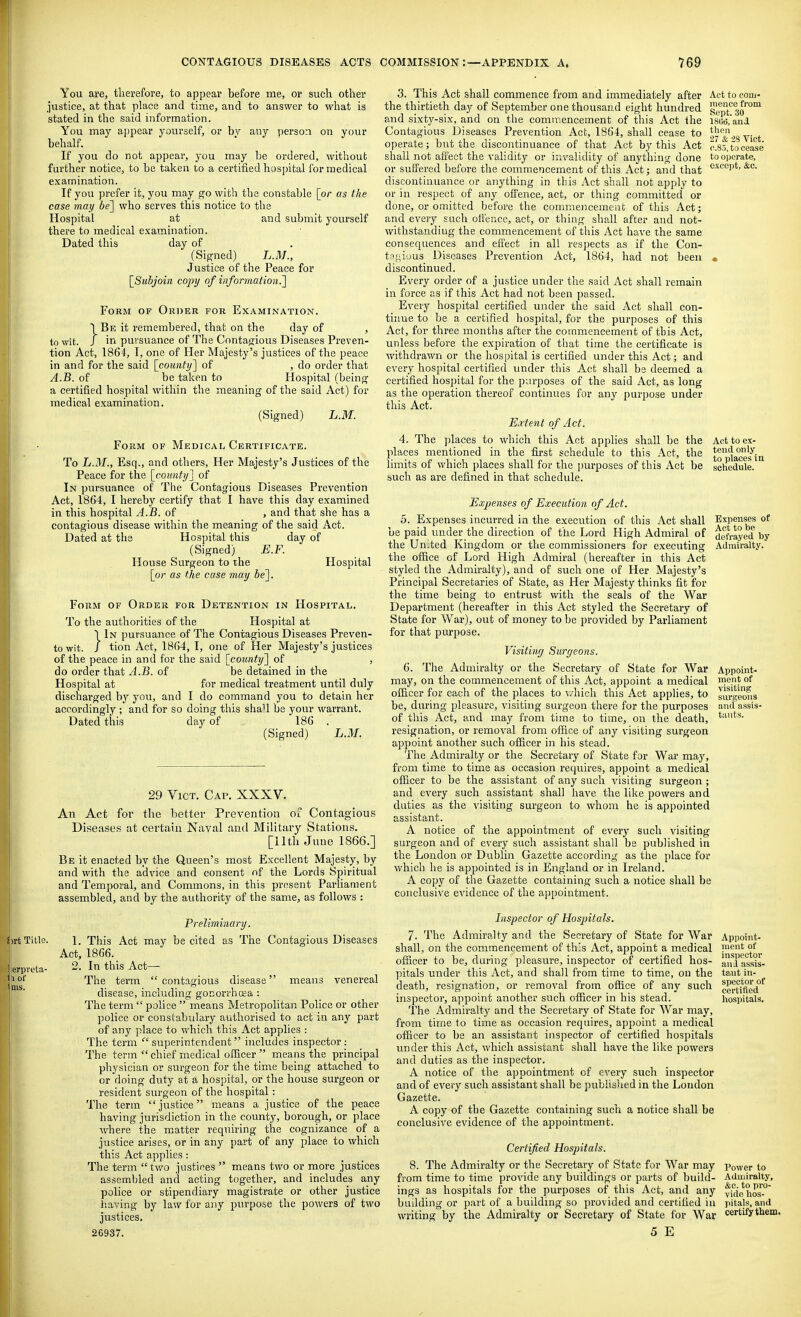 You are, therefore, to appear before me, or such other justice, at that place and time, and to answer to what is stated in the said information. You may ajipear yourself, or by any ijerson on your behalf. If you do not appear, you may be ordered, without further notice, to be taken to a certified hospital for medical examination. If you prefer it, you may go with the constable [or as the case may bel who serves this notice to the Hospital at and submit yourself there to medical examination. Dated this day of (Signed) L.M., Justice of the Peace for [Subjoin copy of infortiiation.'] Form of Order for Examination. Be it remembered, that on the day of to -^vit. J in pursuance of The Contagious Diseases Preven- tion Act, 1864, I, one of Her Majesty's justices of the peace in and for the said [county] of , do order that A.B. of be taken to Hospital (being a certified hospital within the meaning of the said Act) for medical examination. (Signed) L.M. Form of Medical Certificate. To L.M., Esq., and others. Her Majesty's Justices of the Peace for the [county] of In pursuance of The Contagious Diseases Prevention Act, 1864, I hereby certify that I have this day examined in this hospital A.B. of , and that she has a contagious disease within the meaning of the said Act. Dated at the Hospital this day of (Signed) E.F. House Surgeon to the Hospital [or as the case may be]. Form of Order for Detention in Hospital. To the authorities of the Hospital at I In pursuance of The Contagious Diseases Preven- towit. / tion Act, 1864, I, one of Her Majesty's justices of the peace in and for the said [county] of , do order that A.B. of be detained in the Hospital at for medical treatment until duly discharged by you, and I do command you to detain her accordingly ; and for so doing this shaH be your warrant. Dated this day of 186 . (Signed) L.M. irt Title. Jierpreta- liof Act to com- mence from Sept. 30 ISOd, and then 27 & -iS Vict. 0.8.J, to cease to operate, except, &o. 29 Vict. Cap. XXXV. An Act for the better Prevention oc Contagious Diseases at certain Naval and Military Stations. [ilth June 1866.] Be it enacted by the Queen's most Excellent Majesty, by and with the advice and consent of the Lords Spiritual and Temporal, and Commons, in this present Parliament assembled, and by the authority of the same, as follows : Prelmi7iary. 1. This Act may be cited as The Contagious Diseases Act, 1866. 2. In this Act— The term  contagious disease means venereal disease, including gonorrhoea : The term  police  means Metropolitan Police or other police or constabulary authorised to act in any part of any place to which this Act applies : The term '''superintendent includes inspector: The term  chief medical oiRcer  means the principal physician or surgeon for the time being attached to or doing duty at a hospital, or the house surgeon or resident surgeon of the hospital: The term justice means a justice of the peace having jurisdiction in the county, borough, or place where the matter requiring the cognizance of a justice arises, or in any part of any place to which this Act applies: The term two justices  means two or more justices assembled and acting together, and includes any police or stipendiary magistrate or other justice liaving by law for any purpose the powers of two justices. 26937. 3. This Act shall commence from and immediately after the thirtieth day of September one thousand eight hundred and sixty-six, and on the commencement of this Act the Contagious Diseases Prevention Act, 1864, shall cease to operate; but the discontinuance of that Act by this Act shall not affect the validity or invalidity of anything done or suffered before the commencement of this Act; and that discontinuance or anything in tliis Act shall not apply to or in respect of any offence, act, or thing committed or done, or omitted before the commencement of this Act; and every such offence, act, or thing shall after and not- withstanding the commencement of this Act have the same consequences and effect in all respects as if the Con- ta{i,i'jus Diseases Prevention Act, 1864, had not been discontinued. Every order of a justice under the said Act shall remain in force as if this Act had not been passed. Every hospital certified under the said Act shall con- tinue to be a certified hospital, for the purposes of this Act, for three months after the commencement of tbis Act, unless before the expiration of that time the certificate is withdrawn or the hospital is certified under this Act; and every hospital certified rmder this Act shall be deemed a certified hospital for the purposes of the said Act, as long as the operation thereof continues for any purpose under this Act. Ejctent of Act. 4. The places to which this Act applies shall be the places mentioned in the first schedule to this Act, the limits of which places shall for the jjurposes of this Act be such as are defined in that schedule. Expenses of Execution of Act. 5. Expenses incurred in the execution of this Act shall be paid under the direction of the Lord High Admiral of the United Kingdom or the commissioners for executing the office of Lord High Admiral (hereafter in this Act styled the Admiralty), and of such one of Her Majesty's Principal Secretaries of State, as Her Majesty thinks fit for the time being to entrust with the seals of the War Department (hereafter in this Act styled the Secretary of State for War), out of money to be provided by Parliament for that purpose. Visiting Surgeons. 6. The Admiralty or the Secretary of State for War Appoint, may, on the commencement of this Act, appoint a medical ™<it of officer for each of the places to \7hich this Act applies, to Iur*eo?i3 be, during pleasure, visiting surgeon there for the purposes of this Act, and may from time to time, on the death, resignation, or removal from office of any visiting surgeon appoint another such officer in his stead. The Admiralty or the Secretary of State for War may, from time to time as occasion requires, appoint a medical officer to be the assistant of any such visiting surgeon; and every such assistant shall have the like powers and duties as the visiting sui'geon to whom he is appointed assistant. A notice of the appointment of every such visiting surgeon and of every such assistant shall be published in the London or Dublin Gazette according as the place for which he is appointed is in England or in Ireland. A copy of the Gazette containing such a notice shall be conclusive evidence of the ajjpointment. Inspector of Hospitals. 7. The Admiralty and the Secretary of State for War Appoint- shall, on the commencement of this Act, appoint a medical P'ent of officer to be, during pleasure, inspector of certified hos- au^a ass^s- pitals under this Act, and shall from time to time, on the taut in- Act to ex- tend only to places In schedule. Expenses of Act to be defrayed by Admiralty. and assis- taiits. such spector of certified hospitals. death, resignation, or removal from office of any inspector, appoint another such officer in his stead. The Admiralty and the Secretary of State for War may, from tirne to time as occasion requires, appoint a medical officer to be an assistant inspector of certified hospitals under this Act, which assistant shall have the like powers and duties as the inspector. A notice of the appointment of every such inspector and of evei-y such assistant shall be published in the Loudon Gazette. A copy of the Gazette containing such a notice shall be conclusive evidence of the appointment. Certified Hospitals. 8. The Admiralty or the Secretary of State for War may power to from time to time provide any buildings or parts of build- Admiralty, ings as hospitals for the purposes of this Act, and any vfdo^lios™' building or part of a building so provided and certified in pitals, and writing by the Admiralty or Secretary of State for War certify them. 5 E