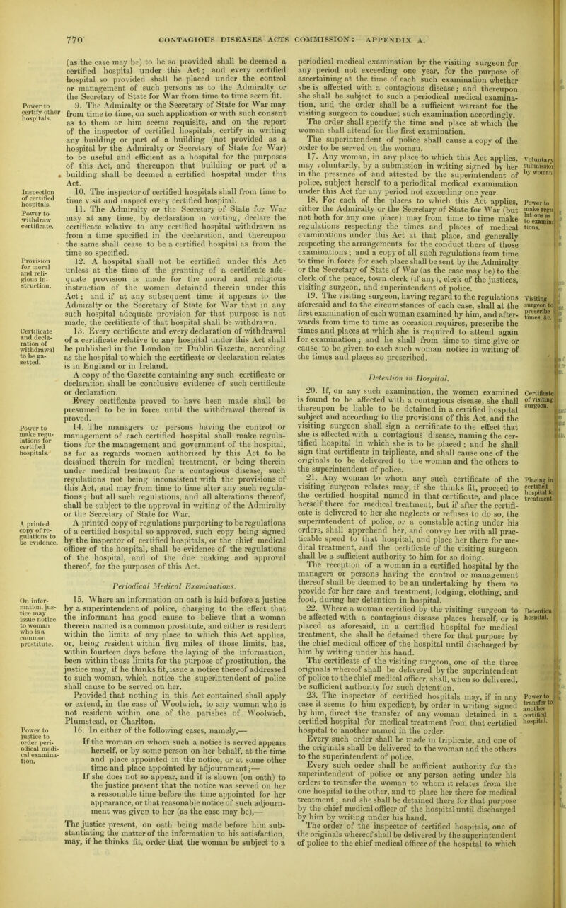Power to certify other hospitals. Inspection of certified hospitals. Power to withdraw certificate. Provision for :noraI and reli- gious in- struction. Certificate and decla- ration of withdrawal to be ga- zetted. Power to make regu- lations for certified hospitals. A printed copy of re- gulations to be evidence. On infor- mation,.jus- tice may Issue notice to woman who is a common prostitute. Power to justice to order peri- odical medi- cal examina- tion. (as the case may b?) to 'ue so provided shall be deemed a certified hospital under this Act; and every certified hospital so provided shall be placed under the control or management of such persons as to the Admiralty or the Secretary of State for War from time to time seem fit. 9. The Admiralty or the Secretary of State for War may from time to time, on such application or with such consent as to them or him seems requisite, and on the report of the inspector of certified hospitals, certify in writing any building or part of a building (not provided as a hospital by the Admiralty or Secretary of State for War) to be useful and efficient as a hospital for the purposes of this Act, and thereupon that building or part of a , building shall be deemed a certified hospital under this Act. 10. The inspector of certified hospitals shall from time to time visit and inspect every certified hospital. 11. The Admiralty or the Secretary of State for War may at any time, by declaration in writing, declare the certificate relative to any certified hospital withdrawn as from a time specified in the declaration, and thereupon the same shall cease to be a certified hospital as from the time so specified. 12. A hospital shall not be certified under this Act unless at the time of the granting of a certificate ade- quate provision is made for the moral and religious instruction of the women detained therein under this Act; and if at any subsequent time it appears to the Admiralty or the Secretary of State for War that in any such hospital adequate provision for that ])urpose is not made, the certificate of that hospital shall be withdrawn. 13. Every certificate and every declaration of withdrawal of a certificate relative to any hospital vmder this Act shall be published in the London or Dublin Gazette, according as the hospital to which the certificate or declaration relates is in England or in Ireland. A copy of the Gazette containing any such certificate or declaration shall be conclusive evidence of such certificate or declaration. Every certificate proved to have been made shall be presumed to be in force until the ^vithdrawal thereof is proved. 14. The managers or persons having the control or management of each certified hospital shall make regula- tions for the management and government of the hospital, as fur as regards women authorized by this Act to be detained therein for medical ti-eatment, or being therein under medical treatment for a contagious disease, such regulations not being inconsistent with the provisions of this Act, and may from time to time alter any such regula- tions ; but all such regulations, and all alterations thereof, shall be subject to tlie approval in writing of the Admiralty or the Secretary of State for War. A printed copy of regulations purporting to be regulations of a certified hospital so approved, such copy being signed by the inspector of certified hospitals, or the chief medical officer of the hospital, shall be evidence of the regvilations of the hospital, and of the due making and aj)proyal thereof, for the purposes of this Act. Periodical Medical Examinations. 15. Where an information on oath is laid before a justice by a superintendent of police, charging to the effect that the informant has good cause to believe that a woman therein named is a common prostitute, and either is resident within the li.mits of any place to which this Act applies, or, being resident within five miles of those limits, has, within fourteen days before the laying of the information, been within those limits for the purpose of prostitution, the justice may, if he thinks fit, issue a notice thereof addressed to such woman, which notice the superintendent of police shall cause to be served on her. Provided that nothing in this Act contained shall apply or extend, in the case of Woolwich, to any woman who is not resident within one of the parishes of Woolwich, Plimistead, or Charlton. IG. In either of the follovnng cases, namely,— If the woman on whom such a notice is served appears herself, or by some person on her behalf, at the time and place appointed in the notice, or at some other time and place appointed by adjournment;— If she does not so appear, and it is shown (on oath) to the justice present that the notice was served on her a reasonable time before the time appointed for her appearance, or that reasonable notice of such adjourn- ment was given to her (as the case may be),— The justice present, on oath being made before him sub- stantiating the matter of the information to his satisfaction, may, if he thinks fit, order that the woman be subject to a periodical medical examination by the visiting surgeon for any period not exceeding one year, for the purpose of ascertaining at the time of each such examination whether she is affected with a contagious disease; and thereupon she shall be subject to such a periodical medical examina- tion, and the order shall be a sufficient warrant for the visiting surgeon to conduct such examination accordingly. The order shall specify the time and place at which the woman shall attend for the first examination. The superintendent of police shall cause a copy of the order to be served on the woman. 17- Any woman, in any place to which this Act applies, may voluntarily, by a submission in writing signed by her in the presence of and attested by the superintendent of police, subject herself to a periodical medical examination under this Act for any period not exceeding one year. 18. For each of the places to which this Act applies, either the Admiralty or the Secretary of State for War (but not both for any one place) may from time to time make regulations respecting the times and places of medical examinations under this Act at that place, and generally respecting the arrangements for the conduct there of those examinations; and a copy of all such regulations from time to time in force for each place shall be sent by the Admiralty or the Secretary of State of War (as the case may be) to the clerk of the peace, town clerk (if any), clerk of the justices, visiting surgeon, and superintendent of police. 19. The visiting surgeon, having regard to the regulations aforesaid and to the circumstances of each case, shall at the first examination of each woman examined by him, and after- wards from time to time as occasion requires, prescribe the times and places at which she is required to attend again for examination; and he shall from time to time give or cause to be given to each such woman notice in writing of the times and places so prescribed. Detention in Hospital. 20. If, on any such examination, the women examined is found to be affected with a contagious cisease, she shall thereupon be liable to be detained in a certified hospital subject and according to the provisions of this Act, and the visiting surgeon shall sign a certificate to the effect that she is affected with a contagious disease, naming the cer- tified hospital in which she is to be placed ; and he shall sign that certificate in triplicate, and shall cause one of the originals to be delivered to the woman and the others to the superintendent of police. 21. Any woman to whom any such certificate of the visiting surgeon relates may, if she thinks fit, proceed to the certified hospital named in that certificate, and place herself there for medical treatment, but if after the certifi- cate is delivered to her she neglects or refuses to do so, the superintendent of police, or a constable acting under his orders, shall apprehend her, and convey her with all prac- ticable speed to that hospital, and place her there for me- dical treatment, and the certificate of the visiting surgeon shall be a sufficient authority to him for so doing. The reception of a woman in a certified hospital by the managers or persons having the control or management thereof shall be deemed to be an undertaking by them to provide for her care and treatment, lodging, clothing, and food, during her detention in hospital. 22. Where a woman certified by the visiting surgeon to be affected with a contagious disease places herself, or is placed as aforesaid, in a certified hospital for medical treatment, she shall be detained there for that purpose by the chief medical officer of the hospital until discharged by him by writing under his hand. The certificate of the visiting surgeon, one of the three originals whereof shall be delivered by the superintendent of police to the chief medical officer, shall, when so delivered, be sufficient authority for such detention. 23. The inspector of certified hospitals may, if in any case it seems to him expedient, by order in writing signed by him, direct the transfer of any woman detained in a certified hospital for medical treatment from that certified hospital to another named in the order. Every such order shall be made in triplicate, and one of the originals shall be delivered to the woman and the others to the superintendent of police. Every such order shall be sufficient authority for th3 superintendent of police or any person acting under his orders to transfer the woman to whom it relates from the one hospital to the other, and to place her there for medical treatment; and she shall be detained there for that purpose by the chief medical officer of the hospital until discharged by him by writing under his hand. The order of the inspector of certified hospitals, one of the originals whereof shall be delivered Ijy the superintendent of police to the chief medical officer of the hospital to which Voluntary submissio'i by womai] Power to make regn, lations as to eiamin: tions. Visiting surgeon to prescribe . times, &c. i Certificate of visiting surgeon. Placing in, certilied hospital fo treatment. Detention hospital. Power to transfer to another certified hospital.