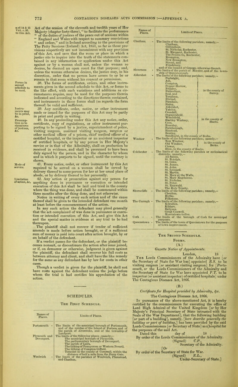 and 14 & 15 Vict. c. 93. to this Act. Forms in second schedule to be used. Instru- ments may lie in print, &c. Presump- tion as to signatures of justices, &c. Mode of service. Limitation of action, &c. Act of the session of the eleventh and t\velfth years of Her Majesty (chapter forty-three), to facilitate the performance  of the duties of justices of the peace out of sessions within  England and Wales \vith respect to summary convictions  and orders, and in Ireland accordino; to the provisions of The Petty Sessions (Ireland) Act, 1851, as far as those pro- visions respectively are not inconsistent with any provision of this Act, and save that the room or place in which a justice sits to inquire into the truth of the statements con- tained in any information or ajiplication under this Act against or by a woman shall not, tinless the woman so desires, be deemed an open court for that purpose; and, unless the woman otherwise desires, the justice may, in his discretion, order that no person have access to or be or remain in that room without his consent or permission. 38. The forms of certificates, orders, and other instru- ments given in the second schedule to this Act, or forms to the like effect, with such variations and additions as cir- cumstances require, may be used for the purposes therein indicated and according to the directions therein contained, and instruments in those forms shall (as regards the form thereof) be ^'alid and sufficient. 39. Any certificate, order, notice, or other instniment made or issued for the purposes of this Act may be partly in print and partly in writing. 40. In any proceeding under this Act any notice, order, certificate, copy of regulations, or other instrument pur- porting to be signed by a justice, superintendent of police, visiting surgeon, assistant visiting surgeon, surgeon or other medical officer of a prison, chief medical officer of a certified hos])ital, or the inspector or an assistant inspector of certified hospitals, or by any person in Her Majesty's service or in that of the Admiralty, shall on production be received in evidence, and shall be presumed to have been duly signed by the person, and in the character by whom and in which it purports to be signed, until the contrary is shown. 41. Every notice, order, or other instrument by this Act required to be served on a woman shall be served by delivery thereof to some person for her at her usual place of abode, or by delivery thereof to her personally. 42. Any action or prosecution against any person for anything done in ]nirsuance or execution or intended execution of this Act shall be laid and tried in the county where the thing was done, and shall be commenced within three months after the thing done, and not otherwise. Notice in writing of every such action and of the cause thereof shall be given to the intended defendant one month at least before the commencement of the action. In any such action the defendant may plead generally that the act complained of was done in pursuance or execu- tion or intended execution of this Act, and give this Act and the special matter in evidence at any trial to be had thereupon. The plaintiff shall not recover if tender of sufiicient amends is made before action brought, or if a sufiicient sum of money is paid into court after action brought, by or on behalf of the defendant. If a verdict passes for the defendant, or the plaintiff be- comes nonsuit, or discontinues the action after issue joined, or if, on demurrer or otherwise, judgment is given against the plaintiff, the defendant shall recover his full costs as between attorney and client, and shall have the like remedy for the same as any defendant has by law for costs in other cases. Though a verdict is given for the plaintiff, he shall not have costs against the defendant unless the judge before whom the trial is had certifies his approbation of the action. Names of Places. SCHEDULES. The First Schedule. Names of Places. Portsmouth Plymouth and Devonport. Woohvich Limits of Places. The limits of the municipal borough of Portsmouth, and of the residue of the Island of Portsea, and of th.c parish of Alverstoke, and of the township of Landport. The limits of the following places ; namely,— The municipal borough of Plymouth. The parliamentary borough of Devonport. The parish of Laira. The tithing of Pennyeross or Western Peveril. The tithing of Compton Gifford. ■ Torpoint in the county ot Cornwall, within the distance of half a mile from the Ferry Gate. The limits of the parishes of Woohvich, Plumstead, and Charlton. Chatham Shcerness Aldershot Windsor Colclicster Shorncliffe The Curragh Cork - Queenstown Limits of Places. The hmits of the following jxirishes; namely,— Chatham, Gillingham, St. Nicholas, Rochester, St. Margaret, Rochester, The Precincts, Rochester, Bromjiton, jVcw JJrompton, Strood, and Frindsbury, and of the liamlot of Grange, otherwise Grench. The limits of the parish of Minster, and of the town- ship of Queenborough. The limits of the following parishes; namely,— 1 in the county of Surrey. in the county of Hants'. Purbright Ash, Compton, Pepper Harrow, Frimley, P\ittenham, Seal, and Tongham, Elstead, Farnham, Bisley, Aldershot, Yateley, Crondall, Dogmersfield, Winchfield, Hartley Wiutney, J- Cove, Eversle.v, Famborough, Binste.ad, Bcntlcy, Sandhiirst, in the county of Berks. The limits of the following parishes j namely,— New Windsor, ■) ■ ii i , Old Windsor, I ^ounly of Clewer, j ^e.-ks. _ Eton, in the county of Bucks. The limits of the following parishes or ecclesiastical districts; namely,— All Saints. St. Botolph. St. Giles. St. James. St. John. St. Leonard. St. Martin. St. Mary at the Walls. St. Mary Magdalene. St. Nicholas. St. Peter. St. Runwald. The Holy Trinity. The limits of the following parishes j namely,— Clieriton. Hythe. Folkstone. The limits of the following parishes; namely,— KilcuUon. Kildare. Ballysax. Great Conwcll. Morristown-bcUer. The limits of the borough of Cork for municipal purposes. The limits of the town of Queenstown for the purposes of town improvement. The Second Schedule. Forms. (A.) Gazette Notice of Appointments. London, 18 . The Lords Commissioners of the Admiralty have [or the Secretary of State for War has] appointed R.S. to be visiting surgeon [or assistant visiting surgeon] for [Ports- mouth, or the Lords Commissioners of the Admiralty and the Secretary of State for War have appointed P.T. to be inspector (or assistant inspector) of certified hospitals] under The Contagious Diseases Act, 1866. (B.) Certificate for Hospital provided by Admiralty, fyc. The Contagious Diseases Act, 1866. In pursuance of the above-mentioned Act, it is hereby certified by the commissioners for executing the office of Lord High Admiral of the United Kingdom [or by Her Majesty's Principal Secretary of State intrusted with the Seals of the War Dej)artment], that the following building [or part of a building], namely, [Iiere describe generally the building or part of building^ has been provided by the said Lords Commissioners [or Secretary of State] as a^hospital for the purposes of the said Act. Dated this day of 18 . By order of the Lords Commissioners of the Admiralty. (Signed) CP., Secretary of the Admiralty. [Or By order of the Secretary of State for War. (Signed) E.L., Under-Secretary of State.]