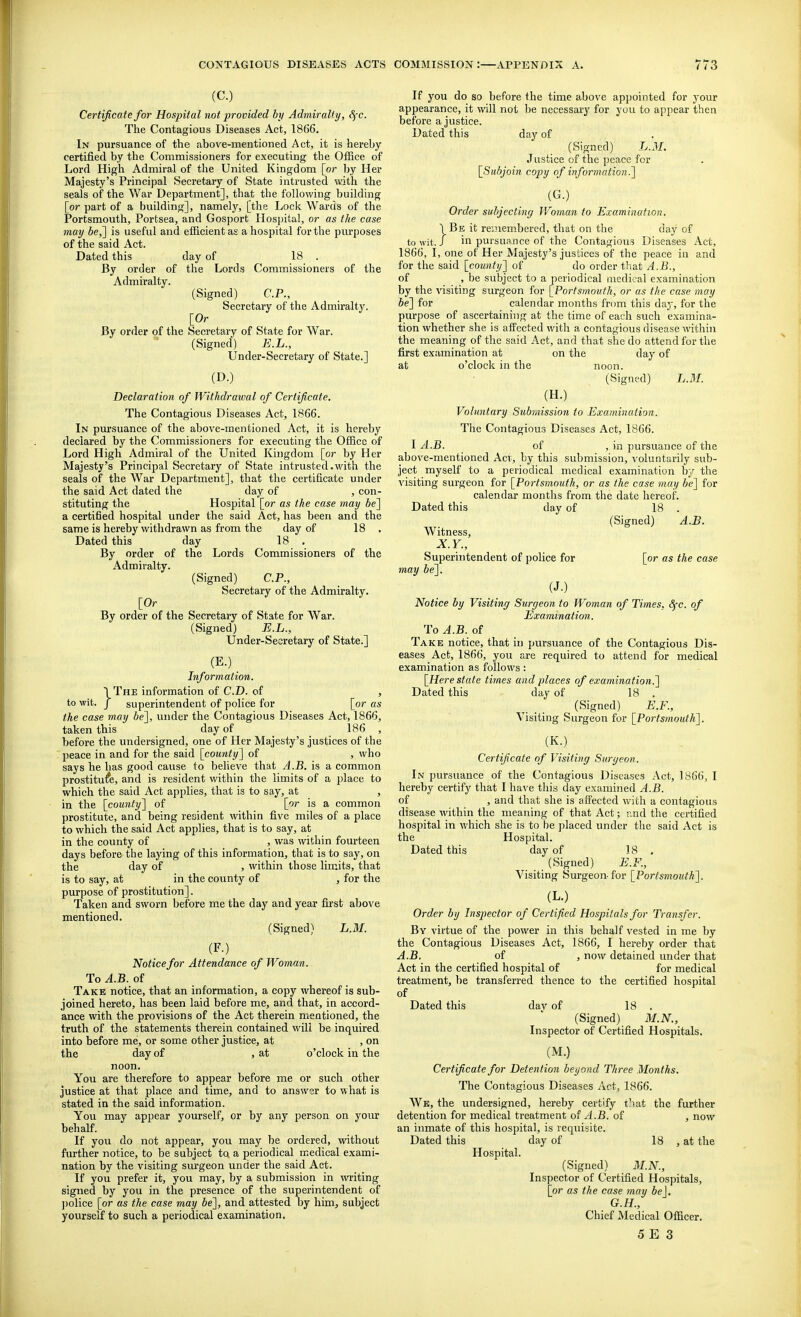 (C.) Certificate for Hospital not provided by Admiralty, 8fC. The Contagious Diseases Act, 1866. In pursuance of the above-mentioned Act, it is hereby certified by the Commissioners for executing the Office of Lord High Admiral of the United Kingdom [or by Her Majesty's Principal Secretary of State intrusted with the seals of the War Department], that the following building [or part of a building], namely, [the Lock Wards of the Portsmouth, Portsea, and Gosport Hos])ital, or as the case may 6e,] is useful and efficient as a hospital for the purposes of the said Act. Dated this day of 18 . By order of the Lords Commissioners of the Admiralty. (Signed) CP., Secretary of the Admiralty. [Or By order of the Secretary of State for War. (Signed) E.L., Under-Secretary of State.] (D.) Declaration of Withdrawal of Certificate. The Contagious Diseases Act, 1866. In pm-suance of the above-mentioned Act, it is hereby declared by the Commissioners for executing the Office of Lord High Admiral of the United Kingdom [or by Her Majesty's Principal Secretary of State intrusted .with the seals of the War Department], that the certificate under the said Act dated the day of , con- stituting the Hospital [or as the case may be] a certified hospital under the said Act, has been and the same is hereby withdrawn as from the day of 18 . Dated this day 18 . By order of the Lords Commissioners of the Admiralty. (Signed) CP., Secretary of the Admiralty. [Or By order of the Secretary of State for War. (Signed) E.L., Under-Secretary of State.] (E.)_ Information. I The information of CD. of , to wit. J superintendent of police for [or as the case may be], under the Contagious Diseases Act, 1866, taken this day of 186 , before the undersigned, one of Her Majjesty's justices of the peace in and for the said [county] of , who says he has good cause to believe that A.B. is a common prostitute, and is resident within the limits of a place to which the said Act applies, that is to say, at , in the [county] of [or is a common prostitute, and being resident within five miles of a place to which the said Act applies, that is to say, at in the county of , was within fourteen days before the laying of this information, that is to say, on the day of , within those limits, that is to say, at in the county of , for the purpose of prostitution], Taken and sworn before me the day and year first above mentioned. (Signed) L.M. (F.) Notice for Attendance of Woman. To A.B. of Take notice, that an information, a copy whereof is sub- joined hereto, has been laid before me, and that, in accord- ance with the provisions of the Act therein mentioned, the truth of the statements therein contained will be inquired into before me, or some other justice, at , on the day of , at o'clock in the noon. You are therefore to appear before me or such other justice at that place and time, and to answer to what is stated in the said information. You may appear yourself, or by any person on your behalf. If you do not appear, you may be ordered, without further notice, to be subject to a periodical medical exami- nation by the visiting surgeon under the said Act. If you prefer it, you may, by a submission in witing signed by you in the presence of the superintendent of ])olice [or as the case may be], and attested by him, subject yourself to such a periodical examination. If you do so before the time above appointed for your appearance, it will not be necessary for you to appear then before a justice. Dated this day of (Signed) L.M. Justice of the peace for [Subjoin copy of information.] (G.) Order subjecting Woman to Examination. \Be it re;?iembered, that on the day of to wit. / in pursuance of the Contagious Diseases Act, 1866, I, one of Her Majesty's justices of the peace in and for the said [county] of do order that A.B., of , be subject to a periodical inedi'.'al examination by the visiting surgeon for [Portsmouth, or as the case may be] for calendar months from this day, for the purpose of ascertaining at the time of each such examina- tion whether she is affected with a contagious disease within the meaning of the said Act, and that she do attend for the first examination at on the day of at o'clock in the noon. (Signed) L.3I. (H.) Voluntary Submission to Examination. The Contagious Diseases Act, 1866. I A.B. of , in pursuance of the above-mentioned Acv, by this submission, voluntarily sub- ject myself to a periodical medical examination by the visiting surgeon for [Portsmouth, or as the case may be] for calendar months from the date hereof. Dated this day of 18 . (Signed) A.B. Witness, X.Y., Supernitendent of police for [or as the case may be]. (J.) Notice by Visiting Surgeon to Woman of Times, ^c. of Examination. To A.B. of Take notice, that in pursuance of the Contagious Dis- eases Act, 1866, you are required to attend for medical examination as follows: [Here state times and places of examination^ Dated this day of 18 . (Signed) E.F., Visiting Surgeon for [Portsmouth]. (K.) Certificate of Visiting Surgeon. In pursuance of the Contagious Diseases Act, 1866, I hereby certify that I have this day examined A.B. of , and that she is affected with a contagious disease within the meaning of that Act; ;ind the certified hospital in which she is to be jilaced under the said Act is the Hospital. Dated this day of ] 8 , (Signed) E.F., Visiting Surgeon-for [Portsmouth^. (L.) Order by Inspector of Certified Hospitals for Transfer. By virtue of the power in this behalf vested in me by the Contagious Diseases Act, 1866, I hereby order that A.B. of , now detained under that Act in the certified hospital of for medical treatment, be transferred thence to the certified hospital of Dated this dav of 18 . (Signed) M.N., Inspector of Certified Hospitals. (M.) Certificate for Detention beyond Three Months. The Contagious Diseases Act, 1866. We, the undersigned, hereby certify that the further detention for medical treatment of A.B. of , now an inmate of this hospital, is requisite. Dated this day of 18 , at the Hospital. (Signed) M.N., Inspector of Certified Hospitals, [or as the case may be], G.H., Chief Medical Officer.