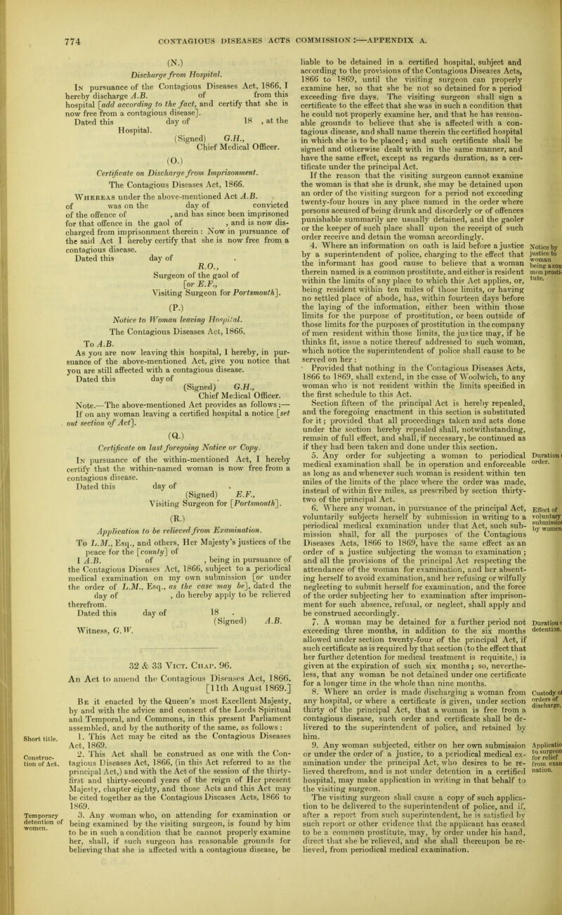 (N.) Discharge from Hospital. In pursuance of the Contagious Diseases Act, 1866, I hereby discharge A.B. of from this hospital [add according to the fact, and certify that she is now free from a contagious disease]. Dated this day of 18 , at the Hospital. (Signed) G.H., Chief Medical Officer. (0.) Certificate on Discharge from. Imprisonment. The Contagious Diseases Act, 1866. Whereas under the above-mentioned Act A.B. of was on the day of convicted of the offence of , and has since been imprisoned for that offence in the gaol of , and is now dis- charged from imprisonment therein : Now in pursuance of the said Act I hereby certify that she is now free from a contagious disease. Dated this day of R.O., Surgeon of the gaol of [or E.F., Visiting Surgeon for Portsmouth]. (P-) Notice to Woman leaving HnapHal. The Contagious Diseases Act, 1866. To^.B. As you are now leaving this hospital, 1 hereby, in pur- suance of the above-mentioned Act, give you notice that you are still affected with a contagious disease. Dated this day of (Signed) G.H., Chief Medical Officer. Note.—The above-mentioned Act provides as follows;— If on any woman leaving a certified hospital a notice [set out section of Act]. (Q.) Certificate on last foregoing Notice or Copy. In pursuance of the within-mentioned Act, I hereby certify that the within-named woman is now free from a contagious disease. Dated this day of (Signed) E.F., Visiting Surgeon for [Portsmouth]. (R.) Application to be relieved from Examination. To L.M., Esq., and others. Her Majesty's justices of the peace for the [county] of I A.B. of , being in pursuance of the Contagious Diseases Act, 1866, subject to a periodical medical examination on my own submission [or under the order of L.M., Esq., as the case may be], dated the day of , do hereby ap])]y to be relieved therefrom. Dated this day of 18 (Signed) A.B. Witness, G. W. 32 & 33 Vict, CiiAr. 96. An Act to iiniend the Contagious Diseases Act, 1866. [11th August 1869.] Be it enacted by the Queen's most Excellent Majesty, by and with the advice and consent of the Lords Spiritual and Temporal, and Commons, in this present Parliament assembled, and by the authority of the same, as follows : 1. This Act may be cited as the Contagious Diseases Act, 1869. 2. This Act shall be construed as one with the Con- tagious Diseases Act, 1866, (in thi? Act referred to as the principal Act,) and with the Act of the session of the thirty- first and thirty-second years of the reign of Her present Majesty, chapter eighty, and those Acts and this Act may be cited together as the Contagious Diseases Acts, 1866 to 1869. 3. Any woman who, on attending for examination or detention of Ijeing examined by the visiting surgeon, is found by him to be in such a condition that he cannot properly examine her, shall, if such surgeon has reasonable grounds for believing that she is affected with a contagious disease, be Short title. Construc- tion of Act. Temporary liable to be detained in a certified hospital, subject and according to the provisions of the Contagious Diseases Acts^ 1866 to 1869, until the visiting surgeon can properly examine her, so that she be not so detained for a period exceeding five days. The visiting surgeon shall sign a certificate to the effect that she was in such a condition that he could not properly examine her, and that he has reason- able grounds to believe that she is affected with a con- tagious disease, and shall name therein the certified hospital in which she is to be placed; and such certificate shall be signed and otherwise dealt with in the same manner, and have the same effect, except as regards duration, as a cer- tificate under the principal Act. If the reason that the visiting surgeon cannot examine the woman is that she is drunk, she may be detained upon an order of the visiting surgeon for a period not exceeding twenty-four hours in any place named in the order where persons accused of being drunk and disorderly or of offences punishable summarily are usually detained, and the gaoler or the keeper of such place shall upon the receipt of such order receive and detain the woman accordingly. 4. Wliere an information on oath is laid before a justice by a superintendent of police, charging to the effect that the informant has good cause to believe that a woman therein named is a common prostitute, and either is resident within the limits of any place to which this Act applies, or, being resident within ten miles of those limits, or having no settled place of abode, has, within fourteen days before the laying of the information, either been within those limits for the purpose of prostitution, or been outside of those limits for the purposes of prostitution in the company of men resident within those limits, the justice may, if he thinks fit, issue a notice thereof addressed to such woman, which notice the superintendent of police shall cause to be served on her : • Provided that nothing in the Contagious Diseases Acts, 1866 to 1869, shall extend, in the case of Woolwich, to any woman who is not resident within the limits specified in the first schedule to this Act. Section fifteen of the principal Act is hereby repealed, and the foregoing enactment in this section is substituted for it; ])rovided that all proceedings taken and acts done under the section hereby repealed shall, notwithstanding, remain of full effect, and shall, if necessary, be continued as if they had been taken and done under this section. 5. Any order for subjecting a woman to periodical medical examination shall be in operation and enforceable as long as and whenever such woman is resident within ten miles of the limits of the place where the order was made, instead of within five miles, as prescribed by section thirty- two of the principal Act. 6. Where any woman, in pursuance of the principal Act, voluntarily subjects herself by submission in writing to a periodical medical examination under that Act, such sub- mission shall, for all the purposes of the Contagious Diseases Acts, 1866 to 186.9, have the same effect as an order of a justice siibjecting the woman to examination ; and all the provisions of the principal Act respecting the attendance of the woman for examination, and her absent- ing herself to avoid examination, and her refusing or wilfully neglecting to submit herself for examination, and the force of the order subjecting her to examination after imprison- ment for such absence, refusal, or neglect, shall apply and be construed accordingly. 7. A woman may be detained for a further jjeriod not exceeding three months, in addition to the six months allowed under section twenty-four of the principal Act, if such certificate as is required by that section (to the effect that her further detention for medical treatment is requisite,) is given at the expiration of such six months ; so, neverthe- less, that any woman be not detained under one certificate for a longer time in the whole than nine months. 8. Where an order is made discharging a woman from any hospital, or where a certificate is given, under section thirty of the principal Act, that a woman is free from a contagious disease, such order and certificate shall be de- livered to the superintendent of police, and retained by him. 9. Any woman subjected, either on her own submission or under the order of a justice, to a periodical medical ex- amination under the principal Act, who desires to be re- lieved therefrom, and is not imder detention in a certified hospital, may make application in writing in that behalf to the visiting surgeon. The visiting surgeon shall cause a copy of such applica- tion to be delivered to the superintendent of police, and if, after a report from such superintendent, he is satisfied by such report or other evidence that the applicant has ceased to be a common prostitute, may, by order under his hand, direct that she be relieved, and she shall thereupon be re- lieved, from periodical medical examination.