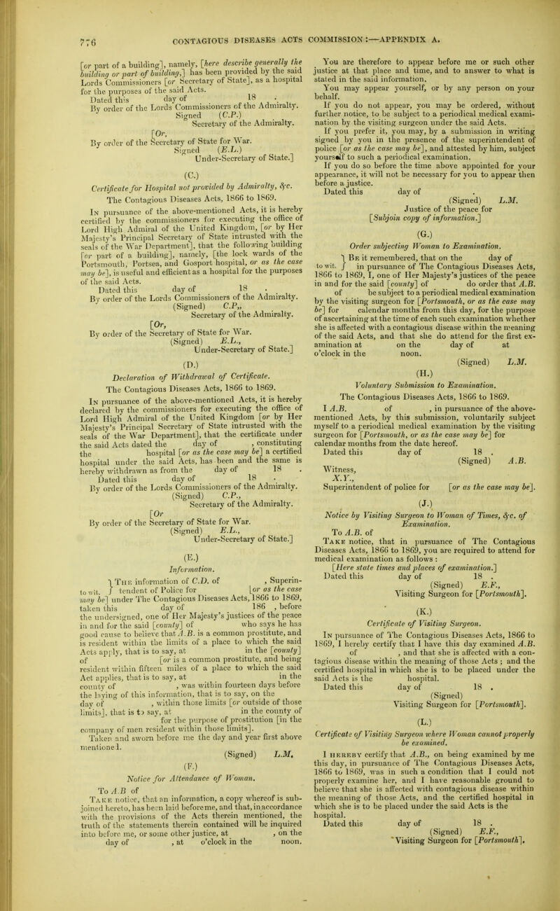for part of a building], namely, [here describe generally the building or part of buildimj,'] has been provided by the said Lords Commissioners [or Secretary of State], as a hospital for the purposes of the said Acts. Dated this day of , } k ^ '■ i. Bv order of the Lords Commissioners of the Admiralty. ^ Signed (CP.) Secretary of the Admiralty. [Or, Bv order of the Secretary of State for War. Signed {E.L.) Under-Secretary of State.] (C.) Certificate for Hospital vot provided by Admiralty, SfC. The Contagious Diseases Acts, 1866 to 1869. In pursuance of the above-mentioned Acts, it is hereby certified by the commissioners for executing the office of Lord High Admiral of the United Kingdom, [or by Her Majesty's Principal Secretarv of State intrusted with the seals of the War Department], that the follovving building [or part of a building], namely, [the lock wards of the Portsmouth, Portsea, and Gosport hospital, or as the case ■may be], is useful and efficient as a hospital for the purposes of the said Acts. Dated this day of 18 . By order of the Lords Commissioners of the Admiralty. (Signed) C.P„ Secretary of the Admiralty. [Or, By order of the Secretary of State for War. (Signed) E.L., Under-Secretary of State.] (D.) Declaration of Withdrawal of Certificate. The Contagious Diseases Acts, 1866 to 1869. In pursuance of the above-mentioned Acts, it is hereby declared by the commissioners for executing the office of Lord High Admiral of the United Kingdom [or by Her Majesty's Principal Secretary of State intrusted with the seais of the War Department], that the certificate under the said Acts dated the day of , constituting the hospital [or as the case may be'] a certified hospital under the said Acts, has been and the same is hereby withdrawn as from the day of 18 Dated this day of 18 Pv order of the Lords Commissioners of the Admiralty. (Signed) CP., Secretary of the Admiralty. [Or By order of the Secretary of State for War. (Signed) E.L., Under-Secretary of State.] (E.) Information. TThp, information of C.B. of , Superin- towit. J tendent of Police for [or as the case Tiiay be] under The Contagious Diseases Acts, 1866 to 1869, taken this day of 186 , before the undersigned, one of Her Majesty's justices of the peace iu and for the said [cou7ity'] of who says he has good cause to believe that J.B. is a common prostitute, and is resident within the limits of a place to which the said Acts apply, that is to say, at in the [county'] of [or is a common prostitute, and being resident within fifteen miles of a place to which the said Act applies, that is to say, at in the county of , was within fourteen days before the laying of this information, that is to say, on the day of , within those limits [or outside of those limits], that is tD say, at in the county of for the purpose of prostitution [in the com])any of men resident within those limits]. Taken and sworn before me the day and year first above mentionei. (Signed) L.M. (F.) Notice for Attendance of Woman. ToA.B of Take notice, that an information, a copy whereof is sub- joined hereto, has l)ecn laid before me, and that, in.accordance with the in-ovisions of the Acts therein mentioned, the truth of the statements therein contained will be inquired into before^ me, or some other justice, at , on the day of , at o'clock in the noon. You are therefore to appear before me or such other justice at that place and time, and to answer to what is stated in the said information. You may appear yourself, or by any person on your behalf. If you do not appear, you may be ordered, without further notice, to be subject to a periodical medical exami- nation by the visiting surgeon under the said Acts. If you prefer it, you may, by a submission in writing signed by you in the presence of the superintendent of police [or as the case may be], and attested by him, subject yourstlf to such a periodical examination. If you do so before the time above appointed for your appearance, it will not be necessary for you to appear then before a justice. Dated this day of (Signed) L.M. Justice of the peace for [Subjoin copy of information.] (G.) Order subjecting Woman to Examination. \ Be it remembered, that on the day of to wit. J in pursuance of The Contagious Diseases Acts, 1866 to 1869, I, one of Her Majesty's justices of the peace in and for the said [county] of do order that A.B. of be subject to a periodical medical examination by the visiting surgeon for [Portsmouth, or as the case may be] for calendar months from this day, for the purpose of ascertaining at the time of each such examination whether she is affected with a contagious disease within the meaning of the said Acts, and that she do attend for the first ex- amination at on the day of at o'clock in the noon. (Signed) L.M. (H.) Voluntary Submission to Examination. The Contagious Diseases Acts, 1866 to 1869. I A.B. of , in pursuance of the above- mentioned Acts, by this submission, voluntarily subject myself to a periodical medical examination by the visiting surgeon for [Portsmouth, or as the case may be] for calendar months from the date hereof. Dated this day of 18 . (Signed) A.B. Witness, X.Y., Superintendent of police for [or as the case may be]. (J.) Notice by Visitinff Sure/eon to Woman of Times, 8fC. of Examination. To A.B. of Take notice, that in pursuance of The Contagious Diseases Acts, 1866 to 1869, you are required to attend for medical examination as follows : [Here state times and places of examination.] Dated this day of 18 . (Signed) E.F., Visiting Surgeon for [Portsmouth]. (K.) Certificate of Visitinff Surgeon. In pursuance of The Contagious Diseases Acts, 1866 to 1869, I hereby certify that I have this day examined A.B. of , and that she is affected with a con- tagious disease within the meaning of those Acts ; and the certified hospital in which she is to be placed under the said Acts is the hospital. Dated tliis day of 18 . (Signed) Visiting Surgeon for [Portsmouth]. (L.) Certificate of Visiting Surgeon where Woman cannot properly be examined. 1 HEREBY certify that A.B., on being examined by me this day, in pursuance of The Contagious Diseases Acts, 1866 to 1869, v/as in such a condition that I could not properly examine her, and I have reasonable ground to believe that she is affected with contagious disease within the meaning of those Acts, and the certified hospital in which she is to be placed under the said Acts is the hospital. Dated this day of 18 . (Signed) E.F., Visiting Surgeon for [Portsmouth],