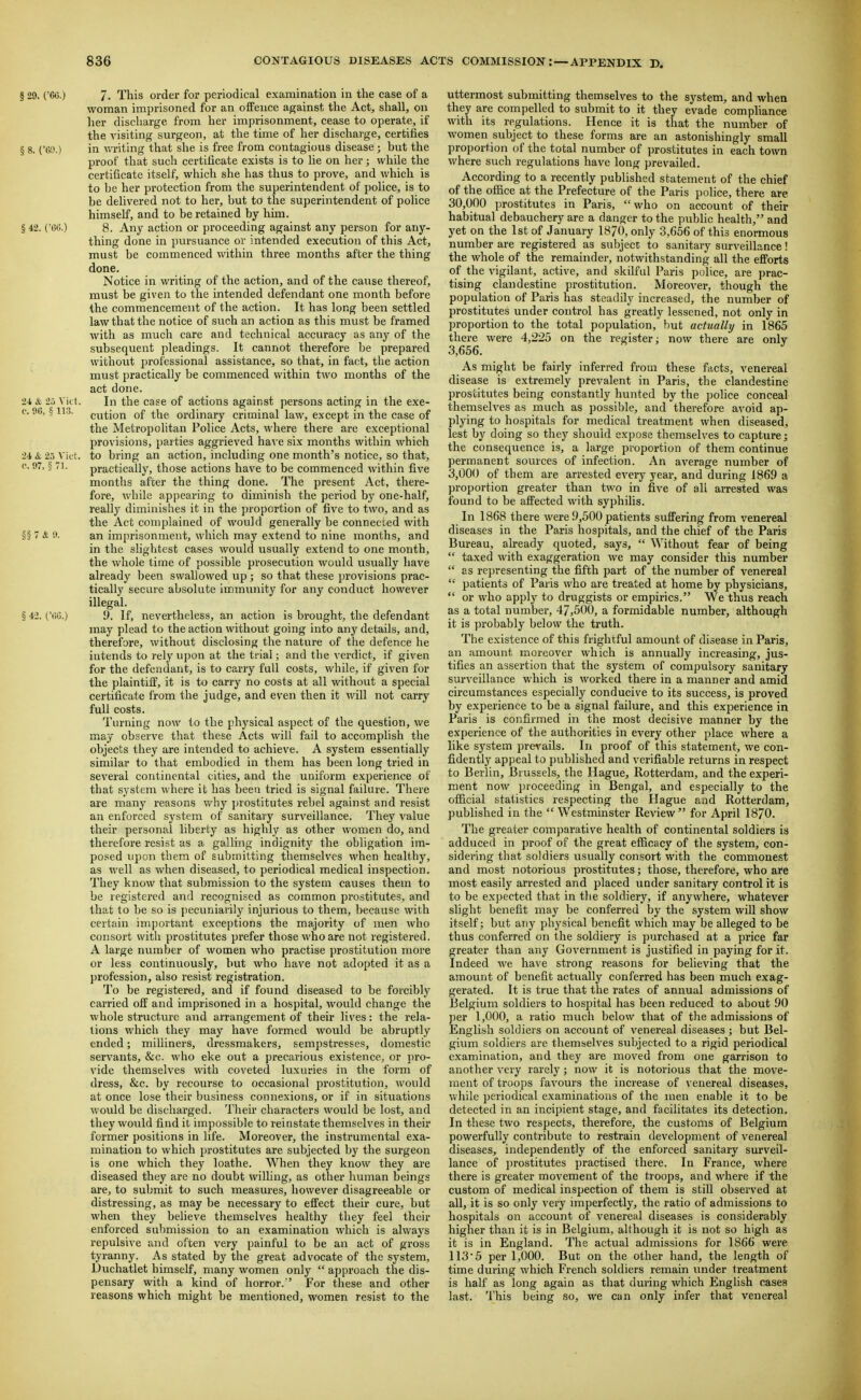 § 29. ('60.) 7. This order for periodical examination in the case of a woman imprisoned for an offence against tlie Act, shall, on her discliarge from her imprisonment, cease to operate, if the visiting surgeon, at the time of her discharge, certifies § 8. ('69.) in v.Titing that she is free from contagious disease ; but the proof that such certificate exists is to lie on her; while the certificate itself, which she has thus to prove, and which is to he her protection from the superintendent of police, is to be dehvered not to her, but to the superintendent of police himself, and to be retained by him. § 42. COO.) 8. Any action or proceeding against any person for any- thing done in pursuance or intended execution of this Act, must be commenced within three months after the thing done. Notice in writing of the action, and of the cause thereof, must be given to the intended defendant one month before the commencement of the action. It has long been settled law that the notice of such an action as this must be framed with as mucli care and technical accuracy as any of the subsequent pleadings. It cannot therefore he prepared without professional assistance, so that, in fact, the action must practically be commenced within two months of the act done. 2-1 & 2p Vict. In the case of actions against persons acting in the exe- c. 9fi, ^ ii.j>. cution of the ordinary criminal law, except in the case of the Metropolitan Police Acts, where there are exceptional provisions, parties aggrieved have six months within which 24 & 2.) Vict, to bring an action, including one month's notice, so that, c. 97, § 71. practically, those actions have to be commenced within five months after the thing done. The present Act, there- fore, wliile appearing to diminish the period by one-half, really diminishes it in the proportion of five to two, and as the Act complained of would generally be connected with §§ 7 & y. an imprisonment, which may extend to nine months, and in the slightest cases would usually extend to one month, the whole time of possible prosecution would usually have already been swallowed up ; so that these provisions prac- tically secure absolute immunity for any conduct however illegal. § 42. i.'(iG.) 9. If, nevertheless, an action is brought, the defendant may plead to the action without going into any details, and, therefore, without disclosing the nature of the defence he intends to rely upon at the trial; and the verdict, if given for the defendant, is to carry full costs, while, if given for the plaintiil, it is to carry no costs at all without a special certificate from the judge, and even then it will not carry full costs. Turning now to the physical aspect of the question, we may observe that these Acts will fail to accomphsh the objects they are intended to achieve. A system essentially similar to tliat embodied in them has been long tried in several continental cities, and the uniform experience of that system where it has been tried is signal failure. There are many reasons vv'hy prostitutes rebel against and resist an enforced system of sanitary surveillance. They value their personal liberty as highly as other women do, and therefore resist as a galling indignity the obligation im- posed upon them of submitting themselves when healthy, as well as when diseased, to periodical medical inspection. They know that submission to the system causes them to be registered and recognised as common prostitutes, and that to be so is pecuniarily injurious to them, because with certain important exceptions the majority of men who consort with prostitutes prefer those who are not registered. A large nvimber of women who practise prostitution more or less continuously, but who have not adopted it as a profession, also resist registration. To be registered, and if found diseased to be forcibly carried off and imprisoned in a hospital, would change the whole structvue and arrangement of their lives: the rela- tions which they may have formed would be abruptly ended; milliners, dressmakers, sempstresses, domestic servants, &c. who eke out a precarious existence, or pro- vide themselves with coveted luxuries in the form of dress, &c. by recourse to occasional prostitution, would at once lose their business connexions, or if in situations would be discliarged. Their characters would be lost, and they would find it impossible to reinstate themselves in their former positions in life. Moreover, the instrumental exa- mination to which prostitutes are subjected by the surgeon is one which they loathe. When they know they are diseased they are no doubt willing, as other human beings are, to submit to such measures, however disagreeable or distressing, as may be necessary to effect their cure, but when they believe themselves healthy they feel their enforced submission to an examination which is always repulsive and often very painful to be an act of gross tyranny. As stated by the great advocate of the system, Duchatlet himself, many women only  approach the dis- pensary with a kind of horror.'' For these and other reasons which might be mentioned, women resist to the uttermost submitting themselves to the system, and when they are compelled to submit to it they evade compliance with its regulations. Hence it is that the number of women subject to these forms are an astonishingly small proportion of the total number of prostitutes in each town where such regulations have long prevailed. According to a recently published statetnent of the chief of the ofiice at the Prefecture of the Paris police, there are 30,()00 prostitutes in Paris, who on account of theur habitual debauchery are a danger to the public health, and yet on the 1st of January 1870, only 3,656 of this enormous number are registered as subject to sanitary surveillance! the whole of the remainder, notwithstanding all the efforts of the vigilant, active, and skilful Paris police, are prac- tising clandestine prostitution. Moreover, though the population of Paris has steadily increased, the number of prostitutes under control has greatly lessened, not only in proportion to the total population, but actually in 1865 there were 4,225 on tlie register; now there are only 3,656. As might be fairly inferred from these facts, venereal disease is extremely prevalent in Paris, the clandestine prostitutes being constantly hunted by the police conceal themselves as much as possible, and therefore avoid ap- plying to hospitals for medical treatment when diseased, lest by doing so they should expose themselves to capture; the consequence is, a large proportion of them continue permanent sources of infection. An average number of 3,000 of them are arrested every year, and during 1869 a proportion greater than two in five of all aiTCsted was found to be affected with syphilis. In 1868 there were 9,500 patients suffering from venereal diseases in the Paris hospitals, and the chief of the Paris Bureau, already quoted, says,  Without fear of being  taxed with exaggeration we may consider this number  as representing the fifth part of the number of venereal '•' patients of Paris who are treated at home by physicians,  or who apply to druggists or empirics. We thus reach as a total number, 47,500, a foi'midable number, although it is probably below the truth. The existence of tliis frightful amount of disease in Paris, an amount moreover which is annually increasing, jus- tifies an assertion that the system of compulsory sanitary surveillance which is worked there in a manner and amid circumstances especially conducive to its success, is proved by experience to be a signal failure, and this experience in Paris is confirmed in the most decisive manner by the experience of the authorities in every other place where a like system pre^'ails. In proof of this statement, we con- fidently appeal to published and verifiable returns in respect to Berlin, Brussels, the Hague, Rotterdam, and the experi- ment now proceeding in Bengal, and especially to the official statistics respecting the Hague and Rotterdam, published in the Westminster Review for April 1870. The greater comparative health of continental soldiers is adduced in proof of the great efficacy of the system, con- sidering that soldiers usually consort with the commonest and most notorious prostitutes; those, therefore, who are most easily arrested and placed under sanitary control it is to be exjjected that in the soldiery, if anywhere, whatever slight benefit may be conferred by the system will show itself; but any physical benefit which may be alleged to be thus conferred on the soldiery is purchased at a price far greater than any Government is justified in paying for it. Indeed we have strong reasons for believing that the amount of benefit actually conferred has been much exag- gerated. It is true that the rates of annual admissions of Belgium soldiers to hospital has been reduced to about 90 per 1,000, a ratio much below that of the admissions of English soldiers on account of venereal diseases; but Bel- gium soldiers are themselves subjected to a rigid periodical examination, and they are moved from one garrison to another very rarely; now it is notorious that the move- ment of troops favours the increase of venereal diseases, while periodical examinations of the men enable it to be detected in an incipient stage, and facilitates its detection. In these two respects, therefore, the customs of Belgium powerfully contribute to restrain development of venereal diseases, independently of the enforced sanitary surveil- lance of j)rostitutes practised there. In France, where there is greater movement of the troops, and where if -the custom of medical inspection of them is still observed at all, it is so only very imperfectly, the ratio of admissions to hospitals on account of venereal diseases is considerably higher than it is in Belgium, although it is not so high as it is in England. The actual admissions for 1866 were 113'5 per 1,000. But on the other hand, the length of time during which French soldiers remain under treatment is half as long again as that during which English cases last. This being so, we can only infer that venereal