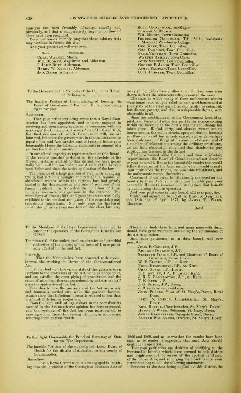 measures has been favorably influenced morally and physically, and that a comparatively large proportion of them have been reclaimed. Your petitioners humbly pray that these salutary Acts may continue in force in this city. And your petitioners will ever pray. Name. Profession. Chas. Warner, Mayor. Wm. Budden, Magistrate and Alderman. F.John Butt, Alderman. Harry W. Kelsbv, Alderman. Jno. Naish, Alderman. RoBT. Underwood, ex-Mayor. Thomas A. Brown. Wm. Moody, Town Councillor. Frederick Morshead, T.C, M.A., Assistant- Master at Winchester College. Geo. Gale, Town Councillor. Geo. Oakshot, Town Councillor. Saml.Ventham, Town Councillor. Walter Bailey, Town Clerk. John Spencer, Town Councillor. George P. Jacob, Town Councillor. James PAMPLiN,Town Councillor. G. H. Pointer, Town Councillor. To the Honourable the Members of the Commons House of Parliament. The humble Petition of the undersigned forming the Board of Guardians of Farnham Union, comprising eight parishes. Sheweth, That your petitioners being aware that a Royal Com- mission has been appointed, and is now engaged in receiving and considering evidence in conne.xion with the working of the Contagious Diseases Acts of 1866 and 1869, the final decision of which Commission will, we are informed, influence the government in the maintenance or repeal of the said Acts, are desirous of bringing before your honourable House the following statements in support of a petition for their continuance. In our official capacity as representatives at this Board, of the various parishes included in the schedule of the aforesaid Acts, as applied to this district, we have neces- sarily been well informed of the social state of the inhabi- tants before and since the active application of the law. The presence of a large garrison of frequently changing troops, had not only brought and retained a number of abandoned women within the district, but had greatly tended to the demoralization and ruin of numbers of the female residents. In Aldershot the condition of these unhappy creatures was grevious in the extreme. The worst signs of disease, filth, and gross ignorance were daily exhibited to the constant annoyance of the respectable and industrious inhabitants. Not only were the hardened prostitutes of many years members of this class, but very many young girls scarcely other than children were soon drawn in from the numerous villages around the camp. The state in which many of these unfortunate women were found, who sought relief in our workhouses and at the hands of the relieving officer can hardly be described, but disease, poverty, and dirt, in a deplorable degree, were observable in all. Since the establishment of the Go\'ernment Lock Hos- pital, and the careful attention paid to the women coming within the meaning of the Acts a very marked change has taken place. Ill-clad, dirty, and abusive women are no longer seen in the public streets, open solicitation formerly so ofPensive has all but entirely ceased, and while we have been made aware of the great diminution of disease, and of a number of reformations among the ordinary prostitutes, we are from observation convinced that clandestine pro- stitution has lessened in the district. Having witnessed alike the evils and these satisfactory improvements, the Board of Guardians need not describe to your honorable House the lamentable results that would follow the repeal of the Acts, results which would operate injuriously upon the troops, the peaceable inhabitants, and the unfortunate women themselves. Convinced of the great benefit already conferred on the country by these Acts, your petitioners humbly pray your honorable House to increase and strengthen that benefit by maintaining them in operation. And your petitioners in duty bound will ever pray, &c. Sealed and signed on behalf of the Board of Guardians, this 18th day of April 1871, by James T. Ware, Chairman. (L.S.) To the Members of the Royal Commission appointed to consider the operation of the Contagious Diseases Act of 1866. The memorial of the undersigned magistrates and parochial authorities of the district of the town of Dover princi- pally affected by the said Act, Sheweth, That the Memorialists have observed with special interest the working in Dover of the above-mentioned Act. That they had well known the state of this garrison town previous to the provisions of the Act being extended to it, and are satisfied the open plying of prostitution and the mischief attendant thereon are reduced by at least one half since the application of the Act. That they believe the provisions of the Act are wisely and humanely carried out, while the garrison hospital returns show that infectious disease is reduced to less than one third of its former proportion. From the large staff of lay visitors in the poor districts touched by the Act no adverse opinion has been expressed, and the working of the Act has been instrumental in drawing women from their vicious life, and, in some cases, restoring them to their friends. That they think these facts, and many more with them, should have great weight in sustaining the continuance of the Act in question. And your petitioners, as in duty bound, will ever pray, &c. John F. Crookes, J.P. Richard Dickeson, J.P. Steritur Finnis, J.P., and Chairman of Board of Guardians, Dover Union. W. P. Elstkd. J.P., CO. Kent. Thos. Humphreys, J.P., co. Kent. Chas. Stein, J.P., Dover. E. F. Astley, J.p., Dover and Kent. J. R. N. Ramsbottom, J.P., co. Kent. T. E. Buck, J.P. J. G. Smith, J.P., Dover. J. Birmingham, ex-Mayor. John Puckle, Vicar of St. Mary's, Dover, Rural Dean. Fred. S. Peirce, Churchwarden, St. Mary's, Dover. Edw. Bottle, Churchwarden, St. Mary's, Dover. Henry J. Webb, Sidesman, St. Mary, Dover. James Greenfield, Snargate Street, Dover. Alfred Wm. Ayers, Overseer, St. Mary's, Dover. To the Right Honourable the Principal Secretary of State for the War Department. The humble Petition of the undersigned Local Board of Health for the district of Aldershot in the county of Southampton. Sheweth— That a Royal Commission is now engaged in inquir- ing into the operation of the Contagious Diseases Acts of 1866 and 1869, and as to whether the results have been such as to render it expedient that such Acts should continue in operation. That your petitioners are desirous of testifying to the inestimable benefifs which have accrued to this district and neighbourhood by reason of the application thereto of the above Acts, and in urging their continuance your petitioners beg to add the following statements. Previous to the Acts being applied to this district, the
