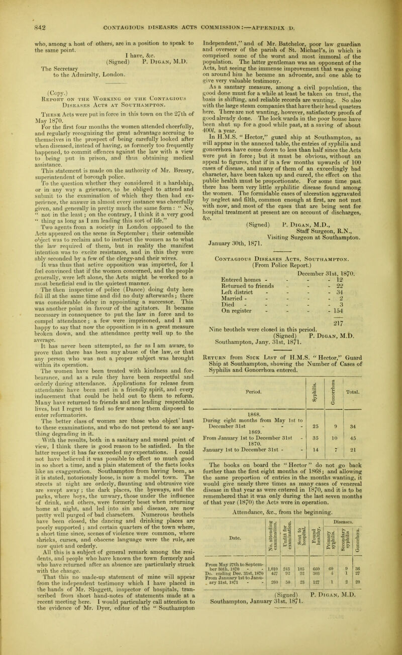 who, among a host of others, are in a position to speak to the same point. I have, &c. (Signed) P. Digan, M.D. The Secretary to the Admiralty, London. (Copy.) Eeport on the Working of the Contagious Diseases Acts at Southampton. These Acts were put in force in this town on the 27th of May 1870. For the first four months the women attended cheerfully, and regularly recognizing the great advantage accruing to themselves in the prospect of being carefully looked after when diseased, instead of having, as formerly too frequently happened, to commit offences against the law with a view to being put in prison, and thus obtaining medical assistance. This statement is made on the authority of Mr. Breary, superintendent of l)orough police. To the question whether they considered it a hardship, or in any way a grievance, to be obliged to attend and submit to the examination of which they then had ex- perience, the answer in almost every instance was cheerfully given, and generally in pretty much the same form :  No,  not in the least; on the contrary, I think it a very good  thing as long as I am leading this sort of life. Two agents from a society in London opposed to the Acts appeared on the scene in September ; their ostensible object was to reclaim and to instruct the women as to what the law required of them, but in reality the manifest intention was to excite resistance, and in this they were ably seconded by a few of the clergy-and their wives. It was thus that active opposition was imported, for I feel convinced that if the women concerned, and the people generally, were left alone, the Acts might be worked to a most beneficial end in the qviietest manner. The then inspector of police (Dance) doing duty here fell ill at the same time and did no duty afterwards; there was considerable delay in appointing a successor. This was another point in favour of the agitators. It became necessary in consequence to put the law in force and to compel attendance; a few were imprisoned, and I am happy to say that now the opposition is in a great measure broken down, and the attendance pretty well up to the average. It has never been attempted, as far as I am aware, to prove that there has been any abuse of the law, or that any person who was not a proper subject was brought within its operation. The women ha\'e been treated with kindness and for- bearance, and as a rule they have been respectful and orderly during attendance. Applications for release from attendance have been met in a friendly spirit, and every inducement that could be held out to them to reform. Many have returned to friends and are leading respectable lives, but I regret to find so few among them disposed to enter reformatories. The better class of women are those who object least to these examinations, and who do not pretend to see any- thing degrading in it. With the results, both in a sanitary and moral point of view, I think there is good reason to be satisfied. In the latter respect it has far exceeded my expectations. I could not have believed it was possible to effect so much good in so short a time, and a plain statement of the facts looks like an exaggeration. Southampton from having been, as it is stated, notoriously loose, is now a model town. The streets at night are orderly, flaunting and obtrusive vice are swept away ; the dark places, the byeways, and the parks, where boys, the unwary, those under the influence of drink, and others, were formerly beset when returning home at night, and led into sin and disease, are now pretty well purged of bad characters. Numerous brothels have been closed, the dancing and drinking places are poorly supported ; and certain quarters of the town where, a short time since, scenes of violence were common, where shrieks, curses, and obscene language were the rule, are now quiet and orderly. All this is a subject of general remark among the resi- dents, and people who have known the town formerly and who have returned after an absence are particularly struck with the change. That this no made-up statement of mine will appear from the independent testimony which I have placed in the hands of Mr. Sloggett, inspector of hospitals, tran- scribed from short hand-notes of statements made at a recent meeting here. I would particularly call attention to the evidence of Mr. Dyer, editor of the  Southampton Independent, and of Mr. Batchelor, poor law guardian and overseer of the parish of St. Michael's, in which is comprised some of the worst and most immoral of the population. The latter gentleman was an opponent of the Acts, but seeing the immense improvement that was going on around him he became an advocate, and one able to give very valuable testimony. As a sanitary measure, among a civil population, the good done must for a while at least be taken on trust, the l)asis is shifting, and reliable records are wanting. So also with the large steam companies that have their head quarters here. There are not wanting, however, satisfactory proofs of good already done. The lock wards in the poor house have been shut up for a good while past, at a saving of about 400Z. a year. In H.M.S.  Hector, guard ship at Southampton, as will appear in the annexed table, the entries of syphilis and gonorrhcea have come down to less than half since the Acts were put in force; but it must be obvious, without an appeal to figures, that if in a few months upwards of 100 cases of disease, and many of them of an exceedingly bad character, have been taken up and cured, the effect on the public health must be proportionate. For some time past there has been very little syphilitic disease found among the women. The formidable cases of ulceration aggravated by neglect and filth, common enough at first, are not met with now, and most of the cases that are being sent for hospital treatment at present are on account of discharges, &c. (Signed) P. Digan, M.D., Staff Surgeon, R.N., Visiting Surgeon at Southampton. January 30th, 1871. Contagious Diseases Acts, Southampton. (From Police Report.) December 31st, 1870. Entered homes - - - - 12 Returned to friends - - 22 Left district - - - - 34 Married - - - - - 2 Died - - - - - 3 On register - - - - 154 217 Nine brothels were closed in this period. (Signed) P. Digan, M.D. Southampton, Jany. 31st, 1871. Return from Sick List of H.M.S.  Hector, Guard Ship at Southampton, showing the Number of Cases of Syphilis and Gonorrhoea entered. Period. Syphilis. Gonorrhoea Total. 1.868. During eight months from May 1st to December 31st 25 9 34 1869. From January 1st to December 31st 3.5 10 45 1870. January 1st to December 31st - 14 7 21 The books on board the  Hector do not go back further than the first eight months of 1868; and allowing the same proportion of entries in the months wanting, it would give nearly three times as many cases of venereal disease in that year as were entered in 1870, and it is to be remembered that it was only during the last seven months of that year (1870) the Acts were in operation. Attendance, &c., from the beginning. d Diseases. Date. No. attendi examinatio Unfltt fqi exaniinatic Sent to hospital. Found healthy. Primary syphilis. Secondary syphilis I Gonorhoea. From May 27th to Septem- ber 30th,1870 Do. ending Dec. 31st, 1870 From January 1st to Janu- ary 31st, 1871 1,010 427 200 2-15 02 50 105 32 23 660 303 127 60 4 1 9 1 2 36 27 20 (Signed) P. Digan, M.D. Southampton, January 31st, 1871-