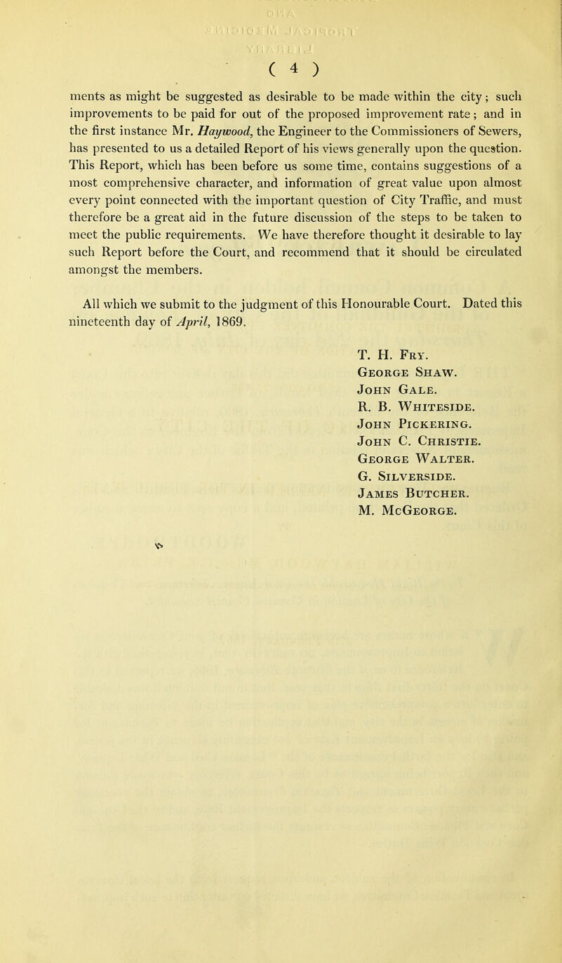 ments as might be suggested as desirable to be made within the city; such improvements to be paid for out of the proposed improvement rate; and in the first instance Mr. Haywood, the Engineer to the Commissioners of Sewers, has presented to us a detailed Report of his views generally upon the question. This Report, which has been before us some time, contains suggestions of a most comprehensive character, and information of great value upon almost every point connected with the important question of City Traffic, and must therefore be a great aid in the future discussion of the steps to be taken to meet the public requirements. We have therefore thought it desirable to lay such Report before the Court, and recommend that it should be circulated amongst the members. All which we submit to the judgment of this Honourable Court. Dated this nineteenth day of April, 1869. T. H. Fry. George Shaw. John Gale. R. B. Whiteside. John Pickering. John C. Christie. George Walter. G. Silverside. James Butcher. M. McGeorge.