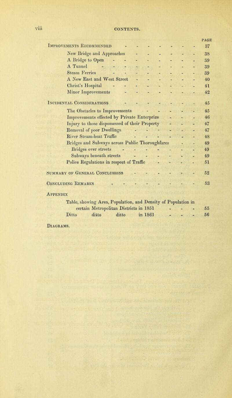 PAQE Imphovements Recommended - -.-,--37 New Bridge and Approaches ------ 38 A Bridge to Open 39 A Tunnel 39 Steam Ferries - - - - 39 A New East and West Street 40 Christ's Hospital - 4,1 Minor Improvements - -_j.._42 Incidental Considerations - - - - - - - 45 The Obstacles to Improvements - . - . _ 45 Improvements effected by Private Enterprize - - - 46 Injury to those dispossessed of their Property - . _ 47 Removal of poor Dwellings 47 River Steam-boat Traffic ...... 43 Bridges and Subways across Public Thoroughfares - - 49 Bridges over streets 49 Subways beneath streets ... - - . 49 Police Regulations in respect of Traffic - ... 51 Summary op General Conclusions - - - - - - 52 Concluding Remarks - ...... . 53 Appendix Table, showing Area, Population, and Density of Population in certain Metropohtan Districts in 1851 _ . _ 55 Ditto ditto ditto in 1861 - - - 56 Diagrams.