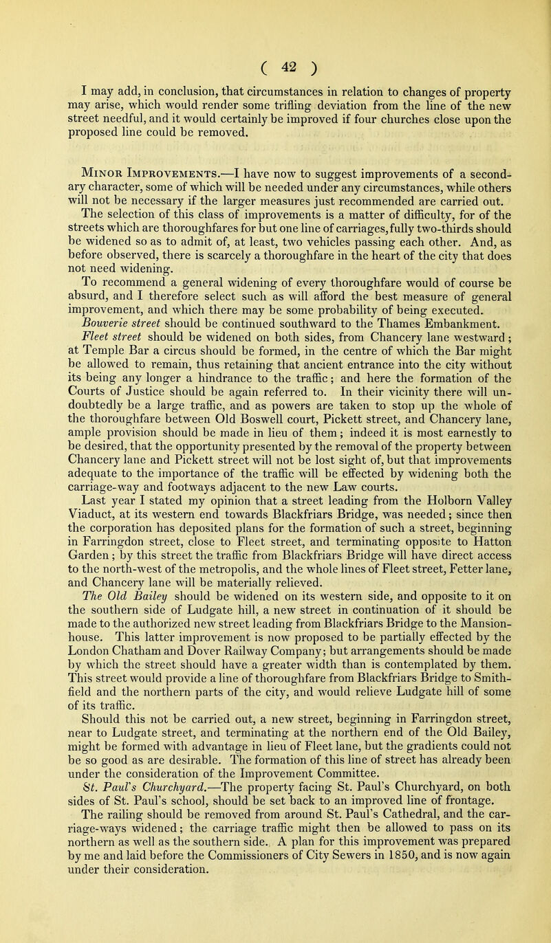 I may add, in conclusion, that circumstances in relation to changes of property may arise, which would render some trifling deviation from the line of the new street needful, and it would certainly be improved if four churches close upon the proposed line could be removed. Minor Improvements.—I have now to suggest improvements of a second- ary character, some of which will be needed under any circumstances, while others will not be necessary if the larger measures just recommended are carried out. The selection of this class of improvements is a matter of difficulty, for of the streets which are thoroughfares for but one line of carriages, fully two-thirds should be widened so as to admit of, at least, two vehicles passing each other. And, as before observed, there is scarcely a thoroughfare in the heart of the city that does not need widening. To recommend a general widening of every thoroughfare would of course be absurd, and I therefore select such as will afford the best measure of general improvement, and which there may be some probability of being executed. Bouverie street should be continued southward to the Thames Embankment. Fleet street should be widened on both sides, from Chancery lane westward; at Temple Bar a circus should be formed, in the centre of which the Bar might be allowed to remain, thus retaining that ancient entrance into the city without its being any longer a hindrance to the traffic; and here the formation of the Courts of Justice should be again referred to. In their vicinity there will un- doubtedly be a large traffic, and as powers are taken to stop up the whole of the thoroughfare between Old Boswell court, Pickett street, and Chancery lane, ample provision should be made in lieu of them; indeed it is most earnestly to be desired, that the opportunity presented by the removal of the property between Chancery lane and Pickett street will not be lost sight of, but that improvements adequate to the importance of the traffic will be effected by widening both the carriage-way and footways adjacent to the new Law courts. Last year I stated my opinion that a street leading from the Holborn Valley Viaduct, at its western end towards Blackfriars Bridge, was needed; since then the corporation has deposited plans for the formation of such a street, beginning in Farringdon street, close to Fleet street, and terminating opposite to Hatton Garden; by this street the traffic from Blackfriars Bridge will have direct access to the north-west of the metropolis, and the whole lines of Fleet street. Fetter lane, and Chancery lane will be materially relieved. The Old Bailey should be widened on its western side, and opposite to it on the southern side of Ludgate hill, a new street in continuation of it should be made to the authorized new street leading from Blackfriars Bridge to the Mansion- house. This latter improvement is now proposed to be partially effected by the London Chatham and Dover Railway Company; but arrangements should be made by which the street should have a greater width than is contemplated by them. This street would provide a line of thoroughfare from Blackfriars Bridge to Smith- field and the northern parts of the city, and would relieve Ludgate hill of some of its traffic. Should this not be carried out, a new street, beginning in Farringdon street, near to Ludgate street, and terminating at the northern end of the Old Bailey, might be formed with advantage in lieu of Fleet lane, but the gradients could not be so good as are desirable. The formation of this line of street has already been under the consideration of the Improvement Committee. SY, PauVs Churchyard.—^The property facing St. Paul's Churchyard, on both sides of St. Paul's school, should be set back to an improved line of frontage. The railing should be removed from around St. Paul's Cathedral, and the car- riage-ways widened; the carriage traffic might then be allowed to pass on its northern as well as the southern side. A plan for this improvement was prepared by me and laid before the Commissioners of City Sewers in 1850, and is now again under their consideration.