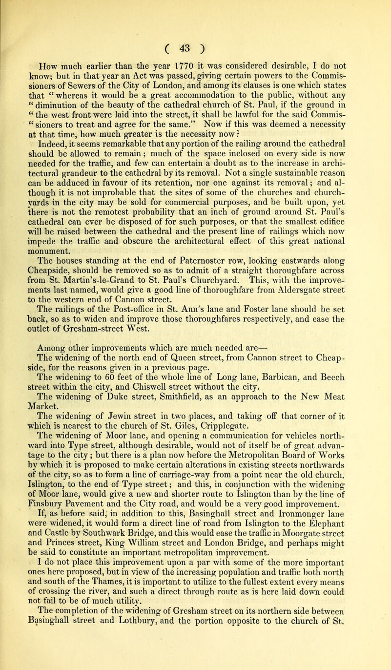 How much earlier than the year 1770 it was considered desirable, I do not know; but in that year an Act was passed, giving certain powers to the Commis- sioners of Sewers of the City of London, and among its clauses is one which states that whereas it would be a great accommodation to the public, without any  diminution of the beauty of the cathedral church of St. Paul, if the ground in  the west front were laid into the street, it shall be lawful for the said Commis-  sioners to treat and agree for the same. Now if this was deemed a necessity at that time, how much greater is the necessity now? Indeed, it seems remarkable that any portion of the railing around the cathedral should be allowed to remain; much of the space inclosed on every side is now needed for the traffic, and few can entertain a doubt as to the increase in archi- tectural grandeur to the cathedral by its removal. Not a single sustainable reason can be adduced in favour of its retention, nor one against its removal; and al- though it is not improbable that the sites of some of the churches and church- yards in the city may be sold for commercial purposes, and be built upon, yet there is not the remotest probability that an inch of ground around St. Paul's cathedral can ever be disposed of for such purposes, or that the smallest edifice will be raised between the cathedral and the present line of railings which now impede the traffic and obscure the architectural effect of this great national monument. The houses standing at the end of Paternoster row, looking eastwards along Cheapside, should be removed so as to admit of a straight thoroughfare across from St. Martin's-le-Grand to St. Paul's Churchyard. This, with the improve- ments last named, would give a good line of thoroughfare from Aldersgate street to the western end of Cannon street. The railings of the Post-office in St. Ann's lane and Foster lane should be set back, so as to widen and improve those thoroughfares respectively, and ease the outlet of Gresham-street West. Among other improvements which are much needed are— The widening of the north end of Queen street, from Cannon street to Cheap- side, for the reasons given in a previous page. The widening to 60 feet of the whole line of Long lane. Barbican, and Beech street within the city, and Chiswell street without the city. The widening of Duke street, Smithfield, as an approach to the New Meat Market. The widening of Jewin street in two places, and taking off that corner of it which is nearest to the church of St. Giles, Cripplegate. The widening of Moor lane, and opening a communication for vehicles north- ward into Type street, although desirable, would not of itself be of great advan- tage to the city; but there is a plan now before the Metropolitan Board of Works by which it is proposed to make certain alterations in existing streets northwards of the city, so as to form a line of carriage-way from a point near the old church, Islington, to the end of Type street; and this, in conjunction with the widening of Moor lane, would give a new and shorter route to Islington than by the line of Finsbury Pavement and the City road, and would be a very good improvement. If, as before said, in addition to this, Basinghall street and Ironmonger lane were widened, it would form a direct line of road from Islington to the Elephant and Castle by Southwark Bridge, and this would ease the traffic in Moorgate street and Princes street. King William street and London Bridge, and perhaps might be said to constitute an important metropolitan improvement. I do not place this improvement upon a par with some of the more important ones here proposed, but in view of the increasing population and traffic both north and south of the Thames, it is important to utilize to the fullest extent every means of crossing the river, and such a direct through route as is here laid down could not fail to be of much utility. The completion of the widening of Gresham street on its northern side between Basinghall street and Lothbury, and the portion opposite to the church of St.