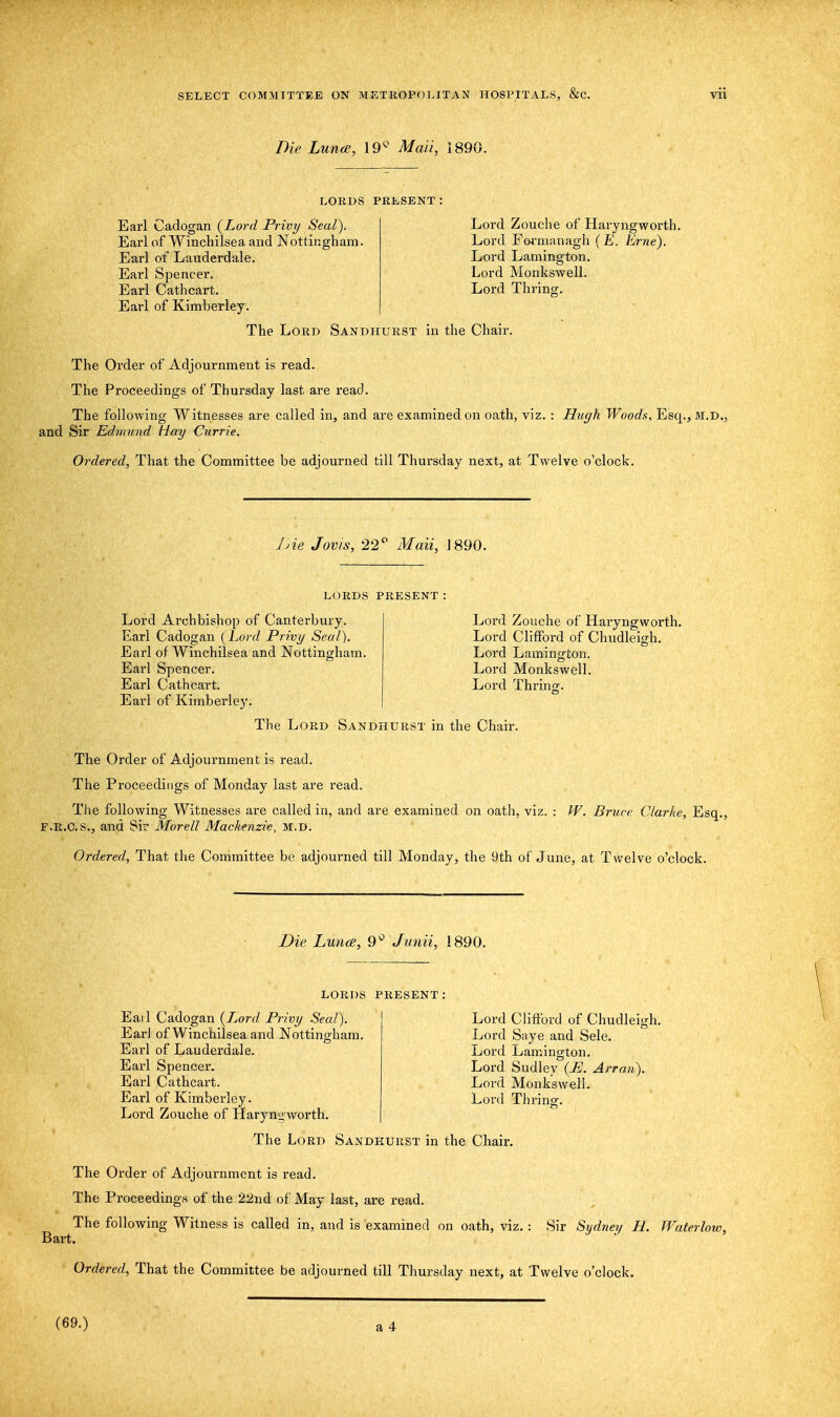 Die Luna, 19° Mali, 1890. LORDS PRESENT: Earl Cadogan (Lord Privy Seal). Earl of Winchilsea and Nottingham. Earl of Lauderdale. Earl Spencer. Earl Cathcart. Earl of Kimberley. Lord Zouche of Haryngworth. Lord Fermanagh (E. Erne). Lord Lamington. Lord Monkswell. Lord Thrinop. The Lord Sandhurst in the Chair. The Order of Adjournment is read. The Proceedings of Thursday last are read. The following Witnesses are called in, and are examined on oath, viz. : Hugh Woods, Esq., m.d., and Sir Edmund Hay Currie. Ordered, That the Committee be adjourned till Thursday next, at Twelve o'clock. Die Jovis, 22° Mail, 1890. LORDS present: Lord Archbishop of Canterbury. Earl Cadogan (Lord Privy Seal). Earl of Winchilsea and Nottingham. Earl Spencer. Earl Cathcart. Earl of Kimberley. Lord Zouche of Haryngworth. Lord Clifford of Chudleigh. Lord Lamington. Lord Monkswell. Lord Thrinff. The Lord Sandhurst in the Chair. The Order of Adjournment is read. The Proceedings of Monday last are read. The following Witnesses are called in, and are examined on oath, viz P.R.C.S., and Sir Morell Mackenzie, m.d. W. Bruce Clarke, Esq. Ordered, That the Committee be adjourned till Monday, the 9th of June, at Twelve o'clock. Die Lunce, 9° Junii, 1890. LORDS PRESENT Eail Cadogan (Lord Privy Seal). Earl of Winchilsea and Nottingham. Earl of Lauderdale. Earl Spencer. Earl Cathcart. Earl of Kimberley. Lord Zouche of Haryngworth. Lord Clifford of Chudleigh. Lord Saye and Sele. Lord Lamington. Lord Sudley (E. Arran). Lord Monkswell. Lord Thrinsr. The Lord Sandhurst in the Chair. The Order of Adjournment is read. The Proceedings of the 22nd of May last, are read. The following Witness is called in, and is examined on oath, viz. : Sir Sydney H. Waterlow, Bart. Ordered, That the Committee be adjourned till Thursday next, at Twelve o'clock. (69.)