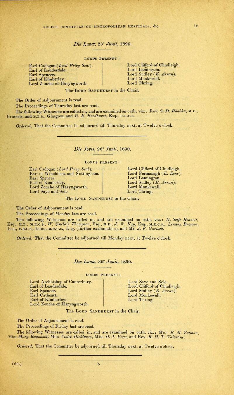 Die Luna;, 23° Junii, 1890. LORDS PRESENT Earl Cadogan (Lord Privy Seal). Earl of Lauderdale. Earl Spencer. Earl of Kimberley. Lord Zouche of Haryngworth. The Lord Sandhurst in the Chair Lord Clifford of Chudleigh. Lord Lamington. Lord Sudley (E. Arran). Lord Monkswell. Lord Thring. The Order of Adjournment is read. The Proceedings of Thursday last are read. The following Witnesses are called in, and are examined on oath, viz.: Rev. S. I). Bhabha, m.d., Brussels, and e.p.S., Glasgow, and B. E. Brodlmrst, Esq., F.R.C.Si Ordered, That the Committee be adjourned till Thursday next, at Twelve o'clock. Die Jovis, 26° Junii, 1890. lords present Earl Cadogan (Lord Privy Seal). Earl of Winchilsea and Nottingham. Earl Spencer. Earl of Kimberley. Lord Zouche of Haryngworth. Lord Saye and Sele. The Lord Sandhurst in the Chair. Lord Clifford of Chudleigh. Lord Fermanagh (E. Erne). Lord Lamington. Lord Sudley (E. Arran). Lord Monkswell. Lord Thring. The Order of Adjournment is read. The Proceedings of Monday last are read. The following Witnesses are called in, and are examined on oath, viz. : IJ. Selfe Bennett, Esq., M.B., M.R.C.3., W. Sinclair Thompson, Esq., M.D., J. W. Kay, Esq., M.R.C.S., Lennox Browne, Esq., F.R.C.S., Edin., M.R.C.S., Eng. (further examination), and Mr. J. F. Garioch. Ordered, That the Committee be adjourned till Monday next, at Twelve o'clock. Die Luna, 30° Junii, 1890. LORDS PRESENT Lord Archbishop of Canterbury. Earl of Lauderdale. Earl Spencer. Earl Cat heart. Earl of Kimberley. Lord Zouche of Haryngworth. The Lord Sandhurst in the Chair Lord Saye and Sele. Lord Clifford of Chudleigh. Lord Sudley (£. Arran). Lord Monkswell. Lord Thring. The Order of Adjournment is read. The Proceedings of Friday last are read. The following Witnesses are called in, and are examined on oath, viz. : Mies E. M. Yatman, Miss Mary Raymond, Miss Violet Dickinson, Miss D. J. Page, and Rev. R. H. T. Valentine. Ordered, That the Committee be adjourned till Thursday next, at Twelve o'clock. (69.) b