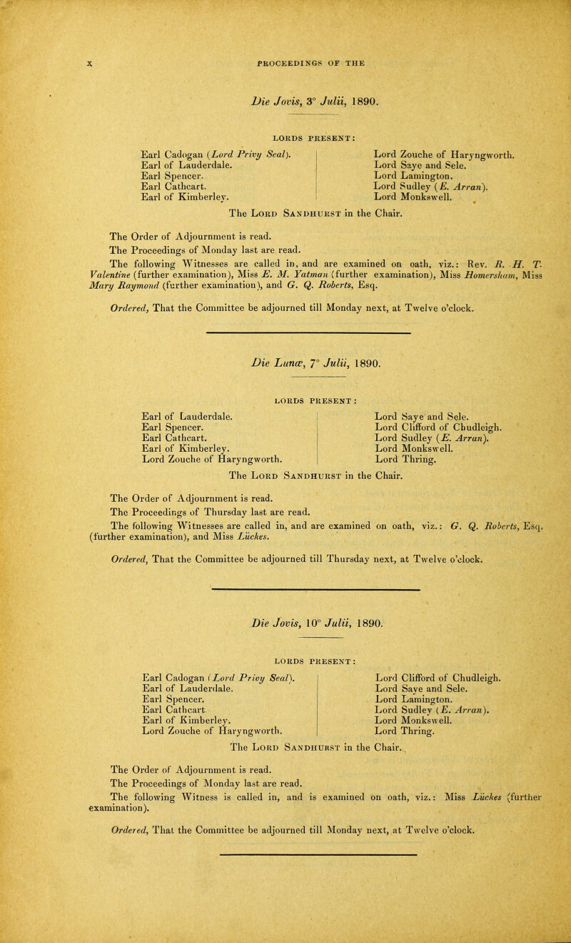 Die Jovis, 3° Julii, 1890. LORDS PRESENT: Earl Cadogan {Lord Privy Seal). Earl of Lauderdale. Earl Spencer. Earl Cathcart. Earl of Kimberlev. Lord Zouche of Haryngworth. Lord Saye and Sele. Lord Lamington. Lord Sudley (£. Arran). Lord Monkswell. The Lord Sandhurst in the Chair. The Order of Adjournment is read. The Proceedings of Monday last are read. The following Witnesses are called in, and are examined on oath, viz.: Rev. R. H. T. Valentine (further examination), Miss E. M. Yatman (further examination), Miss Homersham, Miss Mary Raymond (further examination), and G. Q. Roberts, Esq. Ordered, That the Committee be adjourned till Monday next, at Twelve o'clock. Die Lunce, 7° Julii, 1890. LORDS PRESENT: Earl of Lauderdale. Earl Spencer. Earl Cathcart. Earl of Kimberley. Lord Zouche of Haryngworth. Lord Saye and Sele. Lord Clifford of Cbudleigh. Lord Sudley (E. Arran). Lord Monkswell. Lord Thring. The Lord Sandhurst in the Chair. The Order of Adjournment is read. The Proceedings of Thursday last are read. The following Witnesses are called in, and are examined on oath, viz.: G. Q. Roberts, Esq. (further examination), and Miss Luches. Ordered, That the Committee be adjourned till Thursday next, at Twelve o'clock. Die Jovis, 10° Julii, 1890. LORDS PRESENT: Earl Cadogan iLord Privy Seal). Earl of Lauderdale. Earl Spencer. Earl Cathcart. Earl of Kimberley. Lord Zouche of Haryngworth. Lord Clifford of Chudleigh. Lord Saye and Sele. Lord Lamington. Lord Sudley (_E. Arran). Lord Monkswell. Lord Thring. The Lord Sandhurst in the Chair. The Order of Adjournment is read. The Proceedings of Monday last are read. The following Witness is called in, and is examined on oath, viz. examination). Miss Luches (further