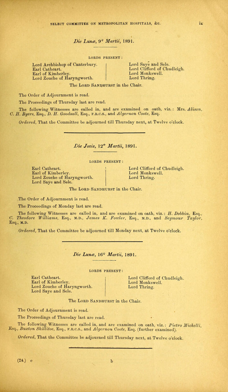 Die Lunce, 9* Martii, 1891. LORDS PRESENT Lord Archbishop of Canterbury. Earl Cathcart. Earl of Kimberley. Lord Zouche of Haryngworth. Lord Save and Sele. Lord Clifford of Chudleigh. Lord Monkswell. Lord Thring:. The Lord Sandhurst in the Chair. The Order of Adjournment is read. The Proceedings of Thursday last are read. The following Witnesses are called in, and are examined on oath, viz. : Mrs. Alison, C. H. Byers, Esq., D. H. Goodsall, Esq., F.R.as., and Algernon Coote, Esq. Ordered, That the Committee be adjourned till Thursday next, at Twelve o'clock. Die Jovis, 12° Martii, 1891. LORDS present : Earl Cathcart. Earl of Kimberley. Lord Zouche of Haryngworth. Lord Saye and Sele. Lord Clifford of Chudleigh. Lord Monkswell. Lord Thringi The Lord Sandhurst in the Chair. The Order of Adjournment is read. The Proceedings of Monday last are read. The following Witnesses are called in, and are examined on oath, viz.: H. Dobbin, Esq., C. Theodore Williams, Esq., M.D., James K. Fowler, Esq., m.d., and Seymour Taylor, Esq., m.d. Ordered, That the Committee be adjourned till Monday next, at Twelve o'clock. Die Lunce, 16° Martii, 1891. LORDS PRESENT Earl Cathcart. Earl of Kimberley, Lord Zouche of Haryngworth. Lord Saye and Sele. Lord Clifford of Chudleigh. Lord Monkswell. Lord Thring. The Lord Sandhurst in the Chair. The Order of Adjournment is read. The Proceedings of Thursday last are read. The following Witnesses are called in, and are examined on oath, viz.: Pietro Michelli, Esq., Buxton Shillitoe, Esq., f.r.c.s., and Algernon Coote, Esq. (further examined). Ordered, That the Committee be adjourned till Thursday next, at Twelve o'clock. (24.) e b