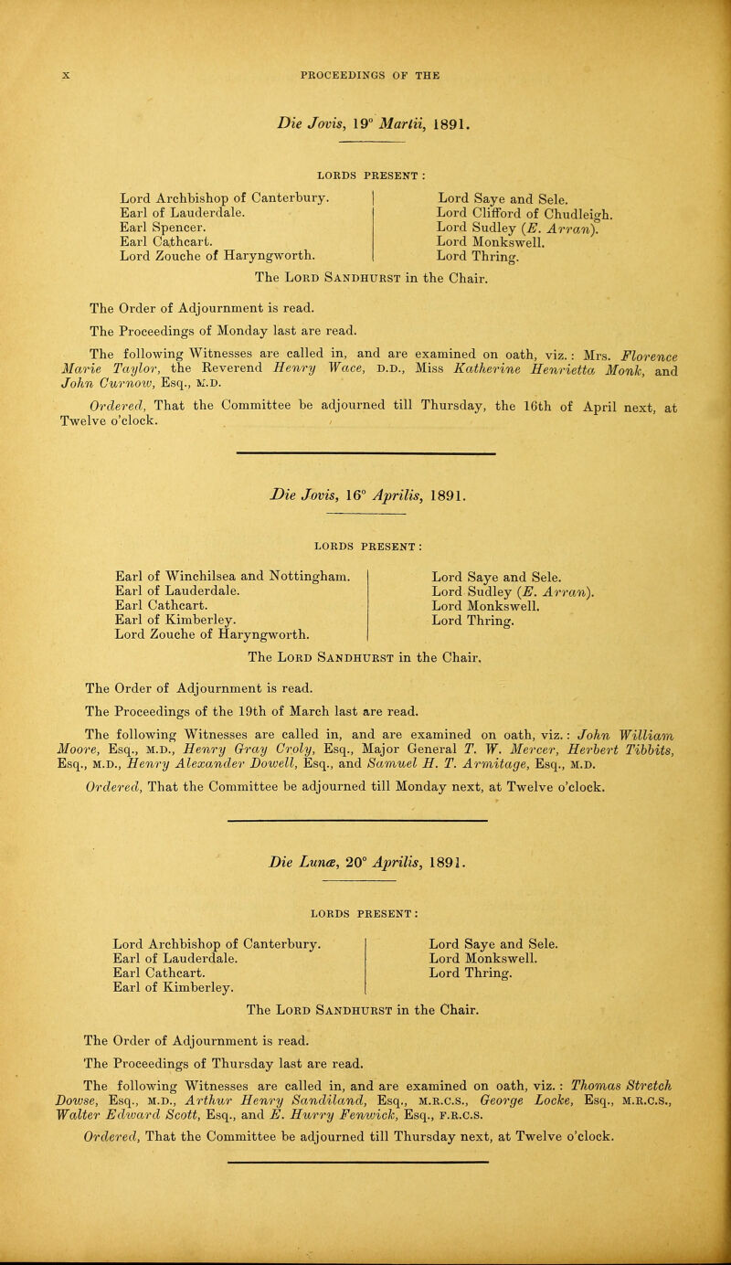 Die Jovis, 19° Mar lit, 1891. LORDS PRESENT Lord Archbishop of Canterbury. Earl of Lauderdale. Earl Spencer. Earl Cathcart. Lord Zouche of Haryngworth. Lord Saye and Sele. Lord Clifford of Chudleigh. Lord Sudley (E. Arran). Lord Monkswell. Lord Thring. The Lord Sandhurst in the Chair. The Order of Adjournment is read. The Proceedings of Monday last are read. The following Witnesses are called in, and are examined on oath, viz.: Mrs. Florence Marie Taylor, the Reverend Henry Wace, D.D., Miss Katherine Henrietta Monk, and John Curnoiv, Esq., W.D. Ordered, That the Committee be adjourned till Thursday, the 16th of April next, at Twelve o'clock. Die Jovis, 16° Aprilis, 1891. LORDS PRESENT: Earl of Winchilsea and Nottingham. Earl of Lauderdale. Earl Cathcart. Earl of Kimberley. Lord Zouche of Haryngworth. Lord Saye and Sele. Lord Sudley (E. Arran). Lord Monkswell. Lord Thring. The Lord Sandhurst in the Chair. The Order of Adjournment is read. The Proceedings of the 19th of March last are read. The following Witnesses are called in, and are examined on oath, viz.: John William Moore, Esq., M.D., Henry Gray Croly, Esq., Major General T. W. Mercer, Herbert Tibbits, Esq., M.D., Henry Alexander Dowell, Esq., and Samuel H. T. Armitage, Esq., M.D. Ordered, That the Committee be adjourned till Monday next, at Twelve o'clock. Die Luna, 20° Aprilis, 1891. LORDS PRESENT Lord Archbishop of Canterbury. Earl of Lauderdale. Earl Cathcart. Earl of Kimberley. The Lord Sandhurst in the Chair Lord Saye and Sele. Lord Monkswell. Lord Thring. The Order of Adjournment is read. The Proceedings of Thursday last are read. The following Witnesses are called in, and are examined on oath, viz. : Thomas Stretch Dowse, Esq., m.d., Arthur Henry Sandiland, Esq., m.r.c.s., George Locke, Esq., m.r.c.s., Walter Edward Scott, Esq., and E. Hurry Fenwick, Esq., F.R.C.S.