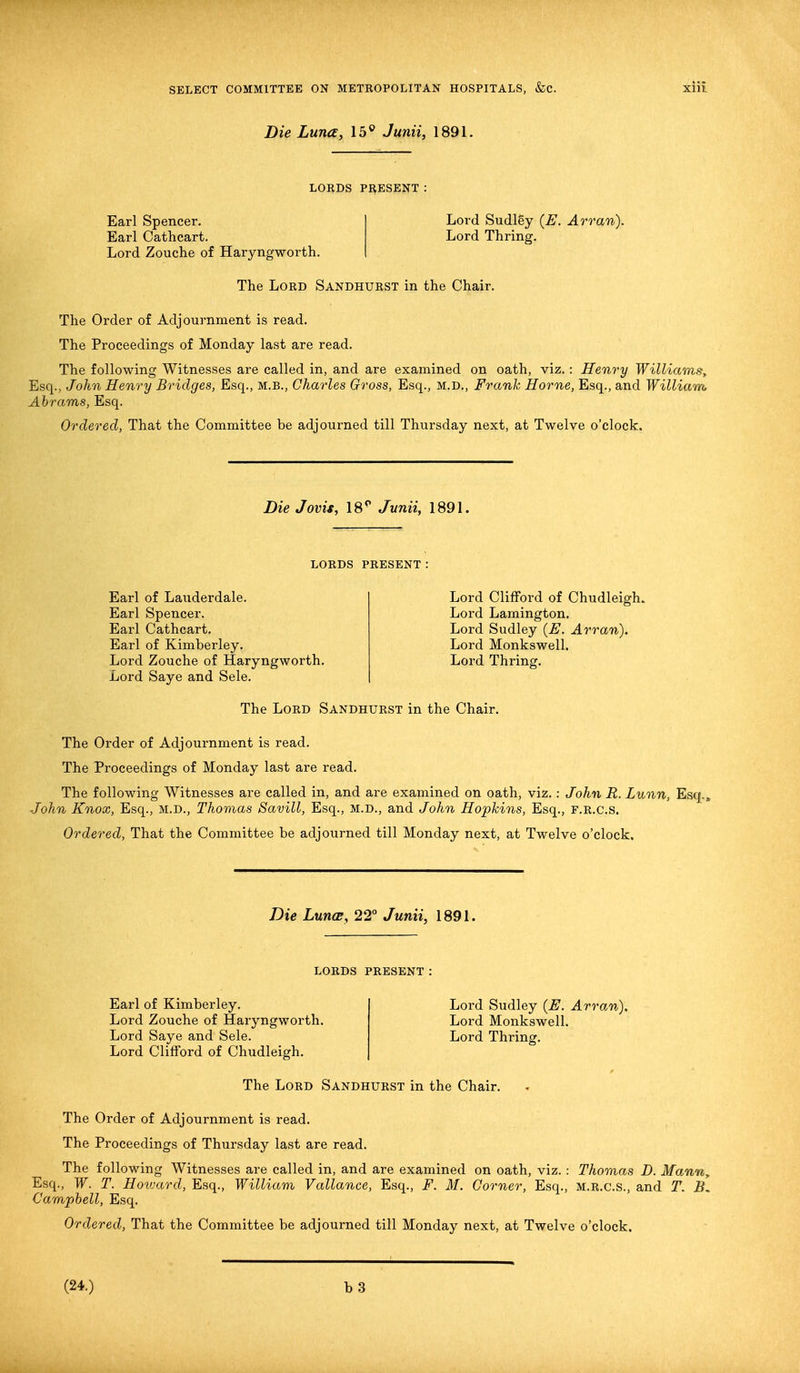 Die Luna, 15° Junii, 1891. LORDS PRESENT: Earl Spencer. Earl Cathcart. Lord Zouche of Haryngworth. Lord Sudley [E. Arran). Lord Thring. The Lord Sandhurst in the Chair. The Order of Adjournment is read. The Proceedings of Monday last are read. The following Witnesses are called in, and are examined on oath, viz.: Henry Williams, Esq., John Henry Bridges, Esq., m.b., Charles Gross, Esq., m.d., Frank Home, Esq., and William Abrams, Esq. Ordered, That the Committee be adjourned till Thursday next, at Twelve o'clock. Die Jovis, 18p Junii, 1891. LORDS PRESENT: Earl of Laiiderdale. Earl Spencer. Earl Cathcart. Earl of Kimberley. Lord Zouche of Haryngworth. Lord Saye and Sele. Lord Clifford of Chudleigh. Lord Lamington. Lord Sudley (E. Arran). Lord Monkswell. Lord Thring. The Lord Sandhurst in the Chair. The Order of Adjournment is read. The Proceedings of Monday last are read. The following Witnesses are called in, and are examined on oath, viz.: John R. Lunn, Esq., John Knox, Esq., M.D., Thomas Savill, Esq., M.D., and John Hopkins, Esq., F.R.c.s. Ordered, That the Committee be adjourned till Monday next, at Twelve o'clock. Die Luna, 22° Junii, 1891. LORDS PRESENT Earl of Kimberley. Lord Zouche of Haryngworth. Lord Saye and Sele. Lord Clifford of Chudleigh. Lord Sudley {E. Arran). Lord Monkswell. Lord Thring. The Lord Sandhurst in the Chair. The Order of Adjournment is read. The Proceedings of Thursday last are read. The following Witnesses are called in, and are examined on oath, viz.: Thomas D. Mann, Esq., W. T. Howard, Esq., William Vallance, Esq., F. M. Corner, Esq., m.r.c.s., and T. B. Campbell, Esq. Ordered, That the Committee be adjourned till Monday next, at Twelve o'clock. (24.)