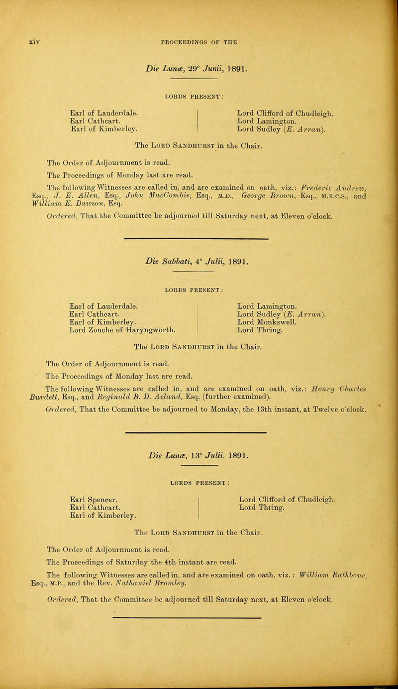 Die Luna, 29° Junii, 1891. LORDS PRESENT: Earl of Lauderdale. Earl Cathcart. Earl of Kimberley. Lord Clifford of Chudleigh. Lord Lamington. Lord Sudley (E. Arran). The Lord Sandhurst in the Chair. The Order of Adjournment is read. The Proceedings of Monday last are read. The following Witnesses are called in, and are examined on oath, viz.: Frederic Andrew, Esq., J. E. Allen, Esq., John MacCombie, Esq., M.D., George Brown, Esq., m.r.c.s., and William E. Dawson, Esq. Ordered, That the Committee be adjourned till Saturday next, at Eleven o'clock. Die Sabbati, 4° Julii, 1891. LORDS PRESENT: Earl of Lauderdale. Earl Cathcart. Earl of Kimberley. Lord Zouche of Haryngworth. Lord Lamington. Lord Sudley (E. Arran). Lord Monkswell. Lord Thring. The Lord Sandhurst in the Chair. The Order of Adjournment is read. The Proceedings of Monday last are read. The following Witnesses are called in, and are examined on oath, viz.: Henry Charles Burdett, Esq., and Reginald B. D. Acland, Esq. (further examined). Ordered, That the Committee be adjourned to Monday, the 13th instant, at Twelve o'clock. Die LuncE, 13° Julii 1891. LORDS PRESENT : Earl Spencer. Earl Cathcart. Earl of Kimberley. Lord Clifford of Chudleigh. Lord Thring. The Lord Sandhurst in the Chair. The Order of Adjournment is read. The Proceedings of Saturday the 4th instant are read. The following Witnesses are called in, and are examined on oath, viz. : William Rathbone, Esq., M.P., and the Rev. Nathaniel Bromley.