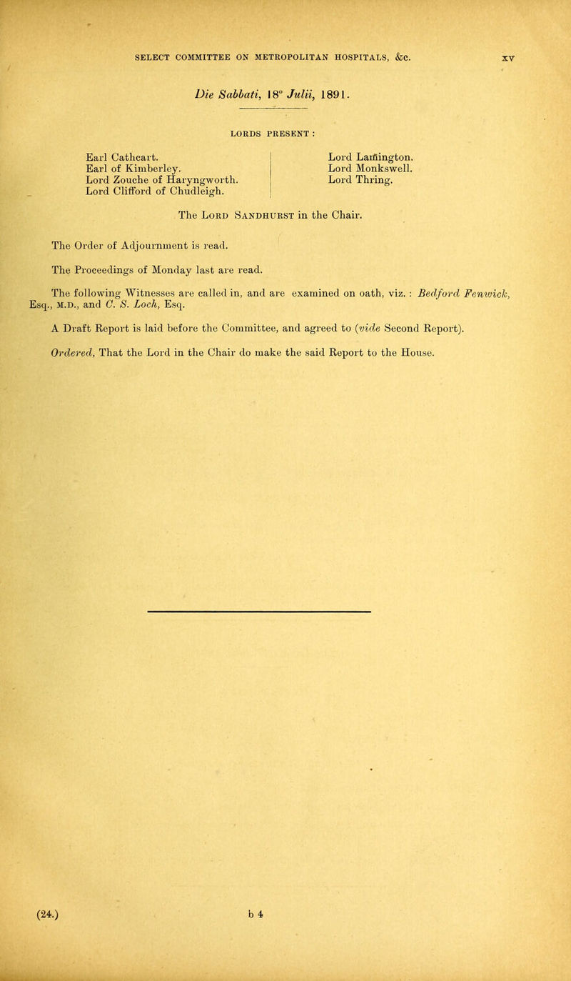 Die Sabbati, 18° Julii, 1891. LORDS PRESENT: Earl Cathcart. Earl of Kimberley. Lord Zouche of Haryngworth. Lord Clifford of Chudleigh. Lord Larfiington. Lord Monkswell. Lord Thring. The Lord Sandhurst in the Chair. The Order of Adjournment is read. The Proceedings of Monday last are read. The following Witnesses ai'e called in, and are examined on oath, viz. : Bedford Femoick, Esq., M.D., and C. S. Loch, Esq. A Draft Report is laid before the Committee, and agreed to (vide Second Report). Ordered, That the Lord in the Chair do make the said Report to the House. (24.) b 4